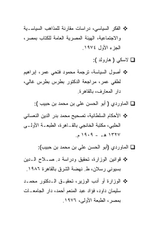 ‫ﺍﻟﻔﻜﺭ ﺍﻟﺴﻴﺎﺴﻲ، ﺩﺭﺍﺴﺎﺕ ﻤﻘﺎﺭﻨﺔ ﻟﻠﻤﺫﺍﻫﺏ ﺍﻟﺴﻴﺎﺴـﻴﺔ‬
‫ﻭﺍﻻﺠﺘﻤﺎﻋﻴﺔ، ﺍﻟﻬﻴﺌﺔ ﺍﻟﻤﺼﺭﻴﺔ ﺍﻟﻌﺎﻤﺔ ﻟﻠﻜﺘﺎﺏ ﺒﻤﺼﺭ،‬
                             ‫ﺍﻟﺠﺯﺀ ﺍﻷﻭل ٤٧٩١.‬

                                  ‫ﻻﺴﻜﻲ ) ﻫﺎﺭﻭﻟﺩ (:‬

‫ﺃﺼﻭل ﺍﻟﺴﻴﺎﺴﺔ، ﺘﺭﺠﻤﺔ ﻤﺤﻤﻭﺩ ﻓﺘﺤﻲ ﻋﻤﺭ، ﺇﺒﺭﺍﻫﻴﻡ‬
‫ﻟﻁﻔﻲ ﻋﻤﺭ، ﻤﺭﺍﺠﻌﺔ ﺍﻟﺩﻜﺘﻭﺭ ﺒﻁﺭﺱ ﺒﻁﺭﺱ ﻏﺎﻟﻲ،‬
                          ‫ﺩﺍﺭ ﺍﻟﻤﻌﺎﺭﻑ، ﺒﺎﻟﻘﺎﻫﺭﺓ.‬

     ‫ﺍﻟﻤﺎﻭﺭﺩﻱ ) ﺃﺒﻭ ﺍﻟﺤﺴﻥ ﻋﻠﻰ ﺒﻥ ﻤﺤﻤﺩ ﺒﻥ ﺤﺒﻴﺏ (:‬

‫ﺍﻷﺤﻜﺎﻡ ﺍﻟﺴﻠﻁﺎﻨﻴﺔ، ﺘﺼﺤﻴﺢ ﻤﺤﻤﺩ ﺒﺩﺭ ﺍﻟﺩﻴﻥ ﺍﻟﻨﻌﺴﺎﻨﻲ‬
‫ﺍﻟﺤﻠﺒﻲ، ﻤﻜﺘﺒﺔ ﺍﻟﺨﺎﻨﺠﻲ ﺒﺎﻟﻘـﺎﻫﺭﺓ، ﺍﻟﻁﺒﻌـﺔ ﺍﻷﻭﻟـﻰ‬
                         ‫٧٢٣١ ﻫـ - ٩٠٩١ ﻡ.‬

       ‫ﺍﻟﻤﺎﻭﺭﺩﻱ )ﺃﺒﻭ ﺍﻟﺤﺴﻥ ﻋﻠﻲ ﺒﻥ ﻤﺤﻤﺩ ﺒﻥ ﺤﺒﻴﺏ(:‬

‫ﻗﻭﺍﻨﻴﻥ ﺍﻟﻭﺯﺍﺭﺓ، ﺘﺤﻘﻴﻕ ﻭﺩﺭﺍﺴﺔ ﺩ. ﺼـﻼﺡ ﺍﻟـﺩﻴﻥ‬
 ‫ﺒﺴﻴﻭﻨﻲ ﺭﺴﻼﻥ، ﻁ. ﻨﻬﻀﺔ ﺍﻟﺸﺭﻕ ﺒﺎﻟﻘﺎﻫﺭﺓ ٦٨٩١.‬

‫ﺍﻟﻭﺯﺍﺭﺓ ﺃﻭ ﺃﺩﺏ ﺍﻟﻭﺯﻴﺭ، ﺘﺤﻘﻴـﻕ ﺍﻟـﺩﻜﺘﻭﺭ ﻤﺤﻤـﺩ‬
‫ﺴﻠﻴﻤﺎﻥ ﺩﺍﻭﺩ، ﻓﺅﺍﺩ ﻋﺒﺩ ﺍﻟﻤﻨﻌﻡ ﺃﺤﻤﺩ، ﺩﺍﺭ ﺍﻟﺠﺎﻤﻌـﺎﺕ‬
                   ‫ﺒﻤﺼﺭ، ﺍﻟﻁﺒﻌﺔ ﺍﻷﻭﻟﻰ، ٦٧٩١.‬
 