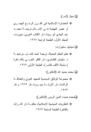 ‫ﻤﻴﺘﺯ )ﺁﺩﻡ (:‬

‫ﺍﻟﺤﻀﺎﺭﺓ ﺍﻹﺴﻼﻤﻴﺔ ﻓﻲ ﺍﻟﻘـﺭﻥ ﺍﻟﺭﺍﺒـﻊ ﺍﻟﻬﺠـﺭﻱ‬
‫ﺃﻭ ﻋﺼﺭ ﺍﻟﻨﻬﻀﺔ ﻓـﻲ ﺍﻹﺴـﻼﻡ ﺘﺭﺠﻤـﺔ ﻤﺤﻤـﺩ‬
‫ﻋﺒﺩ ﺍﻟﻬﺎﺩﻱ ﺃﺒﻭ ﺭﻴﺩﺓ، ﺩﺍﺭ ﺍﻟﻜﺘﺎﺏ ﺍﻟﻌﺭﺒﻲ، ﺒﺒﻴﺭﻭﺕ،‬
             ‫ﺍﻟﻤﺠﻠﺩ ﺍﻷﻭل، ﺍﻟﻁﺒﻌﺔ ﺍﻟﺭﺍﺒﻌﺔ ٧٦٩١.‬

                                   ‫ﻤﻴﺸﻴل ﺴﺘﻴﻭﺍﺭﺕ:‬

‫ﻨﻅﻡ ﺍﻟﺤﻜﻡ ﺍﻟﺤﺩﻴﺜﺔ، ﺘﺭﺠﻤﺔ ﺃﺤﻤﺩ ﻜﺎﻤـل، ﻤﺭﺍﺠﻌـﺔ‬
‫ﺩ. ﺴﻠﻴﻤﺎﻥ ﺍﻟﻁﻤﺎﻭﻱ، ﺩﺍﺭ ﺍﻟﻔﻜﺭ ﺍﻟﻌﺭﺒـﻲ ﺒﺎﻟﻘـﺎﻫﺭﺓ‬
    ‫) ﺴﻠﺴﻠﺔ ﺍﻷﻟﻑ ﻜﺘﺎﺏ (، ﺍﻟﻁﺒﻌﺔ ﺍﻷﻭﻟﻰ ٢٦٩١.‬

                           ‫ﻤﺤﻤﺩ ﺤﻤﻴﺩ ﺍﷲ )ﺍﻟﺩﻜﺘﻭﺭ(:‬

‫ﻤﺠﻤﻭﻋﺔ ﺍﻟﻭﺜﺎﺌﻕ ﺍﻟﺴﻴﺎﺴﻴﺔ ﻟﻠﻤﻌﻬﺩ ﺍﻟﻨﺒﻭﻱ ﻭﺍﻟﺨﻼﻓـﺔ‬
‫ﺍﻟﺭﺍﺸﺩﺓ، ﺩﺍﺭ ﺍﻹﺭﺸـﺎﺩ ﺒﺒﻴـﺭﻭﺕ ﻁ. ٩٦٩١ ﻭ ﻁ.‬
                                        ‫٣٧٩١.‬

                   ‫ﻤﺤﻤﺩ ﻀﻴﺎﺀ ﺍﻟﺩﻴﻥ ﺍﻟﺭﻴﺱ )ﺍﻟﺩﻜﺘﻭﺭ(:‬

‫ﺍﻟﻨﻅﺭﻴﺎﺕ ﺍﻟﺴﻴﺎﺴﻴﺔ ﺍﻹﺴﻼﻤﻴﺔ، ﻤﻜﺘﺒـﺔ ﺩﺍﺭ ﺍﻟﺘـﺭﺍﺙ‬
                  ‫ﺒﺎﻟﻘﺎﻫﺭﺓ ﺍﻟﻁﺒﻌﺔ ﺍﻟﺴﺎﺒﻌﺔ ٩٧٩١.‬
 