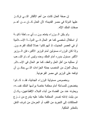 ‫ﺇﻥ ﺼﻔﺔ ﺍﻟﻌﺩل ﻜﺎﻨﺕ ﻤﻥ ﺃﻫﻡ ﺍﻷﻓﻜﺎﺭ ﺍﻟﺘـﻲ ﺘﺭﻜـﺯ‬
‫ﻋﻠﻴﻬﺎ ﺍﻟﺩﻭﻟﺔ ﻓﻲ ﻤﺼﺭ ﺍﻟﻘﺩﻴﻤﺔ؛ ﻷﻥ ﺍﻟﻌﺩل ﻜـﺎﻥ ﻤـﻥ ﺃﻫـﻡ‬
                                      ‫ﺼﻔﺎﺕ ﺍﻟﻤﻠﻙ ﺍﻹﻟﻪ.‬

‫ﻭﻟﻡ ﻴﻜﻥ ﺍﻟـﻭﺯﺭﺍﺀ ﻴﺘﻤﺘﻌـﻭﻥ ﺒـﺄﻱ ﺴـﻠﻁﺔ ﺫﺍﺘﻴـﺔ‬
‫ﺃﻭ ﺍﺴﺘﻘﻼل ﺸﺨﺼﻲ ﻜﻤﺎ ﻫﻭ ﺍﻟﺤﺎل ﻓـﻲ ﺍﻟﺩﻭﻟـﺔ ﺍﻹﺴـﻼﻤﻴﺔ‬
‫ﺃﻭ ﻓﻲ ﺍﻟﻌﺼﺭ ﺍﻟﺤﺩﻴﺙ، ﺇﺫ ﺃﻨﻬﻡ ﻜﺎﻨﻭﺍ ﻋﻤﺎﻻ ﻟﻠﻤﻠﻙ ﺍﻟﻔﺭﻋـﻭﻥ.‬
‫ﻭﺇﺫﺍ ﻜﺎﻥ ﺍﻟﻭﺯﺭﺍﺀ ﻤﺴﺌﻭﻟﻴﻥ ﺃﻤﺎﻡ ﺍﻟﻭﺯﻴﺭ ﺍﻷﻜﺒﺭ، ﻓﺈﻥ ﺍﻟـﻭﺯﻴﺭ‬
‫ﺍﻷﻜﺒﺭ ﻤﺴﺌﻭل ﺒﺩﻭﺭﻩ ﺃﻤﺎﻡ ﺍﻟﻤﻠﻙ ﻭﺤﺩﻩ ﻭﻟﻴﺱ ﺃﻤـﺎﻡ ﺍﻟﺸـﻌﺏ‬
‫ﺃﻭ ﻤﻤﺜﻠﻴﻪ ﻤﻥ ﺃﻫل ﺍﻟﺤل ﻭﺍﻟﻌﻘﺩ، ﻜﻤﺎ ﻫﻭ ﺍﻟﺤﺎل ﻓﻲ ﺍﻹﺴـﻼﻡ.‬
‫ﻭﻴﻤﺜل ﺍﻟﻌﺯل ﻤﻥ ﺍﻟﻤﻨﺼﺏ ﺠﻤﻠﺔ ﺍﻟﺠﺯﺍﺀﺍﺕ ﺍﻟﺘـﻲ ﻴﻤﻜـﻥ ﺃﻥ‬
                   ‫ﺘﻭﻗﻌﻪ ﻋﻠﻰ ﺍﻟﻭﺯﻴﺭ ﻓﻲ ﻤﺼﺭ ﺍﻟﻔﺭﻋﻭﻨﻴﺔ.‬

‫ﻭﺒﺨﺼﻭﺹ ﻤﺴﺌﻭﻟﻴﺔ ﺍﻟﻭﺯﺭﺍﺀ ﺍﻟﺠﻨﺎﺌﻴﺔ، ﻓﻘـﺩ ﻜـﺎﻨﻭﺍ‬
‫ﻴﺨﻀﻌﻭﻥ ﻟﻠﻤﺴﺎﺀﻟﺔ ﺃﻤﺎﻡ ﻤﺤﻜﻤﺔ ﺨﺎﺼﺔ ﻴﺭﺃﺴﻬﺎ ﺍﻟﻤﻠﻙ ﻨﻔﺴـﻪ،‬
‫ﻭﻴﻌﺎﻭﻨﻪ ﻋﺩﺩ ﻤﻥ ﺍﻟﻘﻀﺎﺓ ﻤﻥ ﺃﺒﻨﺎﺀ ﺍﻟﻨﺒﻼﺀ ﺍﻹﻗﻁﺎﻋﻴﻴﻥ، ﻭﻜـل‬
‫ﻤﻥ ﻴﺜﺒﺕ ﺇﺩﺍﻨﺘﻪ ﺘﺼﺩﺭ ﺍﻟﻤﺤﻜﻤﺔ ﺤﻜﻤﺎ ﻋﻠﻴﻪ ﻴﺘﺩﺭﺝ ﻤﻥ ﻨـﺯﻉ‬
‫ﺍﻟﻤﻤﺘﻠﻜﺎﺕ ﺇﻟﻰ ﺍﻟﺘﺠﺭﻴﺩ ﻤﻥ ﺍﻟﻠﻘﺏ ﺃﻭ ﺍﻟﺤﺭﻤﺎﻥ ﻤﻥ ﺸﺭﻑ ﺍﻟﺩﻓﻥ‬
                                        ‫ﺒﺎﻟﻤﻘﺎﺒﺭ ﺍﻟﻤﻠﻜﻴﺔ.‬
 