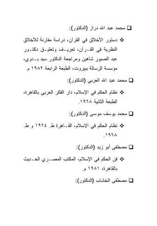 ‫ﻤﺤﻤﺩ ﻋﺒﺩ ﺍﷲ ﺩﺭﺍﺯ )ﺍﻟﺩﻜﺘﻭﺭ(:‬

‫ﺩﺴﺘﻭﺭ ﺍﻷﺨﻼﻕ ﻓﻲ ﺍﻟﻘﺭﺁﻥ، ﺩﺭﺍﺴﺔ ﻤﻘﺎﺭﻨﺔ ﻟﻸﺨﻼﻕ‬
‫ﺍﻟﻨﻅﺭﻴﺔ ﻓﻲ ﺍﻟﻘـﺭﺁﻥ، ﺘﻌﺭﻴـﻑ ﻭﺘﻌﻠﻴـﻕ ﺩﻜﺘـﻭﺭ‬
‫ﻋﺒﺩ ﺍﻟﺼﺒﻭﺭ ﺸﺎﻫﻴﻥ ﻭﻤﺭﺍﺠﻌﺔ ﺍﻟﺩﻜﺘﻭﺭ ﺴﻴﺩ ﺒـﺩﻭﻱ،‬
 ‫ﻤﺅﺴﺴﺔ ﺍﻟﺭﺴﺎﻟﺔ ﺒﺒﻴﺭﻭﺕ، ﺍﻟﻁﺒﻌﺔ ﺍﻟﺭﺍﺒﻌﺔ ٢٨٩١ ﻡ.‬

                     ‫ﻤﺤﻤﺩ ﻋﺒﺩ ﺍﷲ ﺍﻟﻌﺭﺒﻲ )ﺍﻟﺩﻜﺘﻭﺭ(:‬

‫ﻨﻅﺎﻡ ﺍﻟﺤﻜﻡ ﻓﻲ ﺍﻹﺴﻼﻡ، ﺩﺍﺭ ﺍﻟﻔﻜﺭ ﺍﻟﻌﺭﺒﻲ ﺒﺎﻟﻘﺎﻫﺭﺓ،‬
                           ‫ﺍﻟﻁﺒﻌﺔ ﺍﻟﺜﺎﻨﻴﺔ ٨٦٩١.‬

                      ‫ﻤﺤﻤﺩ ﻴﻭﺴﻑ ﻤﻭﺴﻰ )ﺍﻟﺩﻜﺘﻭﺭ(:‬

‫ﻨﻅﺎﻡ ﺍﻟﺤﻜﻡ ﻓﻲ ﺍﻹﺴﻼﻡ، ﺍﻟﻘـﺎﻫﺭﺓ ﻁ. ٤٦٩١ ﻭ ﻁ.‬
                                        ‫٨٦٩١.‬

                          ‫ﻤﺼﻁﻔﻰ ﺃﺒﻭ ﺯﻴﺩ )ﺍﻟﺩﻜﺘﻭﺭ(:‬

‫ﻓﻥ ﺍﻟﺤﻜﻡ ﻓﻲ ﺍﻹﺴﻼﻡ، ﺍﻟﻤﻜﺘﺏ ﺍﻟﻤﺼـﺭﻱ ﺍﻟﺤـﺩﻴﺙ‬
                             ‫ﺒﺎﻟﻘﺎﻫﺭﺓ، ١٨٩١ ﻡ.‬

                          ‫ﻤﺼﻁﻔﻰ ﺍﻟﺨﺸﺎﺏ )ﺍﻟﺩﻜﺘﻭﺭ(:‬
 