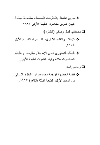 ‫ﺘﺎﺭﻴﺦ ﺍﻟﻔﻠﺴﻔﺔ ﻭﺍﻟﻨﻅﺭﻴﺎﺕ ﺍﻟﺴﻴﺎﺴﻴﺔ، ﻤﻁﺒﻌـﺔ ﻟﺠﻨـﺔ‬
     ‫ﺍﻟﺒﻴﺎﻥ ﺍﻟﻌﺭﺒﻲ ﺒﺎﻟﻘﺎﻫﺭﺓ، ﺍﻟﻁﺒﻌﺔ ﺍﻷﻭﻟﻰ ٣٥٩١.‬

                      ‫ﻤﺼﻁﻔﻰ ﻜﻤﺎل ﻭﺼﻔﻲ )ﺍﻟﺩﻜﺘﻭﺭ(:‬

‫ﺍﻹﺴﻼﻡ ﻭﺍﻟﻨﻅﺎﻡ ﺍﻹﺩﺍﺭﻱ، ﺍﻟﻘـﺎﻫﺭﺓ، ﺍﻟﻘﺴـﻡ ﺍﻷﻭل‬
                                        ‫٤٧٩١.‬

‫ﺍﻟﻨﻅﺎﻡ ﺍﻟﺩﺴﺘﻭﺭﻱ ﻓـﻲ ﺍﻹﺴـﻼﻡ ﻤﻘﺎﺭ ﹰـﺎ ﺒـﺎﻟﻨﻅﻡ‬
          ‫ﻨ‬
   ‫ﺍﻟﻤﻌﺎﺼﺭﺓ، ﻤﻜﺘﺒﺔ ﻭﻫﺒﺔ ﺒﺎﻟﻘﺎﻫﺭﺓ، ﺍﻟﻁﺒﻌﺔ ﺍﻷﻭﻟﻰ.‬

                                        ‫ﻭل ﺩﻴﻭﺭﺍﻨﺕ:‬

‫ﻗﺼﺔ ﺍﻟﺤﻀﺎﺭﺓ ﺘﺭﺠﻤﺔ ﻤﺤﻤﺩ ﺒﺩﺭﺍﻥ، ﺍﻟﺠﺯﺀ ﺍﻟﺜـﺎﻨﻲ‬
   ‫ﻤﻥ ﺍﻟﻤﺠﻠﺩ ﺍﻷﻭل، ﺍﻟﻁﺒﻌﺔ ﺍﻟﺜﺎﻟﺜﺔ ﺒﺎﻟﻘﺎﻫﺭﺓ ٣٦٩١.‬
 