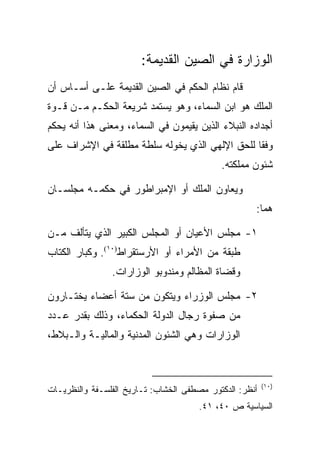 ‫ﺍﻟﻭﺯﺍﺭﺓ ﻓﻲ ﺍﻟﺼﻴﻥ ﺍﻟﻘﺩﻴﻤﺔ:‬
‫ﻗﺎﻡ ﻨﻅﺎﻡ ﺍﻟﺤﻜﻡ ﻓﻲ ﺍﻟﺼﻴﻥ ﺍﻟﻘﺩﻴﻤﺔ ﻋﻠـﻰ ﺃﺴـﺎﺱ ﺃﻥ‬
‫ﺍﻟﻤﻠﻙ ﻫﻭ ﺍﺒﻥ ﺍﻟﺴﻤﺎﺀ، ﻭﻫﻭ ﻴﺴﺘﻤﺩ ﺸﺭﻴﻌﺔ ﺍﻟﺤﻜـﻡ ﻤـﻥ ﻗـﻭﺓ‬
‫ﺃﺠﺩﺍﺩﻩ ﺍﻟﻨﺒﻼﺀ ﺍﻟﺫﻴﻥ ﻴﻘﻴﻤﻭﻥ ﻓﻲ ﺍﻟﺴﻤﺎﺀ، ﻭﻤﻌﻨﻰ ﻫﺫﺍ ﺃﻨﻪ ﻴﺤﻜﻡ‬
‫ﻭﻓﻘﺎ ﻟﻠﺤﻕ ﺍﻹﻟﻬﻲ ﺍﻟﺫﻱ ﻴﺨﻭﻟﻪ ﺴﻠﻁﺔ ﻤﻁﻠﻘﺔ ﻓﻲ ﺍﻹﺸﺭﺍﻑ ﻋﻠﻰ‬
                                                ‫ﹰ‬
                                            ‫ﺸﺌﻭﻥ ﻤﻤﻠﻜﺘﻪ.‬

‫ﻭﻴﻌﺎﻭﻥ ﺍﻟﻤﻠﻙ ﺃﻭ ﺍﻹﻤﺒﺭﺍﻁﻭﺭ ﻓﻲ ﺤﻜﻤـﻪ ﻤﺠﻠﺴـﺎﻥ‬
                                                     ‫ﻫﻤﺎ:‬

‫١- ﻤﺠﻠﺱ ﺍﻷﻋﻴﺎﻥ ﺃﻭ ﺍﻟﻤﺠﻠﺱ ﺍﻟﻜﺒﻴﺭ ﺍﻟﺫﻱ ﻴﺘﺄﻟﻑ ﻤـﻥ‬
‫ﻁﺒﻘﺔ ﻤﻥ ﺍﻷﻤﺭﺍﺀ ﺃﻭ ﺍﻷﺭﺴﺘﻘﺭﺍﻁ)٠١(. ﻭﻜﺒﺎﺭ ﺍﻟﻜﺘﺎﺏ‬
                ‫ﻭﻗﻀﺎﺓ ﺍﻟﻤﻅﺎﻟﻡ ﻭﻤﻨﺩﻭﺒﻭ ﺍﻟﻭﺯﺍﺭﺍﺕ.‬

‫٢- ﻤﺠﻠﺱ ﺍﻟﻭﺯﺭﺍﺀ ﻭﻴﺘﻜﻭﻥ ﻤﻥ ﺴﺘﺔ ﺃﻋﻀﺎﺀ ﻴﺨﺘـﺎﺭﻭﻥ‬
‫ﻤﻥ ﺼﻔﻭﺓ ﺭﺠﺎل ﺍﻟﺩﻭﻟﺔ ﺍﻟﺤﻜﻤﺎﺀ، ﻭﺫﻟﻙ ﺒﻘﺩﺭ ﻋـﺩﺩ‬
‫ﺍﻟﻭﺯﺍﺭﺍﺕ ﻭﻫﻲ ﺍﻟﺸﺌﻭﻥ ﺍﻟﻤﺩﻨﻴﺔ ﻭﺍﻟﻤﺎﻟﻴـﺔ ﻭﺍﻟـﺒﻼﻁ،‬



                                                         ‫)٠١(‬
‫ﺃﻨﻅﺭ: ﺍﻟﺩﻜﺘﻭﺭ ﻤﺼﻁﻔﻰ ﺍﻟﺨﺸﺎﺏ: ﺘـﺎﺭﻴﺦ ﺍﻟﻔﻠﺴـﻔﺔ ﻭﺍﻟﻨﻅﺭﻴـﺎﺕ‬
                                      ‫ﺍﻟﺴﻴﺎﺴﻴﺔ ﺹ ٠٤، ١٤.‬
 