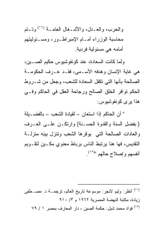 ‫ﻭﺘـﺘﻡ‬   ‫)١١(‬
               ‫ﻭﺍﻟﺤﺭﺏ، ﻭﺍﻟﻌـﺩل، ﻭﺍﻷﺸـﻐﺎل ﺍﻟﻌﺎﻤـﺔ‬
‫ﻤﺤﺎﺴﺒﺔ ﺍﻟﻭﺯﺭﺍﺀ ﺃﻤـﺎﻡ ﺍﻹﻤﺒﺭﺍﻁـﻭﺭ، ﻭﻤﺴـﺌﻭﻟﻴﺘﻬﻡ‬
                           ‫ﺃﻤﺎﻤﻪ ﻫﻲ ﻤﺴﺌﻭﻟﻴﺔ ﻓﺭﺩﻴﺔ.‬

‫ﻭﻟﻤﺎ ﻜﺎﻨﺕ ﺍﻟﺴﻌﺎﺩﺓ، ﻋﻨﺩ ﻜﻭﻨﻔﻭﺸﻴﻭﺱ ﺤﻜﻴﻡ ﺍﻟﺼـﻴﻥ،‬
‫ﻫﻲ ﻏﺎﻴﺔ ﺍﻹﻨﺴﺎﻥ ﻭﻫﺩﻓﻪ ﺍﻷﺴـﻤﻰ، ﻓﻘـﺩ ﻋـﺭﻑ ﺍﻟﺤﻜﻭﻤـﺔ‬
‫ﺍﻟﺼﺎﻟﺤﺔ ﺒﺄﻨﻬﺎ ﺍﻟﺘﻲ ﺘﻜﻔل ﺍﻟﺴﻌﺎﺩﺓ ﻟﻠﺸﻌﺏ، ﻭﺠﻌل ﻤﻥ ﺸـﺭﻭﻁ‬
‫ﺍﻟﺤﻜﻡ ﺘﻭﺍﻓﺭ ﺍﻟﺨﻠﻕ ﺍﻟﺼﺎﻟﺢ ﻭﺭﺠﺎﺤﺔ ﺍﻟﻌﻘل ﻓﻲ ﺍﻟﺤﺎﻜﻡ ﻭﻓـﻲ‬
                                       ‫ﻫﺫﺍ ﻴﺭﻯ ﻜﻭﻨﻔﻭﺸﻴﻭﺱ:‬

‫" ﺃﻥ ﺍﻟﺤﺎﻜﻡ ﺇﺫﺍ ﺍﺴﺘﻌﺎﻥ – ﻟﻘﻴﺎﺩﺓ ﺍﻟﺸﻌﺏ – ﺒﺎﻟﻔﻀـﻴﻠﺔ‬
‫) ﺒﻔﻀل ﺍﻟﺴﻨﺔ ﻭﺍﻟﻘﺩﻭﺓ ﺍﻟﺤﺴـﻨﺔ( ﻭﺍﺭﺘﻜـﻥ ﻋﻠـﻰ ﺍﻟﻌـﺭﻑ‬
‫ﻭﺍﻟﻌﺎﺩﺍﺕ ﺍﻟﺼﺎﻟﺤﺔ ﺍﻟﺘﻲ ﻴﻭﻗﺭﻫﺎ ﺍﻟﺸﻌﺏ ﻭﺘﻨﺯل ﺒﻴﻨﻪ ﻤﻨﺯﻟـﺔ‬
‫ﺍﻟﺘﻘﺩﻴﺱ، ﻓﻬﺎ ﻫﻨﺎ ﻴﺭﺘﺒﻁ ﺍﻟﻨﺎﺱ ﺒﺭﺒﺎﻁ ﻤﻌﻨﻭﻱ ﻤﻜـﻴﻥ ﻟﺘﻘـﻭﻴﻡ‬
                                 ‫ﺃﻨﻔﺴﻬﻡ ﻭﺇﺼﻼﺡ ﺤﺎﻟﻬﻡ ")٢١(.‬




                                                          ‫)١١(‬
‫ﺃﻨﻅﺭ: ﻭﻟﻴﻡ ﻻﻨﺠﺭ: ﻤﻭﺴﻭﻋﺔ ﺘﺎﺭﻴﺦ ﺍﻟﻌﺎﻟﻡ، ﺘﺭﺠﻤـﺔ ﺩ. ﻤﺼـﻁﻔﻰ‬
                    ‫ﺯﻴﺎﺩﺓ، ﻤﻜﺘﺒﺔ ﺍﻟﻨﻬﻀﺔ ﺍﻟﻤﺼﺭﻴﺔ ٢٦٩١ ﻡ ٣/ ٠١٩‬
                                                          ‫)٢١(‬
   ‫ﻓﺅﺍﺩ ﻤﺤﻤﺩ ﺸﺒل: ﺤﻜﻤﺔ ﺍﻟﺼﻴﻥ ، ﺩﺍﺭ ﺍﻟﻤﻌﺎﺭﻑ ﺒﻤﺼﺭ ١ / ٩٧‬
 