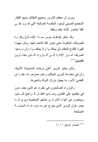 ‫ﻭﻴﺭﻯ ﺃﻥ ﻤﻌﻅﻡ ﺍﻟﺸﺭﻭﺭ ﻭﺠﻤﻴﻊ ﺍﻟﻤﻅﺎﻟﻡ ﺴﺒﺒﻬﺎ ﺍﻓﺘﻘﺎﺭ‬
‫ﺍﻟﻤﺠﺘﻤﻊ ﺍﻟﺼﻴﻨﻲ ﻟﻭﺠﻭﺩ ﺍﻟﺤﻜﻭﻤﺔ ﺍﻟﺼﺎﻟﺤﺔ ﺍﻟﺘﻲ ﺘﻘـﻭﻡ ﻋﻠـﻰ‬
                          ‫ﺃﻜﻔﺄ ﻋﻨﺎﺼﺭ ﺍﻷﻤﺔ ﻋﻠﻤﺎ ﻭﺨﻠﻘﺎ.‬

‫ﻭﻗﺩ ﺠﻌل ﻜﻭﻨﻔﻭﺸـﻴﻭﺱ ﻤﺒـﺩﺃ )ﺍﻟﻌـﺩل( ﺭﻜﻴـﺯﺓ‬
‫ﻟﺘﺼﺭﻓﺎﺕ ﺍﻟﺤﻜﻭﻤﺔ ﺤﺘﻰ ﺘﺤﻭﺯ ﺜﻘﺔ ﺍﻟﺸﻌﺏ ﻓﻴﻬﺎ. ﻭﺒﺫل ﺠﻬﻭﺩﺍ‬
‫ﻜﺒﻴﺭﺓ ﻹﻗﻨﺎﻉ ﺍﻟﺤﻜﺎﻡ ﺒﺄﻥ ﻴﻤﻠﻜـﻭﺍ ﻭﻻ ﻴﺤﻜﻤـﻭﺍ، ﻭﺃﻥ ﻴـﺩﻋﻭﺍ‬
‫ﺘﺼﺭﻴﻑ ﺃﻤـﻭﺭ ﺍﻹﺩﺍﺭﺓ ﺇﻟـﻰ ﺍﻟـﻭﺯﺭﺍﺀ ﺍﻟـﺫﻴﻥ ﻴﺨﺘـﺎﺭﻭﻥ‬
                                           ‫ﻟﻜﻔﺎﻴﺘﻬﻡ)٣١(.‬

‫ﻭﻜﺎﻥ ﻴﻌﺘﺒﺭ ﺍﻟﻭﺯﻴﺭ ﺃﻋﻠﻰ ﺩﺭﺠﺎﺕ ﺍﻟﻤﺴﺌﻭﻟﻴﺔ ﺍﻷﺩﺒﻴﺔ،‬
‫ﻭﺃﻥ ﻓﻲ ﻤﺨﺎﺩﻋﺔ ﺍﻟﻭﺯﻴﺭ ﻟﻠﺤﺎﻜﻡ، ﻭﻋﺩﻡ ﻤﻌﺎﺭﻀـﺘﻪ ﻋﻠﻨـﺎ ﺇﻥ‬
           ‫ﺍﻗﺘﻀﻰ ﺍﻷﻤﺭ، ﻤﺎ ﻴﻌﺠل ﺒﺯﻭﺍل ﺍﻟﺩﻭﻟﺔ ﻭﺘﺩﻤﻴﺭﻫﺎ.‬

‫ﻭﺍﻟﻭﺯﺭﺍﺀ ﺍﻟﺼﺎﻟﺤﻭﻥ، ﻓﻲ ﻨﻅﺭﻩ، ﻫﻡ ﺍﻟﺫﻴﻥ ﻴﻌﺘﻤـﺩﻭﻥ‬
‫ﻓﻲ ﺤﻜﻤﻬﻡ ﻋﻠﻰ ﺍﻟﻘﺎﻨﻭﻥ ﻭﻤﺒـﺎﺩﺉ ﺍﻟﻌﻘـل ﺍﻟـﺭﺍﺠﺢ ﺍﻟﺴـﻠﻴﻡ،‬
‫ﻭﻴﺒﺘﻌﺩﻭﻥ ﻋﻥ ﺃﻫﻭﺍﺀ ﺍﻷﻤﺭﺍﺀ ﻭﺭﻏﺒﺎﺘﻬﻡ ﺍﻟﺸﺨﺼﻴﺔ ﻭﻴﺭﻯ ﺃﻨـﻪ‬
‫ﻴﺠﺏ ﻋﺯل ﺍﻟﻭﺯﻴﺭ ﺍﻟﺫﻱ ﻴﺨﺭﺝ ﻋﻥ ﺤـﺩﻭﺩ ﻫـﺫﻩ ﺍﻟﺴﻴﺎﺴـﺔ‬
                                             ‫ﺍﻟﺼﺎﻟﺤﺔ.‬


                                                      ‫)٣١(‬
                               ‫ﺍﻟﻤﺼﺩﺭ ﺍﻟﺴﺎﺒﻕ ١ / ٠٨‬
 