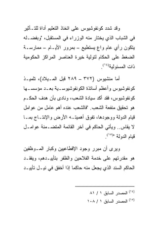 ‫ﻭﻗﺩ ﺸﺩﺩ ﻜﻭﻨﻔﻭﺸﻴﻭﺱ ﻋﻠﻰ ﺍﺘﺨﺎﺫ ﺍﻟﺘﻌﻠﻴﻡ ﺃﺩﺍﺓ ﻟﻠﺘـﺄﺜﻴﺭ‬
‫ﻓﻲ ﺍﻟﺸﺒﺎﺏ ﺍﻟﺫﻱ ﻴﺨﺘﺎﺭ ﻤﻨﻪ ﺍﻟﻭﺯﺭﺍﺀ ﻓﻲ ﺍﻟﻤﺴﺘﻘﺒل، "ﻭﺒﻔﻀـﻠﻪ‬
‫ﻴﺘﻜﻭﻥ ﺭﺃﻱ ﻋﺎﻡ ﻭﺍﻉ ﻴﺴﺘﻁﻴﻊ – ﺒﻤﺭﻭﺭ ﺍﻷﻴـﺎﻡ – ﻤﻤﺎﺭﺴـﺔ‬
‫ﺍﻟﻀﻐﻁ ﻋﻠﻰ ﺍﻟﺤﻜﺎﻡ ﻟﺘﻭﻟﻴﺔ ﺨﻴﺭﺓ ﺍﻟﻌﻨﺎﺼﺭ ﺍﻟﻤﺭﺍﻜﺯ ﺍﻟﺤﻜﻭﻤﻴﺔ‬
                                       ‫ﺫﺍﺕ ﺍﻟﻤﺴﺌﻭﻟﻴﺔ)٤١(.‬

‫ﺃﻤﺎ ﻤﻨﺸﻴﻭﺱ )٢٧٣ – ٩٨٢ ﻗﺒل ﺍﻟﻤـﻴﻼﺩ(، ﺘﻠﻤﻴـﺫ‬
‫ﻜﻭﻨﻔﻭﺸﻴﻭﺱ ﻭﺃﻋﻅﻡ ﺃﺴﺎﺘﺫﺓ ﺍﻟﻜﻭﻨﻔﻭﺸﻴﻭﺴـﻴﺔ ﺒﻌـﺩ ﻤﺅﺴﺴـﻬﺎ‬
‫ﻜﻭﻨﻔﻭﺸﻴﻭﺱ، ﻓﻘﺩ ﺃﻜﺩ ﺴﻴﺎﺩﺓ ﺍﻟﺸﻌﺏ، ﻭﻨﺎﺩﻯ ﺒﺄﻥ ﻫﺩﻑ ﺍﻟﺤﻜـﻡ‬
‫ﻫﻭ ﺘﺤﻘﻴﻕ ﻤﻨﻔﻌﺔ ﺍﻟﺸﻌﺏ. "ﻓﺎﻟﺸﻌﺏ ﻋﻨﺩﻩ ﺃﻫﻡ ﻋﺎﻤل ﻤﻥ ﻋﻭﺍﻤل‬
‫ﻗﻴﺎﻡ ﺍﻟﺩﻭﻟﺔ ﻭﻭﺠﻭﺩﻫﺎ، ﺘﻔﻭﻕ ﺃﻫﻤﻴﺘـﻪ ﺍﻷﺭﺽ ﻭﺍﻹﻨﺘـﺎﺝ ﺒﻤـﺎ‬
‫ﻻ ﻴﻘﺎﺱ.. ﻭﻴﺄﺘﻲ ﺍﻟﺤﺎﻜﻡ ﻓﻲ ﺁﺨﺭ ﺍﻟﻘﺎﺌﻤﺔ ﺍﻟﻤﺘﻀـﻤﻨﺔ ﻋﻭﺍﻤـل‬
                                         ‫ﻗﻴﺎﻡ ﺍﻟﺩﻭﻟﺔ ")٥١(.‬

‫ﻭﻴﺭﻯ ﺃﻥ ﻤﺒﺭﺭ ﻭﺠﻭﺩ ﺍﻹﻗﻁﺎﻋﻴﻴﻥ ﻭﻜﺒﺎﺭ ﺍﻟﻤـﻭﻅﻔﻴﻥ‬
‫ﻫﻭ ﻤﻘﺩﺭﺘﻬﻡ ﻋﻠﻰ ﺨﺩﻤﺔ ﺍﻟﻔﻼﺤﻴﻥ ﻭﺍﻟﻅﻔﺭ ﺒﺘﺄﻴﻴـﺩﻫﻡ، ﻭﻴﻔﻘـﺩ‬
‫ﺍﻟﺤﺎﻜﻡ ﺍﻟﺴﻨﺩ ﺍﻟﺫﻱ ﻴﺠﻌل ﻤﻨﻪ ﺤﺎﻜﻤﺎ ﺇﺫﺍ ﺃﺨﻔﻕ ﻓﻲ ﻨﻴـل ﺘﺄﻴﻴـﺩ‬
                         ‫‪‬‬


                                                        ‫)٤١(‬
                                 ‫ﺍﻟﻤﺼﺩﺭ ﺍﻟﺴﺎﺒﻕ ١ / ١٨‬
                                                        ‫)٥١(‬
                                ‫ﺍﻟﻤﺼﺩﺭ ﺍﻟﺴﺎﺒﻕ ١ / ٨٠١‬
 