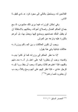 ‫ﺍﻟﻔﻼﺤﻴﻥ ﻟﻪ، ﻭﻴﺴﺘﺤﻴل ﺒﺎﻟﺘﺎﻟﻲ ﺇﻟﻰ ﻤﺠﺭﺩ ﻓﺭﺩ ﻋـﺎﺩﻱ ﻜﺒﻘﻴـﺔ‬
                                                   ‫ﺍﻟﻨﺎﺱ.‬

‫ﻭﻓﻲ ﺇﻤﻜﺎﻥ ﺍﻟﻭﺯﺭﺍﺀ، ﻓﻴﻤﺎ ﻴﺭﻯ ﺫﻟﻙ ﻤﻨﺸﻴﻭﺱ، ﻜـﺒﺢ‬
‫ﺠﻤﺎﺡ ﺍﻟﺤﺎﻜﻡ ﺍﻟﻀﺎل ﻭﺇﺼﻼﺡ ﺃﺤﻭﺍﻟﻪ، ﻭﻁﺎﻟﺒﻬﻡ ﺒﺎﻻﺴﺘﻘﺎﻟﺔ ﺇﻥ‬
‫ﻟﻡ ﻴﺘﻘﺒل ﺍﻟﻤﻠﻙ ﻨﺼﺎﺌﺤﻬﻡ ﻭﻴﺴﺘﻤﻊ ﺇﻟﻴﻬﺎ ﻭﻴﻌﻤل ﺒﻬﺎ، ﺒل ﺃﻤﺭﻫﻡ‬
                          ‫ﺒﺎﻟﺜﻭﺭﺓ ﻋﻠﻴﻪ ﻭﻨﺯﻋﻪ ﻋﻥ ﺍﻟﻌﺭﺵ.‬

‫ﻭﻴﺠﺏ ﺃﻥ ﺘﻜﻭﻥ ﺍﻟﻌﻼﻗﺎﺕ ﺒـﻴﻥ ﺍﻟﺤـﺎﻜﻡ ﻭﻭﺯﺭﺍﺌـﻪ‬
                            ‫ﻋﻼﻗﺎﺕ ﺘﺒﺎﺩﻟﻴﺔ ﻭﻓﻲ ﻫﺫﺍ ﻴﻘﻭل:‬

‫"ﺇﺫﺍ ﻤﺎ ﻨﻅﺭ ﺍﻟﺤﺎﻜﻡ ﺇﻟﻰ ﻭﺯﺭﺍﺌﻪ ﻜﻤﺎ ﻟﻭ ﻜﺎﻨﻭﺍ ﻴﺩﻴـﻪ‬
‫ﻭﻗﺩﻤﻴﻪ، ﻭﺠﺏ ﺃﻥ ﻴﻨﻅﺭﻭﺍ ﺇﻟﻴﻪ ﻋﻠﻰ ﺍﻋﺘﺒـﺎﺭ ﺃﻨـﻪ ﻤﻌـﺩﺘﻬﻡ‬
‫ﻭﻗﻠﺒﻬﻡ، ﻓﺈﺫﺍ ﺍﻋﺘﺒﺭﻫﻡ ﻜﻼﺒﺎ ﻭﺨﻴﻭﻻ، ﻭﺠﺏ ﺃﻥ ﻴﻨﻅـﺭﻭﺍ ﺇﻟﻴـﻪ‬
‫ﻜﺭﺠل ﻋﺎﺩﻱ – ﻓﺈﺫﺍ ﻨﻅﺭ ﺇﻟﻴﻬﻡ ﻋﻠﻰ ﺃﻨﻬﻡ ﻭﺴﺦ ﻭﻜﻸ، ﻭﺠـﺏ‬
                              ‫ﺃﻥ ﻴﻌﺘﺒﺭﻭﻩ ﻟﺼﺎ ﻭﻋﺩﻭﺍ")٦١(.‬




                                                        ‫)٦١(‬
                                ‫ﺍﻟﻤﺼﺩﺭ ﺍﻟﺴﺎﺒﻕ ١ / ١١١‬
 