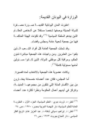 ‫ﺍﻟﻭﺯﺍﺭﺓ ﻓﻲ ﺍﻟﻴﻭﻨﺎﻥ ﺍﻟﻘﺩﻴﻤﺔ:‬
‫ﺍﻋﺘﺒﺭﺕ ﺍﻟﻤﺩﻥ ﺍﻟﻴﻭﻨﺎﻨﻴﺔ ﺍﻟﻘﺩﻴﻤـﺔ ﺼـﻭﺭﺓ ﻤﺼـﻐﺭﺓ‬
‫ﻟﻠﺩﻭﻟﺔ ﺍﻟﺤﺩﻴﺜﺔ ﺒﻭﺼﻔﻬﺎ ﺸﺨﺼﺎ ﻤﺴﺘﻘﻼ ﻋﻥ ﺃﺸﺨﺎﺹ ﺍﻟﺤﻜـﺎﻡ‬
‫ﻭﻗﺩ ﺘﻜﻭﻨﺕ ﺍﻟﻬﻴﺌﺔ ﺍﻟﺤﺎﻜﻤـﺔ‬     ‫)٧١(‬
                                     ‫ﺍﻟﺫﻴﻥ ﺒﻴﺩﻫﻡ ﺍﻟﺴﻠﻁﺔ ﺍﻟﺴﻴﺎﺴﻴﺔ‬
                 ‫ﻓﻴﻬﺎ ﻤﻥ ﺠﻤﻌﻴﺔ ﺸﻌﺒﻴﺔ ﻋﺎﻤﺔ ﻭﻤﺠﻠﺱ ﻭﻗﻀﺎﺀ.‬

‫ﻭﻗﺩ ﺸﻤﻠﺕ ﺍﻟﺠﻤﻌﻴﺔ ﺍﻟﻌﺎﻤﺔ ﻜل ﺃﻓﺭﺍﺩ ﺍﻟﺸـﻌﺏ ﺍﻟـﺫﻴﻥ‬
‫ﺒﻠﻐﻭﺍ ﺴﻥ ﺍﻟﻌﺸﺭﻴﻥ. ﻭﻤﻥ ﻭﺍﺠﺒﺎﺕ ﻫﺫﻩ ﺍﻟﺠﻤﻌﻴﺔ ﻤﺒﺎﺸﺭﺓ ﺸﺌﻭﻥ‬
‫ﺍﻟﺤﻜﻡ، ﻭﻤﺭﺍﻗﺒﺔ ﻜل ﻤﻭﻅﻔﻲ ﺍﻟﺩﻭﻟﺔ، ﺍﻟﺫﻴﻥ ﻜـﺎﻨﻭﺍ ﻤﺴـﺌﻭﻟﻴﻥ‬
                                       ‫ﺃﻤﺎﻤﻬﺎ ﻤﺴﺌﻭﻟﻴﺔ ﻜﺎﻤﻠﺔ)٨١(.‬

‫ﻭﻜﺎﻨﺕ ﻋﻀﻭﻴﺔ ﻫﺫﻩ ﺍﻟﺠﻤﻌﻴﺔ ﺒﺎﻻﻨﺘﺨﺎﺏ ﻟﻤﺩﺓ ﻗﺼﻴﺭﺓ.‬

‫ﺃﻤﺎ ﺍﻟﻤﺠﻠﺱ، ﻓﻜﺎﻥ ﻋﺩﺩ ﺃﻋﻀﺎﺌﻪ ﺨﻤﺴﻤﺎﺌﺔ ﻴﺨﺘـﺎﺭﻭﻥ‬
‫ﻤﻥ ﺒﻴﻥ ﺍﻷﻗﺴﺎﻡ ﺍﻟﻤﺎﺌﺔ ﺍﻟﺘﻲ ﺘﺘﻜﻭﻥ ﻤﻥ ﻤﺠﻤﻭﻋﻬـﺎ ﺍﻟﻤﺩﻴﻨـﺔ،‬
‫ﻭﺘﺘﺭﻜﺯ ﻓﻲ ﺃﻴﺩﻴﻬﻡ ﺃﻋﻤﺎل ﺍﻟﺤﻜﻭﻤﺔ ﻭﻨﻅﺭﺍ ﻟﻜﺜﺭﺓ ﻋﺩﺩ ﺃﻋﻀﺎﺀ‬


                                                                ‫)٧١(‬
‫ﺃﻨﻅﺭ: ﺩ. ﺜﺭﻭﺕ ﺒﺩﻭﻱ : ﺍﻟﻨﻅﻡ ﺍﻟﺴﻴﺎﺴﻴﺔ، ﺍﻟﺠﺯﺀ ﺍﻷﻭل ، ﺍﻟﻨﻅﺭﻴـﺔ‬
  ‫ﺍﻟﻌﺎﻤﺔ ﻟﻠﻨﻅﻡ ﺍﻟﺴﻴﺎﺴﻴﺔ، ﺩﺍﺭ ﺍﻟﻨﻬﻀﺔ ﺍﻟﻌﺭﺒﻴﺔ ﺒﻤﺼﺭ، ٠٧٩١ ، ﺹ ٤٢‬
                                                                ‫)٨١(‬
‫ﺃﻨﻅﺭ: ﺩ. ﺇﺒﺭﺍﻫﻴﻡ ﺩﺴﻭﻗﻲ ﺃﺒﺎﻅﺔ، ﺩ. ﻋﺒﺩ ﺍﻟﻌﺯﻴﺯ ﻏﻨﺎﻡ: ﺘﺎﺭﻴﺦ ﺍﻟﻔﻜﺭ‬
                    ‫ﺍﻟﺴﻴﺎﺴﻲ ، ﺩﺍﺭ ﺍﻟﻨﺠﺎﺡ ﺒﺒﻴﺭﻭﺕ ٣٧٩١ ، ﺹ ٦١‬
 