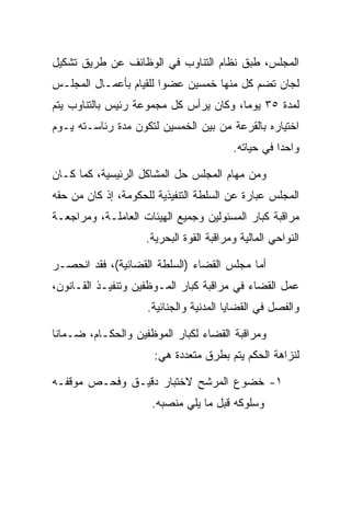 ‫ﺍﻟﻤﺠﻠﺱ، ﻁﺒﻕ ﻨﻅﺎﻡ ﺍﻟﺘﻨﺎﻭﺏ ﻓﻲ ﺍﻟﻭﻅﺎﺌﻑ ﻋﻥ ﻁﺭﻴﻕ ﺘﺸﻜﻴل‬
‫ﻟﺠﺎﻥ ﺘﻀﻡ ﻜل ﻤﻨﻬﺎ ﺨﻤﺴﻴﻥ ﻋﻀﻭﺍ ﻟﻠﻘﻴﺎﻡ ﺒﺄﻋﻤـﺎل ﺍﻟﻤﺠﻠـﺱ‬
‫ﻟﻤﺩﺓ ٥٣ ﻴﻭﻤﺎ، ﻭﻜﺎﻥ ﻴﺭﺃﺱ ﻜل ﻤﺠﻤﻭﻋﺔ ﺭﺌﻴﺱ ﺒﺎﻟﺘﻨﺎﻭﺏ ﻴﺘﻡ‬
‫ﺍﺨﺘﻴﺎﺭﻩ ﺒﺎﻟﻘﺭﻋﺔ ﻤﻥ ﺒﻴﻥ ﺍﻟﺨﻤﺴﻴﻥ ﻟﺘﻜﻭﻥ ﻤﺩﺓ ﺭﺌﺎﺴـﺘﻪ ﻴـﻭﻡ‬
                                         ‫ﻭﺍﺤﺩﺍ ﻓﻲ ﺤﻴﺎﺘﻪ.‬

‫ﻭﻤﻥ ﻤﻬﺎﻡ ﺍﻟﻤﺠﻠﺱ ﺤل ﺍﻟﻤﺸﺎﻜل ﺍﻟﺭﺌﻴﺴﻴﺔ، ﻜﻤﺎ ﻜـﺎﻥ‬
‫ﺍﻟﻤﺠﻠﺱ ﻋﺒﺎﺭﺓ ﻋﻥ ﺍﻟﺴﻠﻁﺔ ﺍﻟﺘﻨﻔﻴﺫﻴﺔ ﻟﻠﺤﻜﻭﻤﺔ، ﺇﺫ ﻜﺎﻥ ﻤﻥ ﺤﻘﻪ‬
‫ﻤﺭﺍﻗﺒﺔ ﻜﺒﺎﺭ ﺍﻟﻤﺴﺌﻭﻟﻴﻥ ﻭﺠﻤﻴﻊ ﺍﻟﻬﻴﺌﺎﺕ ﺍﻟﻌﺎﻤﻠـﺔ، ﻭﻤﺭﺍﺠﻌـﺔ‬
                    ‫ﺍﻟﻨﻭﺍﺤﻲ ﺍﻟﻤﺎﻟﻴﺔ ﻭﻤﺭﺍﻗﺒﺔ ﺍﻟﻘﻭﺓ ﺍﻟﺒﺤﺭﻴﺔ.‬

‫ﺃﻤﺎ ﻤﺠﻠﺱ ﺍﻟﻘﻀﺎﺀ )ﺍﻟﺴﻠﻁﺔ ﺍﻟﻘﻀﺎﺌﻴﺔ(، ﻓﻘﺩ ﺍﻨﺤﺼـﺭ‬
‫ﻋﻤل ﺍﻟﻘﻀﺎﺀ ﻓﻲ ﻤﺭﺍﻗﺒﺔ ﻜﺒﺎﺭ ﺍﻟﻤـﻭﻅﻔﻴﻥ ﻭﺘﻨﻔﻴـﺫ ﺍﻟﻘـﺎﻨﻭﻥ،‬
                     ‫ﻭﺍﻟﻔﺼل ﻓﻲ ﺍﻟﻘﻀﺎﻴﺎ ﺍﻟﻤﺩﻨﻴﺔ ﻭﺍﻟﺠﻨﺎﺌﻴﺔ.‬

‫ﻭﻤﺭﺍﻗﺒﺔ ﺍﻟﻘﻀﺎﺀ ﻟﻜﺒﺎﺭ ﺍﻟﻤﻭﻅﻔﻴﻥ ﻭﺍﻟﺤﻜـﺎﻡ، ﻀـﻤﺎﻨﺎ‬
                      ‫ﻟﻨﺯﺍﻫﺔ ﺍﻟﺤﻜﻡ ﻴﺘﻡ ﺒﻁﺭﻕ ﻤﺘﻌﺩﺩﺓ ﻫﻲ:‬

‫١- ﺨﻀﻭﻉ ﺍﻟﻤﺭﺸﺢ ﻻﺨﺘﺒﺎﺭ ﺩﻗﻴـﻕ ﻭﻓﺤـﺹ ﻤﻭﻗﻔـﻪ‬
                      ‫ﻭﺴﻠﻭﻜﻪ ﻗﺒل ﻤﺎ ﻴﻠﻲ ﻤﻨﺼﺒﻪ.‬
 