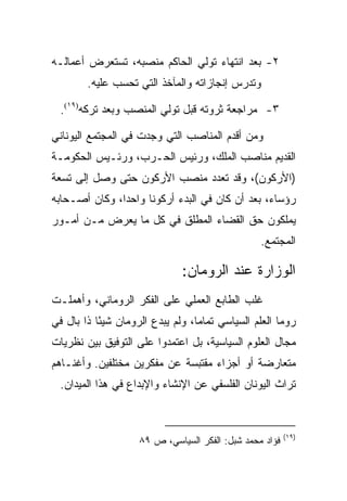 ‫٢- ﺒﻌﺩ ﺍﻨﺘﻬﺎﺀ ﺘﻭﻟﻲ ﺍﻟﺤﺎﻜﻡ ﻤﻨﺼﺒﻪ، ﺘﺴﺘﻌﺭﺽ ﺃﻋﻤﺎﻟـﻪ‬
        ‫ﻭﺘﺩﺭﺱ ﺇﻨﺠﺎﺯﺍﺘﻪ ﻭﺍﻟﻤﺂﺨﺫ ﺍﻟﺘﻲ ﺘﺤﺴﺏ ﻋﻠﻴﻪ.‬

  ‫٣- ﻤﺭﺍﺠﻌﺔ ﺜﺭﻭﺘﻪ ﻗﺒل ﺘﻭﻟﻲ ﺍﻟﻤﻨﺼﺏ ﻭﺒﻌﺩ ﺘﺭﻜﻪ)٩١(.‬

‫ﻭﻤﻥ ﺃﻗﺩﻡ ﺍﻟﻤﻨﺎﺼﺏ ﺍﻟﺘﻲ ﻭﺠﺩﺕ ﻓﻲ ﺍﻟﻤﺠﺘﻤﻊ ﺍﻟﻴﻭﻨﺎﻨﻲ‬
‫ﺍﻟﻘﺩﻴﻡ ﻤﻨﺎﺼﺏ ﺍﻟﻤﻠﻙ، ﻭﺭﺌﻴﺱ ﺍﻟﺤـﺭﺏ، ﻭﺭﺌـﻴﺱ ﺍﻟﺤﻜﻭﻤـﺔ‬
‫)ﺍﻷﺭﻜﻭﻥ(، ﻭﻗﺩ ﺘﻌﺩﺩ ﻤﻨﺼﺏ ﺍﻷﺭﻜﻭﻥ ﺤﺘﻰ ﻭﺼل ﺇﻟﻰ ﺘﺴﻌﺔ‬
‫ﺭﺅﺴﺎﺀ، ﺒﻌﺩ ﺃﻥ ﻜﺎﻥ ﻓﻲ ﺍﻟﺒﺩﺀ ﺃﺭﻜﻭﻨﺎ ﻭﺍﺤﺩﺍ، ﻭﻜﺎﻥ ﺃﺼـﺤﺎﺒﻪ‬
‫ﻴﻤﻠﻜﻭﻥ ﺤﻕ ﺍﻟﻘﻀﺎﺀ ﺍﻟﻤﻁﻠﻕ ﻓﻲ ﻜل ﻤﺎ ﻴﻌﺭﺽ ﻤـﻥ ﺃﻤـﻭﺭ‬
                                                 ‫ﺍﻟﻤﺠﺘﻤﻊ.‬

                              ‫ﺍﻟﻭﺯﺍﺭﺓ ﻋﻨﺩ ﺍﻟﺭﻭﻤﺎﻥ:‬
‫ﻏﻠﺏ ﺍﻟﻁﺎﺒﻊ ﺍﻟﻌﻤﻠﻲ ﻋﻠﻰ ﺍﻟﻔﻜﺭ ﺍﻟﺭﻭﻤﺎﻨﻲ، ﻭﺃﻫﻤﻠـﺕ‬
‫ﺭﻭﻤﺎ ﺍﻟﻌﻠﻡ ﺍﻟﺴﻴﺎﺴﻲ ﺘﻤﺎﻤﺎ، ﻭﻟﻡ ﻴﺒﺩﻉ ﺍﻟﺭﻭﻤﺎﻥ ﺸﻴﺌﺎ ﺫﺍ ﺒﺎل ﻓﻲ‬
           ‫ً‬
‫ﻤﺠﺎل ﺍﻟﻌﻠﻭﻡ ﺍﻟﺴﻴﺎﺴﻴﺔ، ﺒل ﺍﻋﺘﻤﺩﻭﺍ ﻋﻠﻰ ﺍﻟﺘﻭﻓﻴﻕ ﺒﻴﻥ ﻨﻅﺭﻴﺎﺕ‬
‫ﻤﺘﻌﺎﺭﻀﺔ ﺃﻭ ﺃﺠﺯﺍﺀ ﻤﻘﺘﺒﺴﺔ ﻋﻥ ﻤﻔﻜﺭﻴﻥ ﻤﺨﺘﻠﻔﻴﻥ. ﻭﺃﻏﻨـﺎﻫﻡ‬
  ‫ﺘﺭﺍﺙ ﺍﻟﻴﻭﻨﺎﻥ ﺍﻟﻔﻠﺴﻔﻲ ﻋﻥ ﺍﻹﻨﺸﺎﺀ ﻭﺍﻹﺒﺩﺍﻉ ﻓﻲ ﻫﺫﺍ ﺍﻟﻤﻴﺩﺍﻥ.‬



                                                         ‫)٩١(‬
                    ‫ﻓﺅﺍﺩ ﻤﺤﻤﺩ ﺸﺒل: ﺍﻟﻔﻜﺭ ﺍﻟﺴﻴﺎﺴﻲ، ﺹ ٩٨‬
 