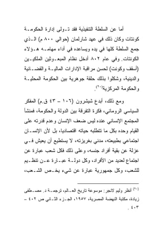 ‫ﺃﻤﺎ ﻋﻥ ﺍﻟﺴﻠﻁﺔ ﺍﻟﺘﻨﻔﻴﺫﻴﺔ ﻓﻘﺩ ﺘـﻭﻟﻰ ﺇﺩﺍﺭﺓ ﺍﻟﺤﻜﻭﻤـﺔ‬
‫ﻜﻭﻨﺘﺎﺕ ﻭﻜﺎﻥ ﺫﻟﻙ ﻓﻲ ﻋﻬﺩ ﺸﺎﺭﻟﻤﺎﻥ )ﺤﻭﺍﻟﻲ ٠٠٨ ﻡ( ﺍﻟـﺫﻱ‬
‫ﺠﻤﻊ ﺍﻟﺴﻠﻁﺔ ﻜﻠﻬﺎ ﻓﻲ ﻴﺩﻩ ﻭﻴﺴﺎﻋﺩﻩ ﻓﻲ ﺃﺩﺍﺀ ﻤﻬﺎﻤـﻪ ﻫـﺅﻻﺀ‬
‫ﺍﻟﻜﻭﻨﺘﺎﺕ. ﻭﻓﻲ ﻋﺎﻡ ٢٠٨ ﺃﺩﺨل ﻨﻅﺎﻡ ﺍﻟﻤﺒﻌـﻭﺜﻴﻥ ﺍﻟﻤﻠﻜﻴـﻴﻥ‬
‫)ﺃﺴﻘﻑ ﻭﻜﻭﻨﺕ( ﻟﺤﺴﻥ ﻤﺭﺍﻗﺒﺔ ﺍﻹﺩﺍﺭﺍﺕ ﺍﻟﻤﺎﻟﻴـﺔ ﻭﺍﻟﻘﻀـﺎﺌﻴﺔ‬
‫ﻭﺍﻟﺩﻴﻨﻴﺔ، ﻭﺸﻜﻠﻭﺍ ﺒﺫﻟﻙ ﺤﻠﻘﺔ ﺠﻭﻫﺭﻴﺔ ﺒﻴﻥ ﺍﻟﺤﻜﻭﻤﺔ ﺍﻟﻤﺤﻠﻴـﺔ‬
                                   ‫ﻭﺍﻟﺤﻜﻭﻤﺔ ﺍﻟﻤﺭﻜﺯﻴﺔ)٠٢(.‬

‫ﻭﻤﻊ ﺫﻟﻙ، ﺃﺒﺩﻉ ﺸﻴﺸﺭﻭﻥ )٦٠١ – ٣٤ ﻕ.ﻡ( ﺍﻟﻤﻔﻜﺭ‬
‫ﺍﻟﺴﻴﺎﺴﻲ ﺍﻟﺭﻭﻤﺎﻨﻲ، ﻓﻜﺭﺓ ﺍﻟﺘﻔﺭﻗﺔ ﺒﻴﻥ ﺍﻟﺩﻭﻟﺔ ﻭﺍﻟﺤﻜﻭﻤﺔ، ﻓﻤﻨﺸﺄ‬
‫ﺍﻟﻤﺠﺘﻤﻊ ﺍﻹﻨﺴﺎﻨﻲ ﻋﻨﺩﻩ ﻟﻴﺱ ﻀﻌﻑ ﺍﻹﻨﺴﺎﻥ ﻭﻋﺩﻡ ﻗﺩﺭﺘﻪ ﻋﻠﻰ‬
‫ﺍﻟﻘﻴﺎﻡ ﻭﺤﺩﻩ ﺒﻜل ﻤﺎ ﺘﺘﻁﻠﺒﻪ ﺤﻴﺎﺘﻪ ﺍﻗﺘﺼﺎﺩﻴﺎ، ﺒل ﻷﻥ ﺍﻹﻨﺴـﺎﻥ‬
                ‫‪‬‬
‫ﺍﺠﺘﻤﺎﻋﻲ ﺒﻁﺒﻴﻌﺘﻪ، ﻤﺩﻨﻲ ﺒﻐﺭﻴﺯﺘﻪ، ﻻ ﻴﺴﺘﻁﻴﻊ ﺃﻥ ﻴﻌﻴﺵ ﻓـﻲ‬
‫ﻋﺯﻟﺔ ﻋﻥ ﺒﻘﻴﺔ ﺃﻓﺭﺍﺩ ﺠﻨﺴﻪ، ﻭﻋﻠﻰ ﺫﻟﻙ ﻓﻜل ﺸﻌﺏ ﻋﺒﺎﺭﺓ ﻋﻥ‬
‫ﺍﺠﺘﻤﺎﻉ ﻟﻌﺩﻴﺩ ﻤﻥ ﺍﻷﻓﺭﺍﺩ، ﻭﻜل ﺩﻭﻟـﺔ ﻋﺒـﺎﺭﺓ ﻋـﻥ ﺘﻨﻅـﻴﻡ‬
‫ﻟﻠﺸﻌﺏ، ﻭﻜل ﺠﻤﻬﻭﺭﻴﺔ ﻋﺒﺎﺭﺓ ﻋﻥ ﺸﻲﺀ ﻴﺨـﺹ ﺍﻟﺸـﻌﺏ،‬

                                                         ‫)٠٢(‬
‫ﺃﻨﻅﺭ ﻭﻟﻴﻡ ﻻﻨﺠﺭ: ﻤﻭﺴﻭﻋﺔ ﺘﺎﺭﻴﺦ ﺍﻟﻌـﺎﻟﻡ، ﺘﺭﺠﻤـﺔ ﺩ. ﻤﺼـﻁﻔﻰ‬
‫ﺯﻴﺎﺩﺓ، ﻤﻜﺘﺒﺔ ﺍﻟﻨﻬﻀﺔ ﺍﻟﻤﺼﺭﻴﺔ، ٧٥٩١، ﺍﻟﺠـﺯﺀ ﺍﻟﺜـﺎﻨﻲ ﺹ ٢٠٤ –‬
                                                    ‫٣٠٤ .‬
 