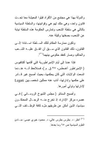 ‫ﻭﺍﻟﺩﻭﻟﺔ ﺒﻬﺫﺍ ﻫﻲ ﻤﺠﺘﻤﻊ ﻤﻥ ﺍﻷﻓﺭﺍﺩ ﻗﺒﻠﻭﺍ ﺍﻟﻤﻌﻴﺸﺔ ﻤﻌﺎ ﺘﺤـﺕ‬
‫ﻗﺎﻨﻭﻥ ﻭﺍﺤﺩ، ﻭﻫﻲ ﻤﻠﻙ ﻟﻬﻡ ﻫﻲ ﻭﻗﻭﺍﻨﻴﻨﻬﺎ، ﻭﺍﻟﺴﻠﻁﺔ ﺍﻟﺴﻴﺎﺴﻴﺔ‬
‫ﺒﺎﻟﺘﺎﻟﻲ ﻫﻲ ﺴﻠﻁﺔ ﺍﻟﺸﻌﺏ ﻭﺘﻤﺎﺭﺱ ﺍﻟﺤﻜﻭﻤﺔ ﻫﺫﻩ ﺍﻟﺴﻠﻁﺔ ﻨﻴﺎﺒﺔ‬
                            ‫ﻋﻥ ﺍﻟﺸﻌﺏ، ﺒﺼﻔﺘﻬﺎ ﻭﻜﻴﻠﺔ ﻋﻨﻪ.‬

‫ﻭﺘﻜﻭﻥ ﻤﻤﺎﺭﺴﺔ ﺍﻟﺤﻜﺎﻡ ﻟﺘﻠﻙ ﺍﻟﺴـﻠﻁﺔ ﺍﺴـﺘﻨﺎﺩﺍ ﺇﻟـﻰ‬
‫ﺍﻟﻘﺎﻨﻭﻥ، ﺫﻟﻙ ﺍﻟﻘﺎﻨﻭﻥ ﺍﻟﺫﻱ ﺴـﺒﻕ ﺃﻥ ﺍﺘﻔـﻕ ﻋﻠﻴـﻪ ﺍﻟﺸـﻌﺏ‬
                   ‫ﻭﺍﻟﺤﺎﻜﻡ، ﻭﺼﺎﺭ ﻜﻌﻘﺩ ﺤﻜﻭﻤﻲ ﺒﻴﻨﻬﻤﺎ)١٢(.‬

‫ﻓﺈﺫﺍ ﻋﺩﻨﺎ ﺇﻟﻰ ﺃﻴﺎﻡ ﺍﻹﻤﺒﺭﺍﻁﻭﺭﻴﺔ ﺍﻟﺘﻲ ﺃﻗﺎﻤﻬﺎ ﺃﻜﺘﺎﻓﻴﻭﺱ‬
‫) ﺍﻹﻤﺒﺭﺍﻁﻭﺭ ﺃﻏﺴﻁﺱ، ٧٢ ﻕ. ﻡ (، ﻓﺴﻨﻼﺤﻅ ﺃﻨـﻪ ﻋﻨـﺩﻤﺎ‬
‫ﺍﺘﺴﻌﺕ ﺍﻟﻭﻻﻴﺎﺕ ﺍﻟﺘﻲ ﻜﺎﻥ ﻴﺤﻜﻤﻬﺎ، ﺒﺤﻴﺙ ﺃﺼﺒﺢ ﻏﻴﺭ ﻗـﺎﺩﺭ‬
‫ﻋﻠﻰ ﺤﻜﻤﻬﺎ ﻭﺇﺩﺍﺭﺘﻬﺎ، ﺃﻨﺎﺏ ﻋﻨﻪ ﻤﻤﺜﻠﻴﻥ ﺸﺨﺼـﻴﻴﻥ ‪Legati‬‬
                                   ‫ﻹﺩﺍﺭﺘﻬﺎ ﻭﺘﻭﻟﻲ ﺃﻤﻭﺭﻫﺎ.‬

‫ﻭﺃﺼﺒﺢ ﺍﻟﺴﻨﺎﺘﻭ ) ﻤﺠﻠﺱ ﺍﻟﺸﻴﻭﺥ ﺍﻟﺭﻭﻤـﺎﻨﻲ ( ﻓـﻲ‬
‫ﻋﺼﺭﻩ ﻤﺭﻜﺯ ﺍﻹﺩﺍﺭﺓ، ﺇﺫ ﺘﺨﺭﺝ ﻤﻨـﻪ ﺍﻟﺭﺠـﺎل ﺍﻟﻤﺤﻨﻜـﻭﻥ‬
‫ﺴﻴﺎﺴﻴﺎ، ﺍﻟﺫﻴﻥ ﺃﻤﻜﻥ ﻋﻥ ﻁﺭﻴﻘﻬﻡ ﻤلﺀ ﻜﺎﻓﺔ ﺍﻟﻭﻅـﺎﺌﻑ ﺍﻟﺘـﻲ‬
                                               ‫‪‬‬


                                                        ‫)١٢(‬
‫ﺃﻨﻅﺭ: ﺩ. ﺒﻁﺭﺱ ﺒﻁﺭﺱ ﻏﺎﻟﻲ، ﺩ. ﻤﺤﻤﻭﺩ ﺨﻴﺭﻱ ﻋﻴﺴﻰ: ﻤﺒـﺎﺩﺉ‬
                             ‫ﺍﻟﻌﻠﻭﻡ ﺍﻟﺴﻴﺎﺴﻴﺔ ﺹ ٥٦ ﻭﻤﺎ ﺒﻌﺩﻫﺎ.‬
 