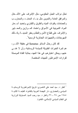 ‫ﺘﻤﺜل ﺩﻭﻻﺏ ﺍﻟﻌﻤل ﺍﻟﺤﻜﻭﻤﻲ، ﻤﺜل ﺍﻹﺸﺭﺍﻑ ﻋﻠﻰ ﺍﻷﺸـﻐﺎل‬
‫ﻭﺍﻟﻤﺭﺍﻓﻕ ﺍﻟﻌﺎﻤﺔ ﻭﺍﻟﺘﻤﻭﻴﻥ ﻤﺜل ﺒﻨـﺎﺀ ﺍﻟﻤﻌﺎﺒـﺩ ﻭﺍﻟﻤﺤﺎﺭﻴـﺏ‬
‫ﻭﺍﻟﺤﻤﺎﻤﺎﺕ ﻭﻗﻨﻭﺍﺕ ﺍﻟﻤﻴﺎﻩ ﻭﺍﻟﻁﺭﻕ ﻭﺍﻟﻜﺒﺎﺭﻱ ﻭﺘﺤﺩﻴﺩ ﺃﺴـﻌﺎﺭ‬
‫ﺍﻟﻤﻭﺍﺩ ﺍﻟﺘﻤﻭﻴﻨﻴﺔ ﻓﻲ ﺍﻷﺴﻭﺍﻕ ﻭﺍﻋﺘﻤﺎﺩ ﺍﻟﻤـﻭﺍﺯﻴﻥ ﻭﺍﻟﻤﻌـﺎﻴﻴﺭ‬
‫ﻭﺍﻹﺸﺭﺍﻑ ﻋﻠﻰ ﻗﻁﺎﻉ ﺍﻷﻤﻥ ﻭﺍﻟﻨﻅﺎﻡ ﻭﺨﻔﺭ ﺍﻟﻤﺩﻴﻨـﺔ ﻭﻜـﺫﻟﻙ‬
                ‫ﺍﻟﻤﻬﺭﺠﺎﻨﺎﺕ ﻭﺍﻟﺘﺠﻬﻴﺯﺍﺕ ﺍﻟﺠﻨﺎﺌﺯﻴﺔ ﺍﻟﺭﺴﻤﻴﺔ*.‬

‫ﻟﻘﺩ ﻜﺎﻥ ﺭﺠﺎل ﺍﻟﺴﻨﺎﺘﻭ ‪ Senatus‬ﻓﻲ ﺤﻘﻴﻘﺔ ﺍﻷﻤـﺭ،‬
‫ﻫﻡ ﺜﻤﺭﺓ ﺍﻟﺨﺒﺭﺍﺕ ﺍﻟﻁﻭﻴﻠﺔ ﻟﻠﺴﻴﺎﺴﺔ ﺍﻟﺭﻭﻤﺎﻨﻴﺔ، ﻭﺃﻥ ﻻ ﻏﻨـﻰ‬
‫ﻋﻨﻬﻡ، ﻭﻴﻤﻜﻥ ﺍﻋﺘﺒﺎﺭﻫﻡ، ﻓﻲ ﻫﺫﺍ ﺍﻟﻌﻬﺩ، ﺒﻤﺜﺎﺒﺔ ﺍﻟﻘﻨﺎﺓ ﺍﻟﻤﻭﺼﻠﺔ‬
                      ‫ﻟﻘﺭﺍﺭﺍﺕ ﺍﻹﻤﺒﺭﺍﻁﻭﺭ ﻟﻠﺠﻬﺎﺕ ﺍﻟﻤﺨﺘﺼﺔ.‬




                                                              ‫*‬
‫ﺃﻨﻅﺭ: ﺩ. ﺴﻴﺩ ﺃﺤﻤﺩ ﻋﻠﻲ ﺍﻟﻨﺎﺼﺭﻱ: ﺘﺎﺭﻴﺦ ﺍﻹﻤﺒﺭﺍﻁﻭﺭﻴﺔ ﺍﻟﺭﻭﻤﺎﻨﻴـﺔ‬
‫ﺍﻟﺴﻴﺎﺴﻲ ﻭﺍﻟﺤﻀﺎﺭﻱ، ﺩﺍﺭ ﺍﻟﻨﻬﻀﺔ ﺍﻟﻌﺭﺒﻴﺔ ﺒﺎﻟﻘﺎﻫﺭﺓ، ﺍﻟﻁﺒﻌـﺔ ﺍﻟﺜﺎﻨﻴـﺔ‬
‫٥٨٩١ ﺹ ٥٣ – ٦٣ ﻭﺃﻨﻅﺭ ﺩ. ﺴﻴﺩ ﺭﺠﺏ ﺍﻟﺴﻴﺩ: ﺍﻟﻤﺴﺌﻭﻟﻴﺔ ﺍﻟﻭﺯﺍﺭﻴﺔ‬
                             ‫ﻓﻲ ﺍﻟﻨﻅﺎﻡ ﺍﻟﺴﻴﺎﺴﻲ ﺍﻹﺴﻼﻤﻲ، ﺍﻟﻘﺎﻫﺭﺓ.‬
 