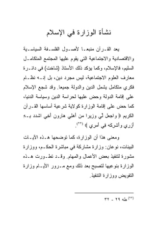 ‫ﻨﺸﺄﺓ ﺍﻟﻭﺯﺍﺭﺓ ﻓﻲ ﺍﻹﺴﻼﻡ‬
‫ﻴﻌﺩ ﺍﻟﻘـﺭﺁﻥ ﻤﻨﺒ ‪‬ـﺎ ﻷﺼـﻭل ﺍﻟﻔﻠﺴـﻔﺔ ﺍﻟﺴﻴﺎﺴـﻴﺔ‬
                           ‫ﻌ‬
‫ﻭﺍﻻﻗﺘﺼﺎﺩﻴﺔ ﻭﺍﻻﺠﺘﻤﺎﻋﻴﺔ ﺍﻟﺘﻲ ﻴﻘﻭﻡ ﻋﻠﻴﻬﺎ ﺍﻟﻤﺠﺘﻤﻊ ﺍﻟﻤﺘﻜﺎﻤـل‬
‫ﺍﻟﺴﻠﻴﻡ، ﻓﺎﻹﺴﻼﻡ، ﻭﻜﻤﺎ ﻴﺅﻜﺩ ﺫﻟﻙ ﺍﻷﺴﺘﺎﺫ )ﺸﺎﺨﺕ( ﻓﻲ ﺩﺍﺌـﺭﺓ‬
‫ﻤﻌﺎﺭﻑ ﺍﻟﻌﻠﻭﻡ ﺍﻻﺠﺘﻤﺎﻋﻴﺔ، ﻟﻴﺱ ﻤﺠﺭﺩ ﺩﻴﻥ، ﺒل ﺇﻨـﻪ ﻨﻅـﺎﻡ‬
‫ﻓﻜﺭﻱ ﻤﺘﻜﺎﻤل ﻴﺸﻤل ﺍﻟﺩﻴﻥ ﻭﺍﻟﺩﻭﻟﺔ ﺠﻤﻴﻌﺎ. ﻭﻗﺩ ﺸﺠﻊ ﺍﻹﺴﻼﻡ‬
                ‫‪‬‬
‫ﻋﻠﻰ ﺇﻗﺎﻤﺔ ﺍﻟﺩﻭﻟﺔ ﻭﺤﺽ ﻋﻠﻴﻬﺎ ﻟﺤﺭﺍﺴﺔ ﺍﻟﺩﻴﻥ ﻭﺴﻴﺎﺴﺔ ﺍﻟﺩﻨﻴﺎ،‬
‫ﻜﻤﺎ ﺤﺽ ﻋﻠﻰ ﺇﻗﺎﻤﺔ ﺍﻟﻭﺯﺍﺭﺓ ﻜﻭﻻﻴﺔ ﺸﺭﻋﻴﺔ ﺃﺴﺎﺴﻬﺎ ﺍﻟﻘـﺭﺁﻥ‬
‫ﺍﻟﻜﺭﻴﻡ ‪ ‬ﺍﺠ ‪‬ل ﱢﻲ ﻭ ِﻴ ‪‬ﺍ ﻤﻥ ﺃﻫ ِﻲ ‪‬ﺎ ‪‬ﻭﻥ ﺃ ِﻲ ﺍﺸﺩﺩ ِـﻪ‬
‫ﹾ‪  ‬ﺒ ِ‬  ‫ﻭ ‪‬ﻌ ﻟ ‪‬ﺯ ﺭ ‪ َ  ‬ﻠ ﻫ ﺭ ‪َ ‬ﺨ‬
                          ‫ﺃﺯ ِﻱ ﻭﺃﺸﺭﻜﻪ ِﻲ ﺃﻤ ِﻱ ‪.(٢٢) ‬‬
                                   ‫َ ‪‬ﺭ ‪ َ ‬ﹾ ِ ﹾ ‪ ‬ﻓ َ ‪‬ﺭ‬

‫ﻭﻤﻌﻨﻰ ﻫﺫﺍ ﺃﻥ ﺍﻟﻭﺯﺍﺭﺓ، ﻜﻤﺎ ﺘﻭﻀﺤﻬﺎ ﻫـﺫﻩ ﺍﻵﻴـﺎﺕ‬
‫ﺍﻟﺒﻴﻨﺎﺕ، ﻨﻭﻋﺎﻥ: ﻭﺯﺍﺭﺓ ﻤﺸﺎﺭﻜﺔ ﻓﻲ ﻤﺒﺎﺸﺭﺓ ﺍﻟﺤﻜـﻡ، ﻭﻭﺯﺍﺭﺓ‬
‫ﻤﺸﻭﺭﺓ ﻟﺘﻨﻔﻴﺫ ﺒﻌﺽ ﺍﻷﻋﻤﺎل ﻭﺍﻟﻤﻬﺎﻡ. ﻭﻗـﺩ ﺘﻁـﻭﺭﺕ ﻫـﺫﻩ‬
‫ﺍﻟﻭﺯﺍﺭﺓ ﺒﻨﻭﻋﻴﻬﺎ ﻟﺘﺼﺒﺢ ﺒﻌﺩ ﺫﻟﻙ ﻭﻤﻊ ﻤـﺭﻭﺭ ﺍﻷﻴـﺎﻡ ﻭﺯﺍﺭﺓ‬
                                 ‫ﺍﻟﺘﻔﻭﻴﺽ ﻭﻭﺯﺍﺭﺓ ﺍﻟﺘﻨﻔﻴﺫ.‬


                                                       ‫)٢٢(‬
                                          ‫ﻁﻪ ٩٢ - ٢٣‬
 