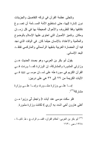 ‫ﻭﺘﺘﺠﻠﻰ ﻋﻅﻤﺔ ﺍﻟﻘﺭﺁﻥ ﻓﻲ ﺘﺭﻜﻪ ﺍﻟﺘﻔﺎﺼﻴل ﻭﺍﻟﺠﺯﻴﺌﺎﺕ‬
‫ﺩﻭﻥ ﺇﺸﺎﺭﺓ ﺇﻟﻴﻬﺎ، ﺤﺘﻰ ﺘﺴﺘﻁﻴﻊ ﺍﻷﻤﺔ ﺍﻟﻤﺴـﻠﻤﺔ ﺃﻥ ﺘﺼـﻭﻍ‬
‫ﺩﻗﺎﺌﻘﻬﺎ ﻭﻓﻘﺎ ﻟﻠﻅﺭﻭﻑ ﻭﺍﻷﺤﻭﺍل ﺍﻟﻤﺤﻴﻁﺔ ﺒﻬﺎ ﻓﻲ ﻜل ﺯﻤـﺎﻥ‬
                                        ‫ﹰ‬
‫ﻭﻤﻜﺎﻥ. ﻭﺘﺘﻤﻴﺯ ﺍﻷﺼﻭل ﺍﻟﺘﻲ ﺍﺤﺘﻭﻯ ﻋﻠﻴﻬﺎ ﺍﻹﺴﻼﻡ ﺒﺎﻟﻭﻀﻭﺡ‬
‫ﻭﺍﻟﻌﺎﻟﻤﻴﺔ ﻭﺍﻻﻋﺘﺩﺍﺩ ﺒﺎﻹﻨﺴﺎﻥ ﺤﻴﺜﻤﺎ ﻜﺎﻥ. ﻓﻲ ﺍﻟﻭﻗﺕ ﺍﻟﺫﻱ ﻨﺠﺩ‬
‫ﻓﻴﻪ ﺃﻥ ﺍﻟﺤﻀﺎﺭﺓ ﺍﻟﻐﺭﺒﻴﺔ ﺒﺸﻘﻴﻬﺎ ﺍﻟﺭﺃﺴﻤﺎﻟﻲ ﻭﺍﻟﻤﺎﺭﻜﺴﻲ ﺘﻔﺘﻘـﺩ‬
                                                 ‫ﺍﻟﺒﻌﺩ ﺍﻹﻨﺴﺎﻨﻲ.‬

‫ﻴﻘﻭل ﺃﺒﻭ ﺒﻜﺭ ﺒﻥ ﺍﻟﻌﺭﺒﻲ، ﻭﻫﻭ ﺒﺼﺩﺩ ﺍﻟﺤﺩﻴﺙ ﻋـﻥ‬
‫ﻭﺯﺍﺭﺘﻲ ﺍﻟﻤﺸﻭﺭﺓ ﻭﺍﻟﻤﺸﺎﺭﻜﺔ، ﺇﻥ ﺍﻟﻭﺯﺍﺭﺓ ﻜﻤـﺎ ﻭﺭﺩﺕ ﻓـﻲ‬
‫ﺍﻟﻘﺭﺁﻥ ﺍﻟﻜﺭﻴﻡ ﻓﻲ ﺴﻭﺭﺓ ﻁﻪ ﻋﻠﻰ ﻟﺴـﺎﻥ ﻤﻭﺴـﻰ ‪ ‬ﻓـﻲ‬
             ‫ﺍﻵﻴﺎﺕ ﺍﻟﻜﺭﻴﻤﺔ ﻤﻥ ٩٢ ﺇﻟﻰ ٢٣ ﻫﻲ ﻋﻠﻰ ﺩﺭﺒﻴﻥ:‬

‫ﺇﻤ ـﺎ ﻋﻠ ـﻰ ﻭﺯﺍﺭﺓ ﻤﺸ ـﻭﺭﺓ، ﻭﺇﻤ ـﺎ ﻋﻠ ـﻰ ﻭﺯﺍﺭﺓ‬
       ‫ـ ـ‬             ‫ـ‬           ‫ـ ـ‬
                                                    ‫ﻤﺸﺎﺭﻜﺔ)٣٢(.‬

‫ﻓﻠﻭ ﺴﻜﺕ ﻤﻭﺴﻰ ﻋﻨﺩ ﺁﻴﺎﺕ ‪ ‬ﺍﺠ ‪‬ل ﱢﻲ ﻭ ِﻴ ‪‬ﺍ ‪‬ـﻥ‬
‫ﻭ ‪‬ﻌ ﻟ ‪ ‬ﺯ ﺭ ﻤ ‪‬‬
   ‫ﺃﻫ ِﻲ ‪‬ﺎ ‪‬ﻭﻥ ﺃ ِﻲ ﺍﺸﺩﺩ ﺒﻪ ﺃﺯ ِﻱ ‪ ‬ﻟﻜﺎﻨﺕ ﻭﺯﺍﺭﺓ ﻤﺸﻭﺭﺓ.‬
                         ‫ﹾ ‪ َ ِ ِ  ‬ﺭ‬ ‫َ ‪‬ﻠ ﻫ ﺭ ‪َ ‬ﺨ‬


                                                                ‫)٣٢(‬
‫ﺃﺒﻭ ﺒﻜﺭ ﺒﻥ ﺍﻟﻌﺭﺒﻲ: ﺃﺤﻜﺎﻡ ﺍﻟﻘﺭﺁﻥ، ﺍﻟﻘﺴـﻡ ﺍﻟﺭﺍﺒـﻊ ، ﻁ. ﺜﺎﻨﻴـﺔ ،‬
                                               ‫٨٦٩١، ﺹ ٠٣٦١‬
 