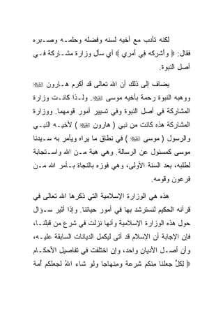 ‫ﻟﻜﻨﻪ ﺘﺄﺩﺏ ﻤﻊ ﺃﺨﻴﻪ ﻟﺴﻨﻪ ﻭﻓﻀﻠﻪ ﻭﺤﻠﻤـﻪ ﻭﺼـﺒﺭﻩ‬
‫ﻓﻘﺎل: ‪ ‬ﻭﺃﺸﺭﻜﻪ ِﻲ ﺃﻤ ِﻱ ‪ ‬ﺃﻱ ﺴﺄل ﻭﺯﺍﺭﺓ ﻤﺸـﺎﺭﻜﺔ ﻓـﻲ‬
                            ‫‪ َ ‬ﹾ ِ ﹾ ‪ ‬ﻓ َ ‪‬ﺭ‬
                                                   ‫ﺃﺼل ﺍﻟﻨﺒﻭﺓ.‬

‫ﻴﻀﺎﻑ ﺇﻟﻰ ﺫﻟﻙ ﺃﻥ ﺍﷲ ﺘﻌﺎﻟﻰ ﻗﺩ ﺃﻜﺭﻡ ﻫـﺎﺭﻭﻥ ‪‬‬
‫ﻭﻭﻫﺒﻪ ﺍﻟﻨﺒﻭﺓ ﺭﺤﻤﺔ ﺒﺄﺨﻴﻪ ﻤﻭﺴﻰ ‪ .‬ﻭﻟـﺫﺍ ﻜﺎﻨـﺕ ﻭﺯﺍﺭﺓ‬
‫ﺍﻟﻤﺸﺎﺭﻜﺔ ﻓﻲ ﺃﺼل ﺍﻟﻨﺒﻭﺓ ﻭﻓﻲ ﺘﺴﻴﻴﺭ ﺃﻤﻭﺭ ﻗﻭﻤﻬﻤﺎ. ﻭﻭﺯﺍﺭﺓ‬
‫ﺍﻟﻤﺸﺎﺭﻜﺔ ﻫﺫﻩ ﻜﺎﻨﺕ ﻤﻥ ﻨﺒﻲ ) ﻫﺎﺭﻭﻥ ‪ ( ‬ﻷﺨﻴـﻪ ﺍﻟﻨﺒـﻲ‬
‫ﻭﺍﻟﺭﺴﻭل ) ﻤﻭﺴﻰ ‪ ( ‬ﻓﻲ ﻨﻁﺎﻕ ﻤﺎ ﻴﺭﺍﻩ ﻭﻴﺄﻤﺭ ﺒﻪ ﺴـﻴﺩﻨﺎ‬
‫ﻤﻭﺴﻰ ﻜﻤﺴﺌﻭل ﻋﻥ ﺍﻟﺭﺴﺎﻟﺔ. ﻭﻫﻲ ﻫﺒﺔ ﻤـﻥ ﺍﷲ ﻭﺍﺴـﺘﺠﺎﺒﺔ‬
‫ﻟﻁﻠﺒﻪ، ﺒﻌﺩ ﺍﻟﺴﻨﺔ ﺍﻷﻭﻟﻰ، ﻭﻫﻲ ﻓﻭﺯﻩ ﺒﺎﻟﻨﺠﺎﺓ ﺒـﺄﻤﺭ ﺍﷲ ﻤـﻥ‬
                                                ‫ﻓﺭﻋﻭﻥ ﻭﻗﻭﻤﻪ.‬

‫ﻫﺫﻩ ﻫﻲ ﺍﻟﻭﺯﺍﺭﺓ ﺍﻹﺴﻼﻤﻴﺔ ﺍﻟﺘﻲ ﺫﻜﺭﻫﺎ ﺍﷲ ﺘﻌﺎﻟﻰ ﻓﻲ‬
‫ﻗﺭﺁﻨﻪ ﺍﻟﺤﻜﻴﻡ ﻟﻨﺴﺘﺭﺸﺩ ﺒﻬﺎ ﻓﻲ ﺃﻤﻭﺭ ﺤﻴﺎﺘﻨﺎ. ﻭﺇﺫﺍ ﺃﺜﻴﺭ ﺴـﺅﺍل‬
‫ﺤﻭل ﻫﺫﻩ ﺍﻟﻭﺯﺍﺭﺓ ﺍﻹﺴﻼﻤﻴﺔ ﻭﺃﻨﻬﺎ ﻨﺯﻟﺕ ﻓﻲ ﺸﺭﻉ ﻤﻥ ﻗﺒﻠﻨـﺎ،‬
‫ﻓﺈﻥ ﺍﻹﺠﺎﺒﺔ ﺃﻥ ﺍﻹﺴﻼﻡ ﻗﺩ ﺃﺘﻰ ﻟﻴﻜﻤل ﺍﻟﺩﻴﺎﻨﺎﺕ ﺍﻟﺴﺎﺒﻘﺔ ﻋﻠﻴـﻪ،‬
‫ﻭﺃﻥ ﺃﺼـل ﺍﻷﺩﻴﺎﻥ ﻭﺍﺤﺩ، ﻭﺇﻥ ﺍﺨﺘﻠﻔﺕ ﻓﻲ ﺘﻔﺎﺼﻴل ﺍﻷﺤﻜـﺎﻡ‬
‫‪ ‬ﻟﻜ ﱟ ﺠﻌﻠ ﹶﺎ ﻤﻨﻜﻡ ﺸﺭﻋﺔ ﻭﻤﻨ ‪‬ﺎ ‪‬ﺎ ﻭﻟﻭ ﹶﺎﺀ ﺍﷲ ﻟ ‪ ‬ﻠﻜﻡ ﺃﻤﺔ‬
‫ِ ﹸل ‪  ‬ﹾﻨ ِ ﹾ ﹸ ‪   ِ ‬ﹰ ‪ ِ ‬ﹾﻬ ﺠ ‪ ‬ﹶ ‪ ‬ﺸ ‪ ُ ‬ﹶﺠﻌ ﹶ ﹸ ‪  ُ ‬ﹰ‬
 