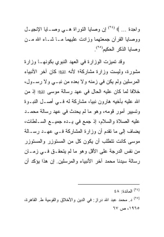 ‫ﺇﻥ ﻭﺼﺎﻴﺎ ﺍﻟﺘﻭﺭﺍﺓ ﻫـﻲ ﻭﺼـﺎﻴﺎ ﺍﻹﻨﺠﻴـل‬         ‫)٤٢(‬
                                                   ‫‪‬ﺍﺤﺩﺓ … ‪‬‬
                                                       ‫ﻭ ِ‪‬ﹰ‬
‫ﻭﻭﺼﺎﻴﺎ ﺍﻟﻘﺭﺁﻥ ﺠﻤﻌﺘﻬﻤﺎ ﻭﺯﺍﺩﺕ ﻋﻠﻴﻬﻤﺎ ﻤـﺎ ﺸـﺎﺀ ﺍﷲ ﻤـﻥ‬
                                     ‫ﻭﺼﺎﻴﺎ ﺍﻟﺫﻜﺭ ﺍﻟﺤﻜﻴﻡ)٥٢(.‬

‫ﻭﻗﺩ ﺘﻤﻴﺯﺕ ﺍﻟﻭﺯﺍﺭﺓ ﻓﻲ ﺍﻟﻌﻬﺩ ﺍﻟﻨﺒﻭﻱ ﺒﻜﻭﻨﻬـﺎ ﻭﺯﺍﺭﺓ‬
‫ﻤﺸﻭﺭﺓ، ﻭﻟﻴﺴﺕ ﻭﺯﺍﺭﺓ ﻤﺸﺎﺭﻜﺔ؛ ﻷﻨﻪ ‪ ‬ﻜﺎﻥ ﺁﺨﺭ ﺍﻷﻨﺒﻴﺎﺀ‬
‫ﺍﻟﻤﺭﺴﻠﻴﻥ ﻭﻟﻡ ﻴﻜﻥ ﻓﻲ ﺯﻤﻨﻪ ﻭﻻ ﺒﻌﺩﻩ ﻤﻥ ﻨﺒـﻲ ﻭﻻ ﺭﺴـﻭل،‬
‫ﺨﻼﻓﺎ ﻟﻤﺎ ﻜﺎﻥ ﻋﻠﻴﻪ ﺍﻟﺤﺎل ﻓﻲ ﻋﻬﺩ ﺭﺴﺎﻟﺔ ﻤﻭﺴﻰ ‪ ‬ﺇﺫ ﻤﻥ‬
‫‪‬‬                                             ‫ﹰ‬
‫ﺍﷲ ﻋﻠﻴﻪ ﺒﺄﺨﻴﻪ ﻫﺎﺭﻭﻥ ﻨﺒﻴﺎ، ﻤﺸﺎﺭﻜﺔ ﻟﻪ ﻓـﻲ ﺃﺼـل ﺍﻟﻨﺒـﻭﺓ‬
‫ﻭﺘﺴﻴﻴﺭ ﺃﻤﻭﺭ ﻗﻭﻤﻪ، ﻭﻫﻭ ﻤﺎ ﻟﻡ ﻴﺤﺩﺙ ﻓﻲ ﻋﻬﺩ ﺭﺴﺎﻟﺔ ﻤﺤﻤـﺩ‬
‫ﻋﻠﻴﻪ ﺍﻟﺼﻼﺓ ﻭﺍﻟﺴﻼﻡ، ﺇﺫ ﺠﻤﻊ ﻓﻲ ﻴـﺩﻩ ﺠﻤﻴـﻊ ﺍﻟﺴـﻠﻁﺎﺕ،‬
‫ﻴﻀﺎﻑ ﺇﻟﻰ ﻤﺎ ﺘﻘﺩﻡ ﺃﻥ ﻭﺯﺍﺭﺓ ﺍﻟﻤﺸﺎﺭﻜﺔ ﻓـﻲ ﻋﻬـﺩ ﺭﺴـﺎﻟﺔ‬
‫ﻤﻭﺴﻰ ﻜﺎﻨﺕ ﺘﺘﻁﻠﺏ ﺃﻥ ﻴﻜﻭﻥ ﻜل ﻤﻥ ﺍﻟﻤﺴﺘﻭﺯﺭ ﻭﺍﻟﻤﺴﺘﻭﺯﺭ‬
 ‫‪‬‬         ‫ِ‬
‫ﻤﻥ ﻨﻔﺱ ﺍﻟﺩﺭﺠﺔ ﻋﻠﻰ ﺍﻷﻗل ﻭﻫﻭ ﻤﺎ ﻟﻡ ﻴﺘﺤﻘـﻕ ﻓـﻲ ﺯﻤـﺎﻥ‬
‫ﺭﺴﺎﻟﺔ ﺴﻴﺩﻨﺎ ﻤﺤﻤﺩ ﺁﺨﺭ ﺍﻷﻨﺒﻴﺎﺀ ﻭﺍﻟﻤﺭﺴﻠﻴﻥ. ﺇﻥ ﻫﺫﺍ ﻴﺅﻜﺩ ﺃﻥ‬



                                                             ‫)٤٢(‬
                                               ‫ﺍﻟﻤﺎﺌﺩﺓ: ٨٤‬
                                                             ‫)٥٢(‬
‫ﺩ. ﻤﺤﻤﺩ ﻋﺒﺩ ﺍﷲ ﺩﺭﺍﺯ: ﻓﻲ ﺍﻟﺩﻴﻥ ﻭﺍﻷﺨﻼﻕ ﻭﺍﻟﻘﻭﻤﻴﺔ ﻁ. ﺍﻟﻘﺎﻫﺭﺓ،‬
                                              ‫٥٦٩١، ﺹ ٧٦‬
 