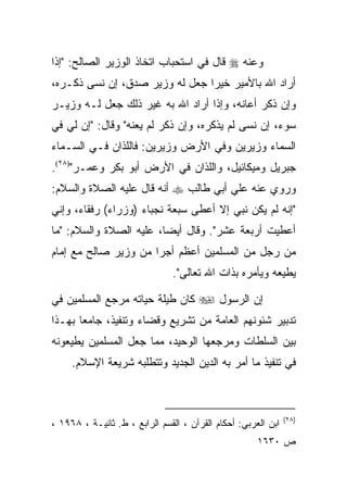 ‫ﻭﻋﻨﻪ ‪ ‬ﻗﺎل ﻓﻲ ﺍﺴﺘﺤﺒﺎﺏ ﺍﺘﺨﺎﺫ ﺍﻟﻭﺯﻴﺭ ﺍﻟﺼﺎﻟﺢ: "ﺇﺫﺍ‬
‫ﺃﺭﺍﺩ ﺍﷲ ﺒﺎﻷﻤﻴﺭ ﺨﻴﺭﺍ ﺠﻌل ﻟﻪ ﻭﺯﻴﺭ ﺼﺩﻕ، ﺇﻥ ﻨﺴﻰ ﺫﻜـﺭﻩ،‬
‫ﻭﺇﻥ ﺫﻜﺭ ﺃﻋﺎﻨﻪ، ﻭﺇﺫﺍ ﺃﺭﺍﺩ ﺍﷲ ﺒﻪ ﻏﻴﺭ ﺫﻟﻙ ﺠﻌل ﻟـﻪ ﻭﺯﻴـﺭ‬
‫ﺴﻭﺀ، ﺇﻥ ﻨﺴﻰ ﻟﻡ ﻴﺫﻜﺭﻩ، ﻭﺇﻥ ﺫﻜﺭ ﻟﻡ ﻴﻌﻨﻪ" ﻭﻗﺎل: "ﺇﻥ ﻟﻲ ﻓﻲ‬
‫ﺍﻟﺴﻤﺎﺀ ﻭﺯﻴﺭﻴﻥ ﻭﻓﻲ ﺍﻷﺭﺽ ﻭﺯﻴﺭﻴﻥ: ﻓﺎﻟﻠﺫﺍﻥ ﻓـﻲ ﺍﻟﺴـﻤﺎﺀ‬
‫ﺠﺒﺭﻴل ﻭﻤﻴﻜﺎﺌﻴل، ﻭﺍﻟﻠﺫﺍﻥ ﻓﻲ ﺍﻷﺭﺽ ﺃﺒﻭ ﺒﻜﺭ ﻭﻋﻤـﺭ")٨٢(.‬
‫ﻭﺭﻭﻱ ﻋﻨﻪ ﻋﻠﻲ ﺃﺒﻲ ﻁﺎﻟﺏ ‪ ‬ﺃﻨﻪ ﻗﺎل ﻋﻠﻴﻪ ﺍﻟﺼﻼﺓ ﻭﺍﻟﺴﻼﻡ:‬
‫"ﺇﻨﻪ ﻟﻡ ﻴﻜﻥ ﻨﺒﻲ ﺇﻻ ﺃﻋﻁﻰ ﺴﺒﻌﺔ ﻨﺠﺒﺎﺀ )ﻭﺯﺭﺍﺀ( ﺭﻓﻘﺎﺀ، ﻭﺇﻨﻲ‬
‫ﺃﻋﻁﻴﺕ ﺃﺭﺒﻌﺔ ﻋﺸﺭ". ﻭﻗﺎل ﺃﻴﻀﺎ، ﻋﻠﻴﻪ ﺍﻟﺼﻼﺓ ﻭﺍﻟﺴﻼﻡ: "ﻤﺎ‬
                         ‫‪‬‬
‫ﻤﻥ ﺭﺠل ﻤﻥ ﺍﻟﻤﺴﻠﻤﻴﻥ ﺃﻋﻅﻡ ﺃﺠﺭﺍ ﻤﻥ ﻭﺯﻴﺭ ﺼﺎﻟﺢ ﻤﻊ ﺇﻤﺎﻡ‬
                      ‫‪‬‬
                               ‫ﻴﻁﻴﻌﻪ ﻭﻴﺄﻤﺭﻩ ﺒﺫﺍﺕ ﺍﷲ ﺘﻌﺎﻟﻰ".‬

‫ﺇﻥ ﺍﻟﺭﺴﻭل ‪ ‬ﻜﺎﻥ ﻁﻴﻠﺔ ﺤﻴﺎﺘﻪ ﻤﺭﺠﻊ ﺍﻟﻤﺴﻠﻤﻴﻥ ﻓﻲ‬
‫ﺘﺩﺒﻴﺭ ﺸﺌﻭﻨﻬﻡ ﺍﻟﻌﺎﻤﺔ ﻤﻥ ﺘﺸﺭﻴﻊ ﻭﻗﻀﺎﺀ ﻭﺘﻨﻔﻴﺫ، ﺠﺎﻤﻌﺎ ﺒﻬـﺫﺍ‬
       ‫‪‬‬
‫ﺒﻴﻥ ﺍﻟﺴﻠﻁﺎﺕ ﻭﻤﺭﺠﻌﻬﺎ ﺍﻟﻭﺤﻴﺩ، ﻤﻤﺎ ﺠﻌل ﺍﻟﻤﺴﻠﻤﻴﻥ ﻴﻁﻴﻌﻭﻨﻪ‬
     ‫ﻓﻲ ﺘﻨﻔﻴﺫ ﻤﺎ ﺃﻤﺭ ﺒﻪ ﺍﻟﺩﻴﻥ ﺍﻟﺠﺩﻴﺩ ﻭﺘﺘﻁﻠﺒﻪ ﺸﺭﻴﻌﺔ ﺍﻹﺴﻼﻡ.‬



                                                               ‫)٨٢(‬
‫ﺍﺒﻥ ﺍﻟﻌﺭﺒﻲ: ﺃﺤﻜﺎﻡ ﺍﻟﻘﺭﺁﻥ ، ﺍﻟﻘﺴﻡ ﺍﻟﺭﺍﺒﻊ ، ﻁ. ﺜﺎﻨﻴـﺔ ، ٨٦٩١ ،‬
                                                      ‫ﺹ ٠٣٦١‬
 