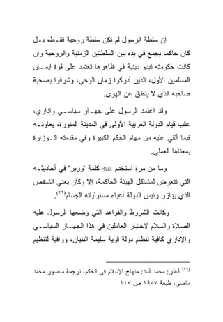 ‫ﺇﻥ ﺴﻠﻁﺔ ﺍﻟﺭﺴﻭل ﻟﻡ ﺘﻜﻥ ﺴﻠﻁﺔ ﺭﻭﺤﻴﺔ ﻓﻘـﻁ، ﺒـل‬
‫ﻜﺎﻥ ﺤﺎﻜﻤﺎ ﻴﺠﻤﻊ ﻓﻲ ﻴﺩﻩ ﺒﻴﻥ ﺍﻟﺴﻠﻁﺘﻴﻥ ﺍﻟﺯﻤﻨﻴﺔ ﻭﺍﻟﺭﻭﺤﻴﺔ ﻭﺇﻥ‬
                                               ‫‪‬‬
‫ﻜﺎﻨﺕ ﺤﻜﻭﻤﺘﻪ ﺘﺒﺩﻭ ﺩﻴﻨﻴﺔ ﻓﻲ ﻅﺎﻫﺭﻫﺎ ﺘﻌﺘﻤﺩ ﻋﻠﻰ ﻗﻭﺓ ﺇﻴﻤـﺎﻥ‬
‫ﺍﻟﻤﺴﻠﻤﻴﻥ ﺍﻷﻭل، ﺍﻟﺫﻴﻥ ﺃﺩﺭﻜﻭﺍ ﺯﻤﺎﻥ ﺍﻟﻭﺤﻲ، ﻭﺸﺭﻓﻭﺍ ﺒﺼﺤﺒﺔ‬
                         ‫ﺼﺎﺤﺒﻪ ﺍﻟﺫﻱ ﻻ ﻴﻨﻁﻕ ﻋﻥ ﺍﻟﻬﻭﻯ.‬

‫ﻭﻗﺩ ﺍﻋﺘﻤﺩ ﺍﻟﺭﺴﻭل ﻋﻠﻰ ﺠﻬـﺎﺯ ﺴﻴﺎﺴـﻲ ﻭﺇﺩﺍﺭﻱ،‬
‫ﻋﻘﺏ ﻗﻴﺎﻡ ﺍﻟﺩﻭﻟﺔ ﺍﻟﻌﺭﺒﻴﺔ ﺍﻷﻭﻟﻰ ﻓﻲ ﺍﻟﻤﺩﻴﻨﺔ ﺍﻟﻤﻨﻭﺭﺓ، ﻴﻌﺎﻭﻨـﻪ‬
‫ﻓﻴﻤﺎ ﺃﻟﻘﻲ ﻋﻠﻴﻪ ﻤﻥ ﻤﻬﺎﻡ ﺍﻟﺤﻜﻡ ﺍﻟﻜﺒﻴﺭﺓ ﻭﻓﻲ ﻤﻘﺩﻤﺘﻪ ﺍﻟـﻭﺯﺍﺭﺓ‬
                                           ‫ﺒﻤﻌﻨﺎﻫﺎ ﺍﻟﻌﻤﻠﻲ.‬

‫ﻭﻤﺎ ﻤﻥ ﻤﺭﺓ ﺍﺴﺘﺨﺩﻡ ‪ ‬ﻜﻠﻤﺔ "ﻭﺯﻴﺭ" ﻓﻲ ﺃﺤﺎﺩﻴﺜـﻪ‬
‫ﺍﻟﺘﻲ ﺘﺘﻌﺭﺽ ﻟﻤﺸﺎﻜل ﺍﻟﻬﻴﺌﺔ ﺍﻟﺤﺎﻜﻤﺔ، ﺇﻻ ﻭﻜﺎﻥ ﻴﻌﻨﻲ ﺍﻟﺸﺨﺹ‬
       ‫ﺍﻟﺫﻱ ﻴﺅﺍﺯﺭ ﺭﺌﻴﺱ ﺍﻟﺩﻭﻟﺔ ﺃﻋﺒﺎﺀ ﻤﺴﺌﻭﻟﻴﺎﺘﻪ ﺍﻟﺠﺴﺎﻡ)٩٢(.‬

‫ﻭﻜﺎﻨﺕ ﺍﻟﺸﺭﻭﻁ ﻭﺍﻟﻘﻭﺍﻋﺩ ﺍﻟﺘﻲ ﻭﻀﻌﻬﺎ ﺍﻟﺭﺴﻭل ﻋﻠﻴﻪ‬
‫ﺍﻟﺼﻼﺓ ﻭﺍﻟﺴﻼﻡ ﻻﺨﺘﻴﺎﺭ ﺍﻟﻌﺎﻤﻠﻴﻥ ﻓﻲ ﻫﺫﺍ ﺍﻟﺠﻬـﺎﺯ ﺍﻟﺴﻴﺎﺴـﻲ‬
‫ﻭﺍﻹﺩﺍﺭﻱ ﻜﺎﻓﻴﺔ ﻟﻨﻅﺎﻡ ﺩﻭﻟﺔ ﻗﻭﻴﺔ ﺴﻠﻴﻤﺔ ﺍﻟﺒﻨﻴﺎﻥ، ﻭﻭﺍﻓﻴﺔ ﻟﺘﻨﻅﻴﻡ‬


                                                         ‫)٩٢(‬
‫ﺃﻨﻅﺭ: ﻤﺤﻤﺩ ﺃﺴﺩ: ﻤﻨﻬﺎﺝ ﺍﻹﺴﻼﻡ ﻓﻲ ﺍﻟﺤﻜﻡ، ﺘﺭﺠﻤﺔ ﻤﻨﺼﻭﺭ ﻤﺤﻤﺩ‬
                                ‫ﻤﺎﻀﻲ، ﻁﺒﻌﺔ ٧٥٩١ ﺹ ٧١١‬
 