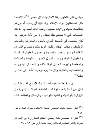 ‫ﺴﻴﺎﺴﻲ ﻗﺎﺒل ﻟﻠﺘﻁﻭﺭ ﻭﻓﻘﺎ ﻻﺤﺘﻴﺎﺠﺎﺕ ﻜل ﻋﺼﺭ )٠٣(، ﻷﻨﻪ ﻟﻤﺎ‬
                               ‫ﹰ‬
‫ﻜﺜﺭ ﺍﻟﻤﺴﺘﻅﻠﻭﻥ ﺒﻠﻭﺍﺀ ﺍﻹﺴﻼﻡ ﺃﺭﺍﺩ ‪ ‬ﺃﻥ ﻴﻀﺒﻁ ﺃﻤـﻭﺭﻫﻡ‬
‫ﺒﻨﻅﺎﻤﺎﺕ ﺴﻨﻬﺎ، ﻭﻭﻻﻴﺎﺕ ﻨﺼﺒﻬﺎ، ﻭﻋﻤـﺎﻻﺕ ﺃﺴﺴـﻬﺎ. ﺘﻠـﻙ‬
‫ﺍﻟﻨﻅﺎﻤﺎﺕ ﺍﻟﺘﻲ ﻻ ﻴﺴﺘﻘﻴﻡ ﻤﻠﻙ ﻟﻤﻠﻙ، ﻭﻻ ﺃﻤﺭ ﻷﻤﺔ ﺒﺩﻭﻨﻬﺎ، ﺇﻨﻪ‬
‫ﻜﺎﻥ ﻴﺴﺘﻀﺎﺀ ﻓﻲ ﺍﻟﻤﺴﺠﺩ ﺍﻟﻨﺒﻭﻱ ﺒﺎﻟﻌﻠﻭﻡ ﻭﺍﻟﻤﻌﺎﺭﻑ ﻭﺘﻘﺴـﻴﻡ‬
‫ﺍﻟﻭﻅﺎﺌﻑ ﻭﺇﻴﺠﺎﺏ ﺍﻹﺨﺎﺀ ﻭﺘﻘﺩﻴﺭ ﺍﻟﺭﺠـﺎل، ﻭﺘﻨﻅـﻴﻡ ﺍﻟﻘـﻭﻯ‬
‫ﺍﻟﺩﻓﺎﻋﻴﺔ ﻭﺃﺴﺱ ﻭﺠﻭﺏ ﺫﻟﻙ، ﻭﻗﺭﺭ ﺃﺼﻭل ﺍﻟﺤﻘﻭﻕ ﺍﻟﺩﻭﻟﻴـﺔ‬
‫ﻭﺍﻟﺤﻘﻭﻕ ﺍﻟﻤﺎﻟﻴﺔ، ﻭﺃﻭﺠﺏ ﺃﺼﻭل ﺍﻟﺤﺭﻭﺏ ﻭﺍﻟﻬﺩﻨﺔ ﻭﺍﻟﻤﺴﺎﻟﻤﺔ‬
‫ﻭﺍﻟﻤﻌﺎﻫﺩﺓ ﻭﻏﻴﺭﻫـﺎ ﻤـﻥ ﺍﻟﻭﻅـﺎﺌﻑ ﻭﺍﻷﻋﻤـﺎل ﺍﻹﺩﺍﺭﻴـﺔ‬
‫ﻭﺍﻻﻗﺘﺼﺎﺩﻴﺔ ﻭﺍﻟﻤﺎﻟﻴﺔ، ﻭﻜل ﻤﺎ ﻴﻠﺯﻡ ﻟﻭﺠﻭﺩ ﺍﻷﻤﺔ ﻋﻠﻰ ﺃﻤﺜـل‬
                                                   ‫ﻨﻅﺎﻡ)١٣(.‬

‫ﺇﻥ ﻤﺩﺓ ﺤﻜﻤﻪ ﻋﻠﻴﻪ ﺍﻟﺼﻼﺓ ﻭﺍﻟﺴﻼﻡ ﻤﻊ ﻗﺼﺭﻫﺎ ﻟـﻡ‬
‫ﺘﺨل ﻋﻥ ﺃﻋﻤﺎﻟﻬﺎ ﻫﺫﻩ ﺍﻟﻭﻅﺎﺌﻑ ﺍﻟﻤﺘﻌﻠﻘﺔ ﺒﺎﻟﻤﺭﺍﺘﺏ ﺍﻹﺩﺍﺭﻴﺔ ﻤﻥ‬
‫ﺍﻟﻭﺯﺍﺭﺓ ﺒﺄﻨﻭﺍﻋﻬﺎ، ﻭﺍﻟﻜﺘﺎﺒﺔ ﺒﺄﻨﻭﺍﻋﻬﺎ، ﻭﺍﻟﺭﺴﺎﺌل ﻭﺍﻟﻘﻁﺎﻋـﺎﺕ،‬


                                                         ‫)٠٣(‬
‫ﺃﻨﻅﺭ: ﻤﺤﻤﺩ ﺒﺨﻴﺕ ﺍﻟﻤﻁﻴﻌﻲ: ﺤﻘﻴﻘﺔ ﺍﻹﺴﻼﻡ ﻭﺃﺼﻭل ﺍﻟﺤﻜـﻡ ﺹ‬
                                                        ‫٢٤٢‬
                                                         ‫)١٣(‬
‫ﺃﻨﻅﺭ: ﺩ. ﻤﺼﻁﻔﻲ ﻜﻤﺎل ﻭﺼﻔﻲ: ﺍﻟﻨﻅﺎﻡ ﺍﻟﺩﺴﺘﻭﺭﻱ ﻓـﻲ ﺍﻹﺴـﻼﻡ‬
    ‫ﻤﻘﺎﺭ ﹰﺎ ﺒﺎﻟﻨﻅﻡ ﺍﻟﻤﻌﺎﺼﺭﺓ، ﻤﻜﺘﺒﺔ ﻭﻫﺒﺔ، ﻁﺒﻌﺔ ﺃﻭﻟﻰ ﺹ ٩٦ ، ٠٧.‬
                                                       ‫ﻨ‬
 