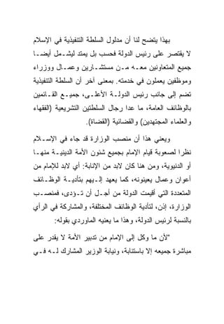 ‫ﺒﻬﺫﺍ ﻴﺘﻀﺢ ﻟﻨﺎ ﺃﻥ ﻤﺩﻟﻭل ﺍﻟﺴﻠﻁﺔ ﺍﻟﺘﻨﻔﻴﺫﻴﺔ ﻓﻲ ﺍﻹﺴﻼﻡ‬
‫ﻻ ﻴﻘﺘﺼﺭ ﻋﻠﻰ ﺭﺌﻴﺱ ﺍﻟﺩﻭﻟﺔ ﻓﺤﺴﺏ ﺒل ﻴﻤﺘﺩ ﻟﻴﺸـﻤل ﺃﻴ ‪‬ـﺎ‬
  ‫ﻀ‬
‫ﺠﻤﻴﻊ ﺍﻟﻤﺘﻌﺎﻭﻨﻴﻥ ﻤﻌـﻪ ﻤـﻥ ﻤﺴﺘﺸـﺎﺭﻴﻥ ﻭﻋﻤـﺎل ﻭﻭﺯﺭﺍﺀ‬
‫ﻭﻤﻭﻅﻔﻴﻥ ﻴﻌﻤﻠﻭﻥ ﻓﻲ ﺨﺩﻤﺘﻪ. ﺒﻤﻌﻨﻰ ﺁﺨﺭ ﺃﻥ ﺍﻟﺴﻠﻁﺔ ﺍﻟﺘﻨﻔﻴﺫﻴﺔ‬
‫ﺘﻀﻡ ﺇﻟﻰ ﺠﺎﻨﺏ ﺭﺌﻴﺱ ﺍﻟﺩﻭﻟـﺔ ﺍﻷﻋﻠـﻰ، ﺠﻤﻴـﻊ ﺍﻟﻘـﺎﺌﻤﻴﻥ‬
‫ﺒﺎﻟﻭﻅﺎﺌﻑ ﺍﻟﻌﺎﻤﺔ، ﻤﺎ ﻋﺩﺍ ﺭﺠﺎل ﺍﻟﺴﻠﻁﺘﻴﻥ ﺍﻟﺘﺸﺭﻴﻌﻴﺔ )ﺍﻟﻔﻘﻬﺎﺀ‬
                  ‫ﻭﺍﻟﻌﻠﻤﺎﺀ ﺍﻟﻤﺠﺘﻬﺩﻴﻥ( ﻭﺍﻟﻘﻀﺎﺌﻴﺔ )ﺍﻟﻘﻀﺎﺓ(.‬

‫ﻭﻴﻌﻨﻲ ﻫﺫﺍ ﺃﻥ ﻤﻨﺼﺏ ﺍﻟﻭﺯﺍﺭﺓ ﻗﺩ ﺠﺎﺀ ﻓﻲ ﺍﻹﺴـﻼﻡ‬
‫ﻨﻅﺭﺍ ﻟﺼﻌﻭﺒﺔ ﻗﻴﺎﻡ ﺍﻹﻤﺎﻡ ﺒﺠﻤﻴﻊ ﺸﺌﻭﻥ ﺍﻷﻤﺔ ﺍﻟﺩﻴﻨﻴـﺔ ﻤﻨﻬـﺎ‬
                                                  ‫‪‬‬
‫ﺃﻭ ﺍﻟﺩﻨﻴﻭﻴﺔ، ﻭﻤﻥ ﻫﻨﺎ ﻜﺎﻥ ﻻﺒﺩ ﻤﻥ ﺍﻹﻨﺎﺒﺔ: ﺃﻱ ﻻﺒﺩ ﻟﻺﻤﺎﻡ ﻤﻥ‬
‫ﺃﻋﻭﺍﻥ ﻭﻋﻤﺎل ﻴﻌﻴﻨﻭﻨﻪ، ﻜﻤﺎ ﻴﻌﻬﺩ ﺇﻟـﻴﻬﻡ ﺒﺘﺄﺩﻴـﺔ ﺍﻟﻭﻅـﺎﺌﻑ‬
‫ﺍﻟﻤﺘﻌﺩﺩﺓ ﺍﻟﺘﻲ ﺃﻗﻴﻤﺕ ﺍﻟﺩﻭﻟﺔ ﻤﻥ ﺃﺠـل ﺃﻥ ﺘـﺅﺩﻯ، ﻓﻤﻨﺼـﺏ‬
‫ﺍﻟﻭﺯﺍﺭﺓ، ﺇﺫﻥ، ﻟﺘﺄﺩﻴﺔ ﺍﻟﻭﻅﺎﺌﻑ ﺍﻟﻤﺨﺘﻠﻔﺔ، ﻭﺍﻟﻤﺸﺎﺭﻜﺔ ﻓﻲ ﺍﻟﺭﺃﻱ‬
       ‫ﺒﺎﻟﻨﺴﺒﺔ ﻟﺭﺌﻴﺱ ﺍﻟﺩﻭﻟﺔ، ﻭﻫﺫﺍ ﻤﺎ ﻴﻌﻨﻴﻪ ﺍﻟﻤﺎﻭﺭﺩﻱ ﺒﻘﻭﻟﻪ:‬

‫"ﻷﻥ ﻤﺎ ﻭﻜل ﺇﻟﻰ ﺍﻹﻤﺎﻡ ﻤﻥ ﺘﺩﺒﻴﺭ ﺍﻷﻤﺔ ﻻ ﻴﻘﺩﺭ ﻋﻠﻰ‬
‫ﻤﺒﺎﺸﺭﺓ ﺠﻤﻴﻌﻪ ﺇﻻ ﺒﺎﺴﺘﻨﺎﺒﺔ، ﻭﻨﻴﺎﺒﺔ ﺍﻟﻭﺯﻴﺭ ﺍﻟﻤﺸﺎﺭﻙ ﻟـﻪ ﻓـﻲ‬
 