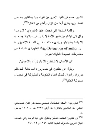 ‫ﺍﻟﺘﺩﺒﻴﺭ ﺃﺼﺢ ﻓﻲ ﺘﻨﻔﻴﺫ ﺍﻷﻤﻭﺭ ﻤﻥ ﺘﻔﺭﺩﻩ ﺒﻬﺎ ﻟﻴﺴﺘﻅﻬﺭ ﺒﻪ ﻋﻠﻰ‬
       ‫ﻨﻔﺴﻪ، ﻭﺒﻬﺎ ﻴﻜﻭﻥ ﺃﺒﻌﺩ ﻤﻥ ﺍﻟﺯﻟل ﻭﺃﻤﻨﻊ ﻤﻥ ﺍﻟﺨﻠل")٣٣(.‬

‫ﻭﻜﻠﻤﺔ ﺍﺴﺘﻨﺎﺒﺔ ﺍﻟﺘﻲ ﺘﺤﺩﺙ ﻋﻨﻬﺎ ﺍﻟﻤﺎﻭﺭﺩﻱ " ﻷﻥ ﻤـﺎ‬
‫ﻭﻜل ﺇﻟﻰ ﺍﻹﻤﺎﻡ ﻤﻥ ﺘﺩﺒﻴﺭ ﺍﻷﻤﺔ ﻻ ﻴﻘﺩﺭ ﻋﻠﻰ ﻤﺒﺎﺸﺭﺓ ﺠﻤﻴﻌـﻪ‬
‫ﺇﻻ ﺒﺎﺴﺘﻨﺎﺒﺔ ﻴﻘﺎﺒﻠﻬﺎ ﻭﻴﺅﺩﻱ ﻤﻌﻨﺎﻫـﺎ ﻓـﻲ ﺍﻟﻠﻐـﺔ ﺍﻹﻨﺠﻠﻴﺯﻴـﺔ‬
‫‪ Delegation of authority‬ﻭﻴﺅﻜﺩ ﺍﻟﻤﺎﻭﺭﺩﻱ ﺫﻟـﻙ ﻓـﻲ‬
                            ‫ﻤﺨﻁﻭﻁﺘﻪ "ﻨﺼﻴﺤﺔ ﺍﻟﻤﻠﻭﻙ" ﺒﻘﻭﻟﻪ:‬

    ‫"ﺇﻥ ﺍﻷﻋﻤﺎل ﻻ ﺘﺴﺘﻁﺎﻉ ﺇﻻ ﺒﺎﻟﻭﺯﺭﺍﺀ ﻭﺍﻷﻋﻭﺍﻥ".‬

‫ﻭﻴﻘﻭل ﺍﺒﻥ ﺨﻠﺩﻭﻥ ﻓﻲ ﻀـﺭﻭﺭﺓ ﺍﺴـﺘﻌﺎﻨﺔ ﺍﻟﺤـﺎﻜﻡ‬
‫ﺒﻭﺯﺭﺍﺀ ﻭﺃﻋﻭﺍﻥ ﻟﺤﻤل ﺃﻋﺒﺎﺀ ﺍﻟﺤﻜﻭﻤﺔ ﻭﺍﻟﻤﺸﺎﺭﻜﺔ ﻓﻲ ﺘﺤﻤـل‬
                                            ‫ﻤﺴﺌﻭﻟﻴﺔ ﺍﻟﺤﻜﻡ)٤٣(.‬




                                                              ‫)٣٣(‬
‫ﺍﻟﻤﺎﻭﺭﺩﻱ: ﺍﻷﺤﻜﺎﻡ ﺍﻟﺴﻠﻁﺎﻨﻴﺔ، ﺘﺼﺤﻴﺢ ﻤﺤﻤﺩ ﺒﺩﺭ ﺍﻟﺩﻴﻥ ﺍﻟﻨﻌﺴـﺎﻨﻲ‬
‫ﺍﻟﺤﻠﺒﻲ، ﻁ. ﺍﻟﺨﺎﻨﺠﻲ ﺒﺎﻟﻘﺎﻫﺭﺓ، ﻁ. ﺃﻭﻟﻰ ٧٢٣١ ﻫـ - ٩٠٩١ ﻡ، ﺹ‬
                                                              ‫٨١.‬
                                                              ‫)٤٣(‬
‫ﺍﺒﻥ ﺨﻠﺩﻭﻥ: ﺍﻟﻤﻘﺩﻤﺔ، ﺘﺤﻘﻴﻕ ﻭﺘﻌﻠﻴﻕ ﻋﻠﻲ ﻋﺒﺩ ﺍﻟﻭﺍﺤﺩ ﻭﺍﻓﻲ، ﻟﺠﻨـﺔ‬
            ‫ﺍﻟﺒﻴﺎﻥ ﺍﻟﻌﺭﺒﻲ ﺒﺎﻟﻘﺎﻫﺭﺓ، ﺍﻟﻁﺒﻌﺔ ﺍﻟﺜﺎﻨﻴﺔ ٦٦٩١ ﻡ ٢ / ١٧٧‬
 