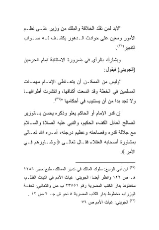 ‫"ﻻﺒﺩ ﻟﻤﻥ ﺘﻘﻠﺩ ﺍﻟﺨﻼﻓﺔ ﻭﺍﻟﻤﻠﻙ ﻤﻥ ﻭﺯﻴﺭ ﻋﻠـﻰ ﻨﻅـﻡ‬
‫ﺍﻷﻤﻭﺭ ﻭﻤﻌﻴﻥ ﻋﻠﻰ ﺤﻭﺍﺩﺙ ﺍﻟـﺩﻫﻭﺭ ﻴﻜﺸـﻑ ﻟـﻪ ﺼـﻭﺍﺏ‬
                                                   ‫ﺍﻟﺘﺩﺒﻴﺭ)٥٣(.‬

‫ﻭﻴﺸﺎﺭﻙ ﺒﺎﻟﺭﺃﻱ ﻓﻲ ﻀﺭﻭﺭﺓ ﺍﻻﺴﺘﻨﺎﺒﺔ ﺇﻤﺎﻡ ﺍﻟﺤﺭﻤﻴﻥ‬
                                            ‫)ﺍﻟﺠﻭﻴﻨﻲ( ﻓﻴﻘﻭل:‬

‫"ﻭﻟﻴﺱ ﻤﻥ ﺍﻟﻤﻤﻜـﻥ ﺃﻥ ﻴﺘﻌـﺎﻁﻰ ﺍﻹﻤـﺎﻡ ﻤﻬﻤـﺎﺕ‬
‫ﺍﻟﻤﺴﻠﻤﻴﻥ ﻓﻲ ﺍﻟﺨﻁﺔ ﻭﻗﺩ ﺍﺘﺴﻌﺕ ﺃﻜﻨﺎﻓﻬﺎ، ﻭﺍﻨﺘﺸﺭﺕ ﺃﻁﺭﺍﻓﻬـﺎ‬
                ‫ﻭﻻ ﺘﺠﺩ ﺒﺩﺍ ﻤﻥ ﺃﻥ ﻴﺴﺘﻨﻴﺏ ﻓﻲ ﺃﺤﻜﺎﻤﻬﺎ ")٦٣(.‬
                                                ‫‪‬‬

‫ﺇﻥ ﻗﺩﺭ ﺍﻹﻤﺎﻡ ﺃﻭ ﺍﻟﺤﺎﻜﻡ ﻴﻌﻠﻭ ﻭﺫﻜﺭﻩ ﻴﺤﺴﻥ ﺒـﺎﻟﻭﺯﻴﺭ‬
‫ﺍﻟﺼﺎﻟﺢ ﺍﻟﻌﺎﺩل ﺍﻟﻜﻑﺀ ﺍﻟﺤﻜﻴﻡ، ﻭﺍﻟﻨﺒﻲ ﻋﻠﻴﻪ ﺍﻟﺼﻼﺓ ﻭﺍﻟﺴـﻼﻡ‬
‫ﻤﻊ ﺠﻼﻟﺔ ﻗﺩﺭﻩ ﻭﻓﺼﺎﺤﺘﻪ ﻭﻋﻅﻴﻡ ﺩﺭﺠﺘﻪ، ﺃﻤـﺭﻩ ﺍﷲ ﺘﻌـﺎﻟﻰ‬
‫ﺒﻤﺸﺎﻭﺭﺓ ﺃﺼﺤﺎﺒﻪ ﺍﻟﻌﻘﻼﺀ ﻓﻘـﺎل ﺘﻌﺎﻟـﻰ ‪ ‬ﻭ ﹶـﺎﻭﺭﻫﻡ ِـﻲ‬
  ‫‪‬ﺸ ِ ‪   ‬ﻓ‬
                                                     ‫ﺍﻷﻤﺭ ‪.‬‬
                                                        ‫‪ِ‬‬

                                                             ‫)٥٣(‬
‫ﺍﺒﻥ ﺃﺒﻲ ﺍﻟﺭﺒﻴﻊ: ﺴﻠﻭﻙ ﺍﻟﻤﺎﻟﻙ ﻓﻲ ﺘﺩﺒﻴﺭ ﺍﻟﻤﻤﺎﻟﻙ، ﻁﺒﻊ ﺤﺠﺭ ٦٨٢١‬
‫ﻫـ ﺹ ٢٢١ ﻭﺍﻨﻅﺭ ﺃﻴ ‪‬ﺎ: ﺍﻟﺠﻭﻴﻨﻲ: ﻏﻴﺎﺙ ﺍﻷﻤﻡ ﻓﻲ ﺍﻟﺘﻴﺎﺙ ﺍﻟﻅﻠـﻡ،‬
                                       ‫ﻀ‬
‫ﻤﺨﻁﻭﻁ ﺒﺩﺍﺭ ﺍﻟﻜﺘﺏ ﺍﻟﻤﺼﺭﻴﺔ ﺭﻗﻡ ١٥٥٣٢ ﺏ ﺹ ﻭﺍﻟﺜﻌﺎﻟﺒﻲ: ﺘﺤﻔـﺔ‬
  ‫ﺍﻟﻭﺯﺭﺍﺀ، ﻤﺨﻁﻭﻁ ﺒﺩﺍﺭ ﺍﻟﻜﺘﺏ ﺍﻟﻤﺼﺭﻴﺔ ٥ ﻨﺤﻭ ﺵ ﺠـ ٢ ﺹ ٢١ .‬
                                                             ‫)٦٣(‬
                                ‫ﺍﻟﺠﻭﻴﻨﻲ: ﻏﻴﺎﺙ ﺍﻷﻤﻡ ﺹ ٦٧‬
 