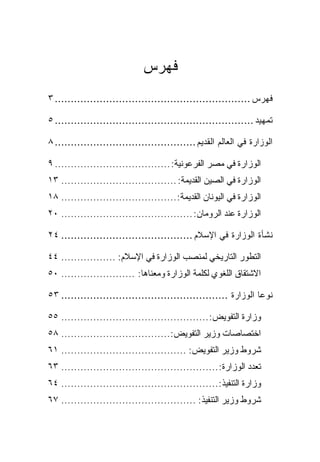 ‫ﻓﻬﺭﺱ‬
‫ﻓﻬﺭﺱ ............................................................. ٣‬

‫ﺘﻤﻬﻴﺩ .............................................................. ٥‬

‫ﺍﻟﻭﺯﺍﺭﺓ ﻓﻲ ﺍﻟﻌﺎﻟﻡ ﺍﻟﻘﺩﻴﻡ ............................................ ٨‬

‫ﺍﻟﻭﺯﺍﺭﺓ ﻓﻲ ﻤﺼﺭ ﺍﻟﻔﺭﻋﻭﻨﻴﺔ: .................................... ٩‬
‫ﺍﻟﻭﺯﺍﺭﺓ ﻓﻲ ﺍﻟﺼﻴﻥ ﺍﻟﻘﺩﻴﻤﺔ: .................................... ٣١‬
‫ﺍﻟﻭﺯﺍﺭﺓ ﻓﻲ ﺍﻟﻴﻭﻨﺎﻥ ﺍﻟﻘﺩﻴﻤﺔ: .................................... ٨١‬
‫ﺍﻟﻭﺯﺍﺭﺓ ﻋﻨﺩ ﺍﻟﺭﻭﻤﺎﻥ: ......................................... ٠٢‬

‫ﻨﺸﺄﺓ ﺍﻟﻭﺯﺍﺭﺓ ﻓﻲ ﺍﻹﺴﻼﻡ ......................................... ٤٢‬

‫ﺍﻟﺘﻁﻭﺭ ﺍﻟﺘﺎﺭﻴﺨﻲ ﻟﻤﻨﺼﺏ ﺍﻟﻭﺯﺍﺭﺓ ﻓﻲ ﺍﻹﺴﻼﻡ: ................. ٤٤‬
‫ﺍﻻﺸﺘﻘﺎﻕ ﺍﻟﻠﻐﻭﻱ ﻟﻜﻠﻤﺔ ﺍﻟﻭﺯﺍﺭﺓ ﻭﻤﻌﻨﺎﻫﺎ: ....................... ٠٥‬

‫ﻨﻭﻋﺎ ﺍﻟﻭﺯﺍﺭﺓ .................................................... ٣٥‬

‫ﻭﺯﺍﺭﺓ ﺍﻟﺘﻔﻭﻴﺽ: .............................................. ٥٥‬
‫ﺍﺨﺘﺼﺎﺼﺎﺕ ﻭﺯﻴﺭ ﺍﻟﺘﻔﻭﻴﺽ:.................................. ٨٥‬
‫ﺸﺭﻭﻁ ﻭﺯﻴﺭ ﺍﻟﺘﻔﻭﻴﺽ: ....................................... ١٦‬
‫ﺘﻌﺩﺩ ﺍﻟﻭﺯﺍﺭﺓ: ................................................. ٣٦‬
‫ﻭﺯﺍﺭﺓ ﺍﻟﺘﻨﻔﻴﺫ:................................................. ٤٦‬
‫ﺸﺭﻭﻁ ﻭﺯﻴﺭ ﺍﻟﺘﻨﻔﻴﺫ: .......................................... ٧٦‬
 