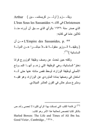 ‫‪Arthur‬‬     ‫ﻭﻴﻠﺘـ ـﺯﻡ ) ﺁﺭﺜـ ـﺭ ﻜﺭﻴﺴﺘﻨﺴـ ـﻴﻥ (‬
               ‫ـ‬           ‫ـ‬          ‫ـ‬
‫‪ Christensen‬ﻓﻲ ﻜﺘﺎﺒـﻪ ‪L'lran Sous les Sassanides‬‬
‫ﺍﻟﺫﻱ ﺼﺩﺭ ﺴﻨﺔ ٦٣٩١ ﺒﺎﻟﺭﺃﻱ ﺍﻟﺫﻱ ﺴـﺒﻕ ﺃﻥ ﺃﻭﺭﺩﻩ ﻤﻨـﺫ‬
                                      ‫ﺜﻼﺜﻴﻥ ﻋﺎﻤﺎ ﻓﻲ ﻜﺘﺎﺒﻪ:‬
                                                 ‫‪‬‬

‫٣٣ .‪ L'Empire des Sassanides, p‬ﻤـﻥ ﺃﻥ‬
‫) ﻭﻅﻴﻔ ـﺔ ﺍﻟ ـﻭﺯﻴﺭ ﻤﻨﻘﻭﻟ ـﺔ ﻨﻘ ـﻼ ﻤﺒﺎﺸ ـﺭﺍ ﻋ ـﻥ ﺍﻟﺩﻭﻟ ـﺔ‬
 ‫ـ‬        ‫‪ ‬ـ‬           ‫ـ ـ‬               ‫ـ ـ‬
                                            ‫ﺍﻟﺴﺎﺴﺎﻨﻴﺔ ()٩٣(.‬

‫ﻭﻟﻜﻨﻪ ﺤﻴﻥ ﺘﺤﺩﺙ ﻋﻥ ﻭﺼﻑ ﻭﻅﻴﻔﺔ "ﻓﻭﺯﻭﺭﺝ ﻓﺭﺍﻨﺎ‬
‫ﺩﻫﺎﻭ" ﺍﻟﺴﺎﺴﺎﻨﻴﺔ، ﻭﻫﻲ ﺍﻟﻭﻅﻴﻔﺔ ﺍﻟﺘﻲ ﺯﻋـﻡ ﺃﻨﻬـﺎ ﺍﻟﻨﻤـﻭﺫﺝ‬
‫ﺍﻷﺼﻠﻲ ﻟﻭﻅﻴﻔﺔ ﺍﻟﻭﺯﺍﺭﺓ، ﻟﻭﺤﻅ ﻨﻘﺹ ﻤﺎﺩﺘﻪ ﻋﻨﻬﺎ ﺤﺘﻰ ﺃﻨـﻪ‬
‫ﺍﺴﺘﻌﺎﻥ ﻓﻲ ﻭﺼﻔﻬﺎ ﺒﻤﺎﺩﺓ ﺍﻟﻤﺎﻭﺭﺩﻱ ﻋﻥ ﺍﻟﻭﺯﺍﺭﺓ، ﻭﻫﻭ ﻓﻘﻴـﻪ‬
             ‫ﻭﻤﺸﺭﻉ ﻤﺴﻠﻡ ﻋﺎﺵ ﻓﻲ ﺍﻟﻘﺭﻥ ﺍﻟﻌﺎﺸﺭ ﺍﻟﻤﻴﻼﺩﻱ.‬




                                                          ‫)٩٣(‬
‫ﺇﻥ ﻗﺎﺌﻤﺔ ﺍﻟﻜﺘﺏ ﺍﻟﺘﻲ ﺘﻤﺴﻜﺕ ﺒﻬﺫﺍ ﺍﻟﺭﺃﻱ ﻜﺜﻴﺭﺓ ﻻ ﺘﺤﺼﻰ ﻭﺃﺨـﺹ‬
               ‫ﺒﺎﻟﺫﻜﺭ ﻜﺘﺎﺒﺎ ﺘﺨﺼﺹ ﻟﻤﻌﺎﻟﺠﺔ ﻫﺫﺍ ﺍﻷﻤﺭ ﻭﻫﻭ ﻜﺘﺎﺏ:‬
‫.‪Harlod Bowen: The Life and Times of Ali Ibn Isa‬‬
‫. ٨٢٩١ , ‪Good Vizier , Cambridge‬‬
 