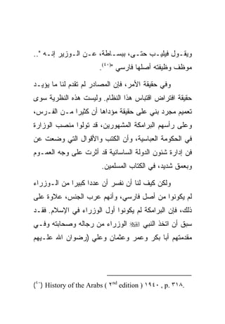 ‫ﻭﻴﻘـﻭل ﻓﻴﻠﻴـﺏ ﺤﺘـﻰ، ﺒﺒﺴـﺎﻁﺔ، ﻋـﻥ ﺍﻟـﻭﺯﻴﺭ ﺇﻨـﻪ "..‬
     ‫ـ‬                   ‫ـ‬
                        ‫ﻤﻭﻅﻑ ﻭﻅﻴﻔﺘﻪ ﺃﺼﻠﻬﺎ ﻓﺎﺭﺴﻲ ")٠٤(.‬

‫ﻭﻓﻲ ﺤﻘﻴﻘﺔ ﺍﻷﻤﺭ، ﻓﺈﻥ ﺍﻟﻤﺼﺎﺩﺭ ﻟﻡ ﺘﻘﺩﻡ ﻟﻨﺎ ﻤﺎ ﻴﺅﻴـﺩ‬
‫ﺤﻘﻴﻘﺔ ﺍﻓﺘﺭﺍﺽ ﺍﻗﺘﺒﺎﺱ ﻫﺫﺍ ﺍﻟﻨﻅﺎﻡ. ﻭﻟﻴﺴﺕ ﻫﺫﻩ ﺍﻟﻨﻅﺭﻴﺔ ﺴﻭﻯ‬
‫ﺘﻌﻤﻴﻡ ﻤﺠﺭﺩ ﺒﻨﻲ ﻋﻠﻰ ﺤﻘﻴﻘﺔ ﻤﺅﺩﺍﻫﺎ ﺃﻥ ﻜﺜﻴﺭﺍ ﻤـﻥ ﺍﻟﻔـﺭﺱ،‬
‫ﻭﻋﻠﻰ ﺭﺃﺴﻬﻡ ﺍﻟﺒﺭﺍﻤﻜﺔ ﺍﻟﻤﺸﻬﻭﺭﻴﻥ، ﻗﺩ ﺘﻭﻟﻭﺍ ﻤﻨﺼﺏ ﺍﻟﻭﺯﺍﺭﺓ‬
‫ﻓﻲ ﺍﻟﺤﻜﻭﻤﺔ ﺍﻟﻌﺒﺎﺴﻴﺔ، ﻭﺃﻥ ﺍﻟﻜﺘﺏ ﻭﺍﻷﻗﻭﺍل ﺍﻟﺘﻲ ﻭﻀﻌﺕ ﻋﻥ‬
‫ﻓﻥ ﺇﺩﺍﺭﺓ ﺸﺌﻭﻥ ﺍﻟﺩﻭﻟﺔ ﺍﻟﺴﺎﺴﺎﻨﻴﺔ ﻗﺩ ﺃﺜﺭﺕ ﻋﻠﻰ ﻭﺠﻪ ﺍﻟﻌﻤـﻭﻡ‬
                         ‫ﻭﺒﻌﻤﻕ ﺸﺩﻴﺩ، ﻓﻲ ﺍﻟﻜﺘﺎﺏ ﺍﻟﻤﺴﻠﻤﻴﻥ.‬

‫ﻭﻟﻜﻥ ﻜﻴﻑ ﻟﻨﺎ ﺃﻥ ﻨﻔﺴﺭ ﺃﻥ ﻋﺩﺩﺍ ﻜﺒﻴﺭﺍ ﻤﻥ ﺍﻟـﻭﺯﺭﺍﺀ‬
             ‫‪‬‬
‫ﻟﻡ ﻴﻜﻭﻨﻭﺍ ﻤﻥ ﺃﺼل ﻓﺎﺭﺴﻲ، ﻭﺃﻨﻬﻡ ﻋﺭﺏ ﺍﻟﺠﻨﺱ، ﻋﻼﻭﺓ ﻋﻠﻰ‬
‫ﺫﻟﻙ، ﻓﺈﻥ ﺍﻟﺒﺭﺍﻤﻜﺔ ﻟﻡ ﻴﻜﻭﻨﻭﺍ ﺃﻭل ﺍﻟﻭﺯﺭﺍﺀ ﻓﻲ ﺍﻹﺴﻼﻡ. ﻓﻘـﺩ‬
‫ﺴﺒﻕ ﺃﻥ ﺍﺘﺨﺫ ﺍﻟﻨﺒﻲ ‪ ‬ﺍﻟﻭﺯﺭﺍﺀ ﻤﻥ ﺭﺠﺎﻟﻪ ﻭﺼﺤﺎﺒﺘﻪ ﻭﻓـﻲ‬
‫ﻤﻘﺩﻤﺘﻬﻡ ﺃﺒﺎ ﺒﻜﺭ ﻭﻋﻤﺭ ﻭﻋﺜﻤﺎﻥ ﻭﻋﻠﻲ )ﺭﻀﻭﺍﻥ ﺍﷲ ﻋﻠـﻴﻬﻡ‬




‫.٨١٣ .‪(٤٠) History of the Arabs ( ٢nd edition ) ١٩٤٠ , p‬‬
 