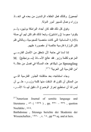 ‫ﺃﺠﻤﻌﻴﻥ(. ﻭﻜﺫﻟﻙ ﻓﻌل ﺍﻟﺨﻠﻔﺎﺀ ﺍﻟﺭﺍﺸﺩﻭﻥ ﻤﻥ ﺒﻌﺩﻩ ﻓﻲ ﺍﺘﺨـﺎﺫ‬
                         ‫ﻭﺯﺭﺍﺀ ﻭﻋﻤﺎل ﻟﺘﺴﻴﻴﺭ ﺃﻤﻭﺭ ﺍﻟﺩﻭﻟﺔ.‬

‫ﻭﻓﻭﻕ ﻜل ﺫﻟﻙ ﻓﻠﻘﺩ ﻜﺎﻥ ﺃﺠﺩﺍﺩ ﺍﻟﺒﺭﺍﻤﻜﺔ ﺒﻭﺫﻴﻴﻥ، ﻭﻟـﻡ‬
‫ﻴﻜﻭﻨﻭﺍ ﻤﺠﻭﺴﺎ )ﺯﺭﺍﺩﺸﺘﻴﻥ(، ﻭﺘﺒﻌﺎ ﻟﺫﻟﻙ ﻓﻠﻡ ﺘﻜﻥ ﻟﻬﻡ ﺃﻱ ﺼﻠﺔ‬
‫ﺒﺎﻹﺩﺍﺭﺓ ﺍﻟﺴﺎﺴﺎﻨﻴﺔ ﺍﻟﺘﻲ ﻜﺎﻨﺕ ﻤﺘﻌﺼﺒﺔ ﻟﻠﻤﺠﻭﺴﻴﺔ، ﻭﺒﺎﻟﺘﺎﻟﻲ ﻓﻠﻡ‬
            ‫ﺘﻜﻥ ﺍﻟﻭﺯﺍﺭﺓ ﻓﺎﺭﺴﻴﺔ ﺨﺎﻟﺼﺔ ﺃﻭ ﻤﻘﺼﻭﺭﺓ ﻋﻠﻴﻬﻡ.‬

‫ﺇﻨﻨﺎ ﻟﺴﻨﺎ ﻓﻲ ﺤﺎﺠﺔ ﻷﻥ ﻨﺘﺤﻘﻕ ﻤﻥ ﺍﻷﺼل ﺍﻟﻔﺎﺭﺴـﻲ‬
‫ﺍﻟﻤﺯﻋﻭﻡ ﻟﻜﻠﻤﺔ ﻭﺯﻴﺭ. ﻓﻘﺩ ﻋﺎﻟﺞ ﺍﻷﺴـﺘﺎﺫ )ﺴـﺒﺭﻨﺠﻠﻨﺞ( .‪M‬‬
‫‪ Sprengling‬ﻤﻥ ﺸﻴﻜﺎﻏﻭ ﻫﺫﻩ ﺍﻟﻤﺴﺄﻟﺔ ﻓﻲ ﻓﺼل ﻤﻥ ﻤﻘﺎﻟـﺔ‬
                            ‫"ﻤﻥ ﺍﻟﻔﺎﺭﺴﻴﺔ ﺇﻟﻰ ﺍﻟﻌﺭﺒﻴﺔ" )١٤(.‬

‫ﻭﺠﺎﺀ ﺍﺴﺘﻨﺘﺎﺠﻪ، ﺒﻌﺩ ﻤﻨﺎﻗﺸﺘﻪ ﺍﻟﺠﺫﻭﺭ ﺍﻟﻔﺎﺭﺴﻴﺔ ﺍﻟﺘـﻲ‬
‫ﻤﻥ ﺍﻟﻤﻤﻜﻥ ﺃﻥ ﺘﻜﻭﻥ ﻗﺩ ﺍﺸﺘﻘﺕ ﻤﻨﻬﺎ ﻜﻠﻤﺔ ﻭﺯﻴـﺭ، ﻋﻠـﻰ ﺃﻥ‬
‫ﻟﻴﺱ ﻟﻨﺎ ﺃﻥ ﻨﺴﺘﻁﻴﻊ ﺇﺤﺭﺍﺯ ﺍﻟﻭﻀﻭﺡ ﺍﻟـﺩﻗﻴﻕ ﻟﻬـﺫﺍ ﺍﻷﻤـﺭ،‬

‫)١٤(‬
   ‫‪American‬‬    ‫‪Journal‬‬    ‫‪of‬‬   ‫‪semitic‬‬    ‫‪language‬‬     ‫‪and‬‬
‫‪literatures , ٥٦ ( ١٩٣٩ ) , pp. ٣٣١ – ٣٣٦ , quotion‬‬
‫.٤٤٤ , ‪Noeldeke‬‬
‫‪Batthdomae , Sitzungs berichte der Skademie der‬‬
‫.‪Wissenchaften , ١٩٢٠ , v. ١٨ , pp ٣٩ sq. and at hers‬‬
 