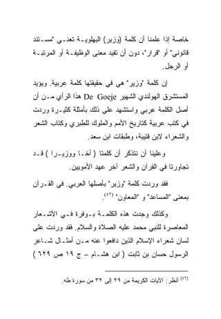 ‫ﺨﺎﺼﺔ ﺇﺫﺍ ﻋﻠﻤﻨﺎ ﺃﻥ ﻜﻠﻤﺔ )ﻭﺯﻴﺭ( ﺍﻟﺒﻬﻠﻭﻴـﺔ ﺘﻌﻨـﻲ "ﻤﺴـﺘﻨﺩ‬
‫ﻗﺎﻨﻭﻨﻲ" ﺃﻭ "ﻗﺭﺍﺭ"، ﺩﻭﻥ ﺃﻥ ﺘﻔﻴﺩ ﻤﻌﻨﻰ ﺍﻟﻭﻅﻴﻔـﺔ ﺃﻭ ﺍﻟﻤﺭﺘﺒـﺔ‬
                                                ‫ﺃﻭ ﺍﻟﺭﺠل.‬

‫ﺇﻥ ﻜﻠﻤﺔ "ﻭﺯﻴﺭ" ﻫﻲ ﻓﻲ ﺤﻘﻴﻘﺘﻬﺎ ﻜﻠﻤﺔ ﻋﺭﺒﻴﺔ. ﻭﻴﺅﻴﺩ‬
‫ﺍﻟﻤﺴﺘﺸﺭﻕ ﺍﻟﻬﻭﻟﻨﺩﻱ ﺍﻟﺸﻬﻴﺭ ‪ De Goeje‬ﻫﺫﺍ ﺍﻟﺭﺃﻱ ﻤـﻥ ﺃﻥ‬
‫ﺃﺼل ﺍﻟﻜﻠﻤﺔ ﻋﺭﺒﻲ ﻭﺍﺴﺘﺸﻬﺩ ﻋﻠﻰ ﺫﻟﻙ ﺒﺄﻤﺜﻠﺔ ﻜﺜﻴـﺭﺓ ﻭﺭﺩﺕ‬
‫ﻓﻲ ﻜﺘﺏ ﻋﺭﺒﻴﺔ ﻜﺘﺎﺭﻴﺦ ﺍﻷﻤﻡ ﻭﺍﻟﻤﻠﻭﻙ ﻟﻠﻁﺒﺭﻱ ﻭﻜﺘﺎﺏ ﺍﻟﺸﻌﺭ‬
                   ‫ﻭﺍﻟﺸﻌﺭﺍﺀ ﻻﺒﻥ ﻗﺘﻴﺒﺔ، ﻭﻁﺒﻘﺎﺕ ﺍﺒﻥ ﺴﻌﺩ.‬

‫ﻭﻋﻠﻴﻨﺎ ﺃﻥ ﻨﺘﺫﻜﺭ ﺃﻥ ﻜﻠﻤﺘﺎ ) ﺃﺨـﺎ ﻭﻭﺯﻴـﺭﺍ ( ﻗـﺩ‬
            ‫ﺘﺠﺎﻭﺭﺘﺎ ﻓﻲ ﺍﻟﻘﺭﺁﻥ ﻭﺍﻟﺸﻌﺭ ﺁﺨﺭ ﻋﻬﺩ ﺍﻷﻤﻭﻴﻴﻥ.‬

‫ﻓﻘﺩ ﻭﺭﺩﺕ ﻜﻠﻤﺔ "ﻭﺯﻴﺭ" ﺒﺄﺼﻠﻬﺎ ﺍﻟﻌﺭﺒﻲ. ﻓﻲ ﺍﻟﻘـﺭﺁﻥ‬
                         ‫ﺒﻤﻌﻨﻰ "ﺍﻟﻤﺴﺎﻋﺩ" ﻭ "ﺍﻟﻤﻌﺎﻭﻥ" )٢٤(.‬

‫ﻭﻜﺫﻟﻙ ﻭﺠﺩﺕ ﻫﺫﻩ ﺍﻟﻜﻠﻤـﺔ ﺒـﻭﻓﺭﺓ ﻓـﻲ ﺍﻷﺸـﻌﺎﺭ‬
‫ﺍﻟﻤﻌﺎﺼﺭﺓ ﻟﻠﻨﺒﻲ ﻤﺤﻤﺩ ﻋﻠﻴﻪ ﺍﻟﺼﻼﺓ ﻭﺍﻟﺴﻼﻡ. ﻓﻘﺩ ﻭﺭﺩﺕ ﻋﻠﻰ‬
‫ﻟﺴﺎﻥ ﺸﻌﺭﺍﺀ ﺍﻹﺴﻼﻡ ﺍﻟﺫﻴﻥ ﺩﺍﻓﻌﻭﺍ ﻋﻨﻪ ﻤـﻥ ﺃﻤﺜـﺎل ﺸـﺎﻋﺭ‬
‫ﺍﻟﺭﺴﻭل ﺤﺴﺎﻥ ﺒﻥ ﺜﺎﺒﺕ ) ﺍﺒﻥ ﻫﺸـﺎﻡ – ﺝ ٩١ ﺹ ٩٢٦ (‬

                                                         ‫)٢٤(‬
          ‫ﺃﻨﻅﺭ: ﺍﻵﻴﺎﺕ ﺍﻟﻜﺭﻴﻤﺔ ﻤﻥ ٩٢ ﺇﻟﻰ ٢٣ ﻤﻥ ﺴﻭﺭﺓ ﻁﻪ.‬
 