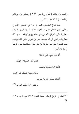 ‫ﻭﻜﻌﺏ ﺒﻥ ﻤﺎﻟﻙ ) ﻨﻔﺱ ﺝ٤ ﺹ ٩٥٦ ( ﻭﻋﺒﺎﺱ ﺒﻥ ﻤﺭﺩﺍﺱ‬
                                ‫) ﻨﻔﺴﻪ، ﺝ ٦١، ﺹ ٠٦٨ (.‬

‫ﻜﻤﺎ ﺸﺎﻉ ﺍﺴﺘﻌﻤﺎل ﻜﻠﻤﺔ "ﻭﺯﻴﺭ" ﻓﻲ ﺍﻟﻌﺼﺭ ﺍﻷﻤﻭﻱ،‬
‫ﻭﻋﻠﻰ ﺴﺒﻴل ﺍﻟﻤﺜﺎل ﺘﻘﻭل ﺍﻟﺸﺎﻋﺭﺓ ﻫﻨﺩ ﺒﻨﺕ ﺯﻴﺩ ﻓﻲ ﺯﻴﺎﺩ ﻭﺍﻟﻲ‬
‫ﻤﻌﺎﻭﻴﺔ ﻋﻠﻰ ﺍﻟﻌﺭﺍﻕ "ﻟﻪ ﻤﻥ ﺸﺭ ﺃﻤﺘﻪ ﻭﺯﻴﺭ" ﻭﺘﻘﺼـﺩ ﺒـﺫﻟﻙ‬
‫ﻤﻌﺎﻭﻴﺔ، ﻭﺘﻌﻨﻲ ﺃﻥ ﻟﻪ ﻤﺴﺎﻋﺩﺍ ﻫﻭ ﻤﻥ ﺸﺭﺍﺭ ﺨﻠﻕ ﺍﷲ، ﺒﻴﻨﻤـﺎ‬
‫ﻨﺠﺩ ﺸﺎﻋﺭﺍ ﺁﺨﺭ ﻫﻭ ﺤﺎﺭﺜﺔ ﺒﻥ ﺒﺩﺭ ﻴﻘﻭل ﻤﺨﺎﻁﺒﺎ ﻨﻔﺱ ﺍﻟﺭﺠل‬
                                            ‫)ﺯﻴﺎﺩ ﺒﻥ ﺃﺒﻴﻪ(.‬

                               ‫ﺃﻻ ﻤﻥ ﻤﺒﻠﻎ ﻋﻨﻲ ﺯﻴﺎﺩﺍ‬

   ‫ﻓﻨﻌﻡ ﺃﺨﻭ ﺍﻟﺨﻠﻴﻔﺔ ﻭﺍﻷﻤﻴﺭ‬

                               ‫ﻓﺄﻨﺕ ﺇﻤﺎﻡ ﻤﻌﺩﻟﺔ ﻭﻗﺼﺩ‬

‫ﻭﺤﺯﻡ ﺤﻴﻥ ﺘﺤﻀﺭﻙ ﺍﻷﻤﻭﺭ‬

                           ‫ﺃﺨﻭﻙ ﺨﻠﻴﻔﺔ ﺍﷲ ﺒﻥ ﺤﺭﺏ‬
‫)٣٤(‬
       ‫ﻭﺃﻨﺕ ﻭﺯﻴﺭﻩ ﻨﻌﻡ ﺍﻟﻭﺯﻴﺭ‬


                                                       ‫)٣٤(‬
‫ﺍﻟﻁﺒﺭﻱ: ﺘﺎﺭﻴﺦ ﺍﻟﺭﺴل ، ﻁﺒﻌﺔ ﺍﻟﻘﺎﻫﺭﺓ ٣٦٩١ ﺹ ٥ ﺠــ ٣٢ ،‬
                                                        ‫٤٢‬
 