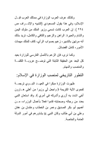 ‫ﻭﻜﺫﻟﻙ ﻋﺭﻑ ﺍﻟﻌﺭﺏ ﺍﻟﻭﺯﺍﺭﺓ ﻓﻲ ﻤﻤﺎﻟﻙ ﺍﻟﻌﺭﺏ ﻗﺒـل‬
‫ﺍﻹﺴﻼﻡ، ﻭﻓﻲ ﻫﺫﺍ ﻴﻘﻭل ﺍﻟﻤﺴﻌﻭﺩﻱ )ﺍﻟﺘﻨﺒﻴﻪ ﻭﺍﻹﺸـﺭﺍﻑ ﺹ‬
‫٤٩٢ (: ﺇﻥ ﺍﻟﻌﺭﺏ ﻜﺎﻨﺕ ﺘﺴﻤﻲ ﻭﺯﻴﺭ ﺍﻟﻤﻠﻙ ﻤﻥ ﻤﻠﻭﻙ ﺍﻟﻴﻤﻥ‬
‫ﻭﺍﻟﺸﺎﻡ ﻭﺍﻟﺤﻴﺭﺓ: ﺍﻟﺭﺍﻫﻥ ﻭﺍﻟﺯﻋﻴﻡ ﻭﺍﻟﻜﺎﻓﻲ ﻭﺍﻟﻜﺎﻤل، ﺘﺭﻴﺩ ﺒﺫﻟﻙ‬
‫ﺃﻨﻪ ﻤﺭﺘﻬﻥ ﺒﺎﻟﺘﺩﺒﻴﺭ، ﺯﻋﻴﻡ ﺒﺼﻭﺍﺏ ﺍﻟﺭﺃﻱ، ﻜﺎﻑ ﻟﻠﻤﻠﻙ ﻤﻬﻤﺎﺕ‬
                                   ‫ﺍﻷﻤﻭﺭ، ﻜﺎﻤل ﺍﻟﻔﻀﺎﺌل.‬

‫ﻭﻜﻤﺎ ﻨﺭﻯ، ﻓﺈﻥ ﺍﻟﺯﻋﻡ ﺒﺎﻷﺼل ﺍﻟﻔﺎﺭﺴﻲ ﻟﻠﻭﺯﺍﺭﺓ ﺒﻌﻴﺩ‬
‫ﻜل ﺍﻟﺒﻌﺩ ﻋﻥ ﺍﻟﺤﻘﻴﻘﺔ ﺍﻟﺜﺎﺒﺘﺔ ﺍﻟﺘﻲ ﺘﻭﻀـﺢ ﻋﺭﻭﺒـﺔ ﺍﻟﻜﻠﻤـﺔ‬
                                       ‫ﻭﺍﻟﻤﻨﺼﺏ ﻭﺍﻟﻤﻬﺎﻡ.‬

 ‫ﺍﻟﺘﻁﻭﺭ ﺍﻟﺘﺎﺭﻴﺨﻲ ﻟﻤﻨﺼﺏ ﺍﻟﻭﺯﺍﺭﺓ ﻓﻲ ﺍﻹﺴﻼﻡ:‬
‫ﻅﻬﺭﺕ ﺍﻟﻭﺯﺍﺭﺓ ﻤﺒﻜﺭﺍ ﻓﻲ ﺍﻟﻌﻬـﺩ ﺍﻟﻨﺒـﻭﻱ ﺘﺭﺠﻤـﺔ‬
‫ﻟﻔﺤﻭﻯ ﺍﻵﻴﺔ ﺍﻟﻜﺭﻴﻤﺔ ‪ ‬ﺍﺠ ‪‬ل ﱢﻲ ﻭ ِﻴ ‪‬ﺍ ﻤﻥ ﺃﻫ ِﻲ ‪‬ـﺎ ‪‬ﻭﻥ‬
‫ﻭ ‪‬ﻌ ﻟ ‪‬ﺯ ﺭ ‪ َ  ‬ﻠ ﻫ ﺭ ‪‬‬
‫ﺃ ِﻲ ﺍﺸﺩﺩ ﺒﻪ ﺃﺯ ِﻱ ﻭﺃﺸﺭﻜﻪ ِﻲ ﺃﻤ ِﻱ ‪ .‬ﻭﻗﺩ ﺍﺴﺘﻌﺎﻥ ﺍﻟﻨﺒﻲ‬
                     ‫ﹾ ‪ َ ِ ِ  ‬ﺭ ‪ َ ‬ﹾ ِ ﹾ ‪ ‬ﻓ َ ‪‬ﺭ‬ ‫َﺨ‬
‫ﺒﻌﺩﺩ ﻤﻥ ﺭﺠﺎﻟﻪ ﻭﺼﺤﺎﺒﺘﻪ ﻗﺎﻤﻭﺍ ﻓﻌﻼ ﺒﺄﻋﻤﺎل ﺍﻟﻭﺯﺭﺍﺀ، ﻤـﻥ‬
‫ﺃﻫﻤﻬﻡ ﺃﺒﻭ ﺒﻜﺭ ﺍﻟﺼﺩﻴﻕ ﻭﻋﻤﺭ ﺒﻥ ﺍﻟﺨﻁﺎﺏ ﻭﻋﺜﻤﺎﻥ ﺒﻥ ﻋﻔﺎﻥ‬
‫ﻭﻋﻠﻲ ﺒﻥ ﺃﺒﻲ ﻁﺎﻟﺏ ﻭﻜﺎﻥ ﺍﻟﻨﺒﻲ ‪ ‬ﻴﺸﺎﻭﺭﻫﻡ ﻓﻲ ﺃﻤﻭﺭ ﺍﻟﺩﻭﻟﺔ‬
                                         ‫ﺍﻟﻌﺎﻤﺔ ﻭﺍﻟﺨﺎﺼﺔ.‬
 