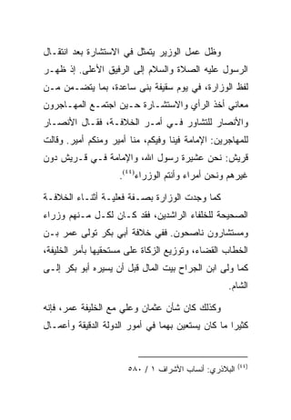 ‫ﻭﻅل ﻋﻤل ﺍﻟﻭﺯﻴﺭ ﻴﺘﻤﺜل ﻓﻲ ﺍﻻﺴﺘﺸﺎﺭﺓ ﺒﻌﺩ ﺍﻨﺘﻘـﺎل‬
‫ﺍﻟﺭﺴﻭل ﻋﻠﻴﻪ ﺍﻟﺼﻼﺓ ﻭﺍﻟﺴﻼﻡ ﺇﻟﻰ ﺍﻟﺭﻓﻴﻕ ﺍﻷﻋﻠﻰ. ﺇﺫ ﻅﻬـﺭ‬
‫ﻟﻔﻅ ﺍﻟﻭﺯﺍﺭﺓ، ﻓﻲ ﻴﻭﻡ ﺴﻘﻴﻔﺔ ﺒﻨﻰ ﺴﺎﻋﺩﺓ، ﺒﻤﺎ ﻴﺘﻀـﻤﻥ ﻤـﻥ‬
‫ﻤﻌﺎﻨﻲ ﺃﺨﺫ ﺍﻟﺭﺃﻱ ﻭﺍﻻﺴﺘﺸـﺎﺭﺓ ﺤـﻴﻥ ﺍﺠﺘﻤـﻊ ﺍﻟﻤﻬـﺎﺠﺭﻭﻥ‬
‫ﻭﺍﻷﻨﺼﺎﺭ ﻟﻠﺘﺸﺎﻭﺭ ﻓـﻲ ﺃﻤـﺭ ﺍﻟﺨﻼﻓـﺔ، ﻓﻘـﺎل ﺍﻷﻨﺼـﺎﺭ‬
‫ﻟﻠﻤﻬﺎﺠﺭﻴﻥ: ﺍﻹﻤﺎﻤﺔ ﻓﻴﻨﺎ ﻭﻓﻴﻜﻡ، ﻤﻨﺎ ﺃﻤﻴﺭ ﻭﻤﻨﻜﻡ ﺃﻤﻴﺭ. ﻭﻗﺎﻟﺕ‬
‫ﻗﺭﻴﺵ: ﻨﺤﻥ ﻋﺸﻴﺭﺓ ﺭﺴﻭل ﺍﷲ، ﻭﺍﻹﻤﺎﻤﺔ ﻓـﻲ ﻗـﺭﻴﺵ ﺩﻭﻥ‬
                    ‫ﻏﻴﺭﻫﻡ ﻭﻨﺤﻥ ﺃﻤﺭﺍﺀ ﻭﺃﻨﺘﻡ ﺍﻟﻭﺯﺭﺍﺀ)٤٤(.‬

‫ﻜﻤﺎ ﻭﺠﺩﺕ ﺍﻟﻭﺯﺍﺭﺓ ﺒﺼـﻔﺔ ﻓﻌﻠﻴـﺔ ﺃﺜﻨـﺎﺀ ﺍﻟﺨﻼﻓـﺔ‬
‫ﺍﻟﺼﺤﻴﺤﺔ ﻟﻠﺨﻠﻔﺎﺀ ﺍﻟﺭﺍﺸﺩﻴﻥ، ﻓﻘﺩ ﻜـﺎﻥ ﻟﻜـل ﻤـﻨﻬﻡ ﻭﺯﺭﺍﺀ‬
‫ﻭﻤﺴﺘﺸﺎﺭﻭﻥ ﻨﺎﺼﺤﻭﻥ. ﻓﻔﻲ ﺨﻼﻓﺔ ﺃﺒﻲ ﺒﻜﺭ ﺘﻭﻟﻰ ﻋﻤﺭ ﺒـﻥ‬
‫ﺍﻟﺨﻁﺎﺏ ﺍﻟﻘﻀﺎﺀ، ﻭﺘﻭﺯﻴﻊ ﺍﻟﺯﻜﺎﺓ ﻋﻠﻰ ﻤﺴﺘﺤﻘﻴﻬﺎ ﺒﺄﻤﺭ ﺍﻟﺨﻠﻴﻔﺔ،‬
‫ﻜﻤﺎ ﻭﻟﻰ ﺍﺒﻥ ﺍﻟﺠﺭﺍﺡ ﺒﻴﺕ ﺍﻟﻤﺎل ﻗﺒل ﺃﻥ ﻴﺴﻴﺭﻩ ﺃﺒﻭ ﺒﻜﺭ ﺇﻟـﻰ‬
                                                  ‫ﺍﻟﺸﺎﻡ.‬

‫ﻭﻜﺫﻟﻙ ﻜﺎﻥ ﺸﺄﻥ ﻋﺜﻤﺎﻥ ﻭﻋﻠﻲ ﻤﻊ ﺍﻟﺨﻠﻴﻔﺔ ﻋﻤﺭ، ﻓﺈﻨﻪ‬
‫ﻜﺜﻴﺭﺍ ﻤﺎ ﻜﺎﻥ ﻴﺴﺘﻌﻴﻥ ﺒﻬﻤﺎ ﻓﻲ ﺃﻤﻭﺭ ﺍﻟﺩﻭﻟﺔ ﺍﻟﺩﻗﻴﻘﺔ ﻭﺃﻋﻤـﺎل‬
                                                   ‫‪‬‬


                                                       ‫)٤٤(‬
                       ‫ﺍﻟﺒﻼﺫﺭﻱ: ﺃﻨﺴﺎﺏ ﺍﻷﺸﺭﺍﻑ ١ / ٠٨٥‬
 