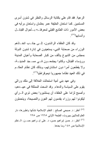 ‫ﺍﻟﺭﻋﻴﺔ. ﻓﻘﺩ ﻗﺎﻡ ﻋﻠﻲ ﺒﻜﺘﺎﺒﺔ ﺍﻟﺭﺴﺎﺌل ﻭﺍﻟﻨﻅﺭ ﻓﻲ ﺸﺌﻭﻥ ﺃﺴﺭﻯ‬
‫ﺍﻟﻤﺴﻠﻤﻴﻥ. ﻜﻤﺎ ﺍﺴﺘﻌﺎﻥ ﺍﻟﺨﻠﻴﻔﺔ ﻋﻤﺭ ﺒﻌﺜﻤﺎﻥ ﻭﺍﺴﺘﻌﺎﻥ ﺒﺭﺃﻴﻪ ﻓﻲ‬
‫ﺒﻌﺽ ﺍﻷﻤﻭﺭ ﺫﺍﺕ ﺍﻟﻁﺎﺒﻊ ﺍﻟﻘﺒﻠﻲ ﻟﻤﻌﺭﻓﺘـﻪ ﺒـﺄﺤﻭﺍل ﺍﻟﻘﺒﺎﺌـل‬
                                               ‫ﻭﺃﻨﺴﺎﺒﻬﺎ)٥٤(.‬

‫ﻭﻗﺩ ﻜﺎﻥ ﺍﻟﺨﻠﻔﺎﺀ ﺍﻟﺭﺍﺸﺩﻭﻥ، ﺇﻟـﻰ ﺠﺎﻨـﺏ ﺍﺘﺨـﺎﺫﻫﻡ‬
‫ﺍﻟﻭﺯﺭﺍﺀ ﻤﻥ ﺼﺤﺎﺒﺔ ﺍﻟﻨﺒﻲ، ﻴﺴﺘﻌﻴﻨﻭﻥ ﻓﻲ ﺇﺩﺍﺭﺓ ﺸﺌﻭﻥ ﺍﻟﺩﻭﻟﺔ‬
‫ﺒﻤﺠﻠﺱ ﻤﻥ ﺍﻟﺸﻴﻭﺥ ﻴﺘﺄﻟﻑ ﻤﻥ ﻜﺒﺎﺭ ﺍﻟﺼﺤﺎﺒﺔ ﻭﺃﻋﻴﺎﻥ ﺍﻟﻤﺩﻴﻨﺔ‬
‫ﻭﺭﺅﺴﺎﺀ ﺍﻟﻘﺒﺎﺌل، ﻭﻜﺎﻨﻭﺍ ﻴﺠﺘﻤﻌـﻭﻥ ﻓـﻲ ﻤﺴـﺠﺩ ﺍﻟﻤﺩﻴﻨـﺔ،‬
‫ﻭﻻ ﻴﻘﻁﻌﻭﻥ ﺃﻤﺭﺍ ﺩﻭﻥ ﺍﺴﺘﺸﺎﺭﺘﻬﻡ، ﻭﺒﺫﻟﻙ ﻜﺎﻥ ﻨﻅﺎﻡ ﺍﻟﺤﻜـﻡ‬
               ‫ﻓﻲ ﺫﻟﻙ ﺍﻟﻌﻬﺩ ﻨﻅﺎﻤﺎ ﺠﻤﻬﻭﺭﻴﺎ ﺩﻴﻤﻭﻗﺭﺍﻁﻴﺎ)٦٤(.‬
                     ‫‪‬‬          ‫‪‬‬       ‫‪‬‬

‫ﻭﻓﻲ ﻋﻬﺩ ﺒﻨﻲ ﺃﻤﻴﺔ ﺍﺴﺘﺤﺎﻟﺕ ﺍﻟﺨﻼﻓﺔ ﺇﻟﻰ ﻤﻠﻙ ﻭﺭﺍﺜﻲ‬
‫ﻴﻘﻭﻡ ﻋﻠﻰ ﺍﻟﺴﻴﺎﺴﺔ ﻭﺍﻟﺩﻫﺎﺀ. ﻭﻗﺩ ﺍﺘﺴﻌﺕ ﺍﻟﻤﻤﻠﻜﺔ ﻓﻲ ﻋﻬـﺩﻫﻡ،‬
‫ﻭﺃﺼﺒﺢ ﻟﺯﺍﻤﺎ ﻋﻠﻰ ﺍﻟﺨﻠﻔﺎﺀ ﺃﻥ ﻴﺴﺘﺸﻴﺭﻭﺍ ﺒﻌﺽ ﺫﻭﻱ ﺍﻟـﺭﺃﻱ‬
                                        ‫‪‬‬
‫ﻟﻴﻜﻭﻨﻭﺍ ﻟﻬﻡ ﻭﺯﺭﺍﺀ ﻴﻘﺩﻤﻭﻥ ﻟﻬﻡ ﺍﻟﻌﻭﻥ ﻭﺍﻟﻨﺼﻴﺤﺔ، ﻭﻴﺘﺤﻤﻠﻭﻥ‬

                                                           ‫)٥٤(‬
‫ﺃﻨﻅﺭ: ﺩ. ﺼﺒﺤﻲ ﺍﻟﺼﺎﻟﺢ : ﺍﻟﻨﻅﻡ ﺍﻹﺴﻼﻤﻴﺔ ﻨﺸﺄﺘﻬﺎ ﻭﺘﻁﻭﺭﻫﺎ، ﺩﺍﺭ‬
             ‫ﺍﻟﻌﻠﻡ ﻟﻠﻤﻼﻴﻴﻥ ﺒﺒﻴﺭﻭﺕ، ﺍﻟﻁﺒﻌﺔ ﺍﻷﻭﻟﻲ ٥٦٩١ ﺹ ٥٩٢‬
                                                           ‫)٦٤(‬
‫ﺃﻨﻅﺭ: ﺩ. ﺤﺴﻥ ﺇﺒﺭﺍﻫﻴﻡ ﺤﺴﻥ، ﺩ. ﻋﻠﻰ ﺇﺒـﺭﺍﻫﻴﻡ ﺤﺴـﻥ: ﺍﻟـﻨﻅﻡ‬
                                 ‫ﺍﻹﺴﻼﻤﻴﺔ ﺹ ٥٤١ ﻭﻤﺎ ﺒﻌﺩﻫﺎ.‬
 