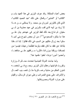 ‫ﺒﻌﺽ ﺃﻋﺒﺎﺀ ﺍﻟﻤﻤﻠﻜﺔ. ﻭﻗﺩ ﻋﺭﻑ ﺍﻟﻭﺯﻴﺭ ﻓﻲ ﻫﺫﺍ ﺍﻟﻌﻬﺩ ﺒﺎﺴـﻡ‬
‫"ﺍﻟﻜﺎﺘﺏ" ﺃﻭ "ﺍﻟﻤﺸﻴﺭ"، ﻭﻜﻤﺜل ﻋﻠﻰ ﺫﻟﻙ "ﻋﺒﺩ ﺍﻟﺤﻤﻴﺩ ﺍﻟﻜﺎﺘﺏ"،‬
‫ﺍﻟﺫﻱ ﻜﺎﻥ ﻜﺎﻟﻭﺯﻴﺭ ﻟﻤﺭﻭﺍﻥ ﺒﻥ ﻤﺤﻤﺩ. ﻭﻻ ﻴﺴﺘﺜﻨﻰ ﻤـﻥ ﻫـﺫﺍ‬
‫ﺇﻻ ﺯﻴﺎﺩ ﺒﻥ ﺃﺒﻴﻪ ﺍﻟﺫﻱ ﻟﻘﺏ ﺒﺎﻟﻭﺯﻴﺭ ﻓﻲ ﻋﻬﺩ ﻤﻌﺎﻭﻴﺔ ﺒﻥ ﺃﺒـﻲ‬
‫ﺴﻔﻴﺎﻥ. ﺜﻡ ﺸﺎﻉ ﺒﻌﺩ ﺫﻟﻙ ﻟﻔﻅ ﺍﻟﻭﺯﻴﺭ ﻓﻲ ﻋﻬﺩﻫﻡ. ﻴﺩل ﻋﻠـﻰ‬
‫ﻫﺫﺍ ﻤﺎ ﻴﺫﻜﺭﻩ ﺍﻟﻤﺴﻌﻭﺩﻱ)٧٤(، ﻤﻥ ﺃﻥ ﺒﻌﺽ ﺸﻴﻭﺥ ﺒﻨﻲ ﺃﻤﻴـﺔ‬
‫ﺴﺌﻠﻭﺍ ﺒﻌﺩ ﺯﻭﺍل ﻤﻠﻜﻬﻡ ﻋﻥ ﺍﻟﺴﺒﺏ ﻓﻲ ﺫﻟﻙ ﻓﻘﺎﻟﻭﺍ: ﺇﻨﻨﺎ ﺸـﻐﻠﻨﺎ‬
‫ﺒﻠﺫﺍﺘﻨﺎ ﻋﻥ ﺘﻔﻘﺩ ﻤﺎ ﻜﺎﻥ ﺘﻔﻘﺩﻩ ﻴﻠﺯﻤﻨﺎ ﻓﻅﻠﻤﻨﺎ ﺭﻋﻴﺘﻨﺎ، ﻓﻴﺌﺴﻭﺍ ﻤﻥ‬
‫ﺇﻨﺼﺎﻓﻨﺎ، ﻭﻭﺜﻘﻨﺎ ﺒﻭﺯﺭﺍﺌﻨﺎ، ﻓﺂﺜﺭﻭﺍ ﻤـﺭﺍﻓﻘﻬﻡ ﻋﻠـﻰ ﻤﻨﺎﻓﻌﻨـﺎ،‬
                    ‫ﻭﺃﻤﻀﻭﺍ ﺃﻤﻭﺭﺍ ﺩﻭﻨﻨﺎ، ﺃﺨﻔﻭﺍ ﻋﻠﻤﻬﺎ ﻋﻨﺎ".‬
                                              ‫‪‬‬

‫ﻭﻟﻤﺎ ﺠﺎﺀﺕ ﺍﻟﺩﻭﻟﺔ ﺍﻟﻌﺒﺎﺴﻴﺔ ﺘﺤﺩﺩﺕ ﻤﻌـﺎﻟﻡ ﺍﻟـﻭﺯﺍﺭﺓ‬
‫ﻭﺘﻘﺭﺭﺕ ﻗﻭﺍﻨﻴﻨﻬﺎ ﻭﻋﻅﻡ ﺸﺄﻥ ﺍﻟﻭﺯﻴﺭ ﻭﺠﻤـﻊ ﻓـﻲ ﺸﺨﺼـﻪ‬
‫ﺸﺌﻭﻥ ﺍﻟﺤﻜﻡ ﻤﻥ ﻤﺩﻨﻴﺔ ﻭﻋﺴـﻜﺭﻴﺔ ﻤﺜـل ﺘﻨﺼـﻴﺏ ﺍﻟﻌﻤـﺎل‬
‫ﻭﺍﻹﺸﺭﺍﻑ ﻋﻠﻰ ﺠﻤﻊ ﺍﻟﻀﺭﺍﺌﺏ ﻭﻋﻠﻰ ﺩﻴﻭﺍﻥ ﺍﻟﺭﺴﺎﺌل، ﻭﺍﻟﻘﻴﺎﻡ‬
                            ‫ﻋﻠﻰ ﻤﻭﺍﺭﺩ ﺍﻟﺩﻭﻟﺔ ﻭﻤﺼﺭﻭﻓﺎﺘﻬﺎ.‬




                                                         ‫)٧٤(‬
                   ‫ﻤﺭﻭﺝ ﺍﻟﺫﻫﺏ، ﻁ. ﺩﺍﺭ ﺍﻟﺘﺤﺭﻴﺭ ١٢ / ٨٢١‬
 