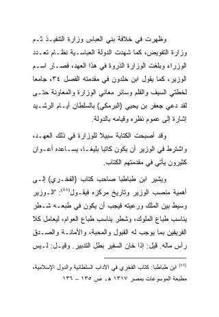 ‫ﻭﻅﻬﺭﺕ ﻓﻲ ﺨﻼﻓﺔ ﺒﻨﻲ ﺍﻟﻌﺒﺎﺱ ﻭﺯﺍﺭﺓ ﺍﻟﺘﻨﻔﻴـﺫ ﺜـﻡ‬
‫ﻭﺯﺍﺭﺓ ﺍﻟﺘﻔﻭﻴﺽ، ﻜﻤﺎ ﺸﻬﺩﺕ ﺍﻟﺩﻭﻟﺔ ﺍﻟﻌﺒﺎﺴـﻴﺔ ﻨﻅـﺎﻡ ﺘﻌـﺩﺩ‬
‫ﺍﻟﻭﺯﺭﺍﺀ ﻭﺒﻠﻐﺕ ﺍﻟﻭﺯﺍﺭﺓ ﺍﻟﺫﺭﻭﺓ ﻓﻲ ﻫﺫﺍ ﺍﻟﻌﻬﺩ، ﻓﺼـﺎﺭ ﺍﺴـﻡ‬
‫ﺍﻟﻭﺯﻴﺭ، ﻜﻤﺎ ﻴﻘﻭل ﺍﺒﻥ ﺨﻠﺩﻭﻥ ﻓﻲ ﻤﻘﺩﻤﺘﻪ ﺍﻟﻔﺼل ٤٣، ﺠﺎﻤﻌﺎ‬
 ‫‪‬‬
‫ﻟﺨﻁﺘﻲ ﺍﻟﺴﻴﻑ ﻭﺍﻟﻘﻠﻡ ﻭﺴﺎﺌﺭ ﻤﻌﺎﻨﻲ ﺍﻟﻭﺯﺍﺭﺓ ﻭﺍﻟﻤﻌﺎﻭﻨﺔ ﺤﺘـﻰ‬
‫ﻟﻘﺩ ﺩﻋﻲ ﺠﻌﻔﺭ ﺒﻥ ﻴﺤﻴﻲ )ﺍﻟﺒﺭﻤﻜﻲ( ﺒﺎﻟﺴﻠﻁﺎﻥ ﺃﻴـﺎﻡ ﺍﻟﺭﺸـﻴﺩ‬
                       ‫ﺇﺸﺎﺭﺓ ﺇﻟﻰ ﻋﻤﻭﻡ ﻨﻅﺭﻩ ﻭﻗﻴﺎﻤﻪ ﺒﺎﻟﺩﻭﻟﺔ.‬

‫ﻭﻗﺩ ﺃﺼﺒﺤﺕ ﺍﻟﻜﺘﺎﺒﺔ ﺴﺒﻴﻼ ﻟﻠﻭﺯﺍﺭﺓ ﻓﻲ ﺫﻟﻙ ﺍﻟﻌﻬـﺩ،‬
‫ﻭﺍﺸﺘﺭﻁ ﻓﻲ ﺍﻟﻭﺯﻴﺭ ﺃﻥ ﻴﻜﻭﻥ ﻜﺎﺘﺒﺎ ﺒﻠﻴ ﹰـﺎ، ﻴﺴـﺎﻋﺩﻩ ﺃﻋـﻭﺍﻥ‬
                  ‫‪ ‬ﻐ‬
                            ‫ﻜﺜﻴﺭﻭﻥ ﻴﺄﺘﻲ ﻓﻲ ﻤﻘﺩﻤﺘﻬﻡ ﺍﻟﻜﺘﺎﺏ.‬

‫ﻭﻴﺸﻴﺭ ﺍﺒﻥ ﻁﺒﺎﻁﺒﺎ ﺼﺎﺤﺏ ﻜﺘﺎﺏ )ﺍﻟﻔﺨـﺭﻱ( ﺇﻟـﻰ‬
‫ﺃﻫﻤﻴﺔ ﻤﻨﺼﺏ ﺍﻟﻭﺯﻴﺭ ﻭﺘﺎﺭﻴﺦ ﻤﺭﻜﺯﻩ ﻓﻴﻘـﻭل)٨٤(: "ﺍﻟـﻭﺯﻴﺭ‬
‫ﻭﺴﻴﻁ ﺒﻴﻥ ﺍﻟﻤﻠﻙ ﻭﺭﻋﻴﺘﻪ ﻓﻴﺠﺏ ﺃﻥ ﻴﻜﻭﻥ ﻓﻲ ﻁﺒﻌـﻪ ﺸـﻁﺭ‬
‫ﻴﻨﺎﺴﺏ ﻁﺒﺎﻉ ﺍﻟﻤﻠﻭﻙ، ﻭﺸﻁﺭ ﻴﻨﺎﺴﺏ ﻁﺒﺎﻉ ﺍﻟﻌﻭﺍﻡ، ﻟﻴﻌﺎﻤل ﻜﻼ‬
‫ﺍﻟﻔﺭﻴﻘﻴﻥ ﺒﻤﺎ ﻴﻭﺠﺏ ﻟﻪ ﺍﻟﻘﺒﻭل ﻭﺍﻟﻤﺤﺒﺔ، ﻭﺍﻷﻤﺎﻨـﺔ ﻭﺍﻟﺼـﺩﻕ‬
‫ﺭﺃﺱ ﻤﺎﻟﻪ. ﻗﻴل: ﺇﺫﺍ ﺨﺎﻥ ﺍﻟﺴﻔﻴﺭ ﺒﻁل ﺍﻟﺘﺩﺒﻴﺭ. ﻭﻗﻴـل: ﻟـﻴﺱ‬

                                                             ‫)٨٤(‬
‫ﺍﺒﻥ ﻁﺒﺎﻁﺒﺎ: ﻜﺘﺎﺏ ﺍﻟﻔﺨﺭﻱ ﻓﻲ ﺍﻵﺩﺍﺏ ﺍﻟﺴﻠﻁﺎﻨﻴﺔ ﻭﺍﻟﺩﻭل ﺍﻹﺴﻼﻤﻴﺔ،‬
            ‫ﻤﻁﺒﻌﺔ ﺍﻟﻤﻭﺴﻭﻋﺎﺕ ﺒﻤﺼﺭ ٧١٣١ ﻫـ ﺹ ٥٣١ – ٦٣١‬
 