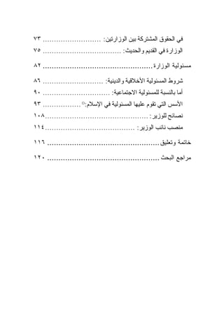 ‫ﻓﻲ ﺍﻟﺤﻘﻭﻕ ﺍﻟﻤﺸﺘﺭﻜﺔ ﺒﻴﻥ ﺍﻟﻭﺯﺍﺭﺘﻴﻥ: .......................... ٣٧‬
‫ﺍﻟﻭﺯﺍﺭﺓ ﻓﻲ ﺍﻟﻘﺩﻴﻡ ﻭﺍﻟﺤﺩﻴﺙ: ................................... ٥٧‬

‫ﻤﺴﺌﻭﻟﻴﺔ ﺍﻟﻭﺯﺍﺭﺓ ................................................. ٢٨‬

‫ﺸﺭﻭﻁ ﺍﻟﻤﺴﺌﻭﻟﻴﺔ ﺍﻷﺨﻼﻗﻴﺔ ﻭﺍﻟﺩﻴﻨﻴﺔ: ........................... ٦٨‬
‫ﺃﻤﺎ ﺒﺎﻟﻨﺴﺒﺔ ﻟﻠﻤﺴﺌﻭﻟﻴﺔ ﺍﻻﺠﺘﻤﺎﻋﻴﺔ: .............................. ٠٩‬
‫ﺍﻷﺴﺱ ﺍﻟﺘﻲ ﺘﻘﻭﻡ ﻋﻠﻴﻬﺎ ﺍﻟﻤﺴﺌﻭﻟﻴﺔ ﻓﻲ ﺍﻹﺴﻼﻡ:)( ................. ٣٩‬
‫ﻨﺼﺎﺌﺢ ﻟﻠﻭﺯﻴﺭ: .............................................. ٨٠١‬
‫ﻤﻨﺼﺏ ﻨﺎﺌﺏ ﺍﻟﻭﺯﻴﺭ: ........................................ ٤١١‬

‫ﺨﺎﺘﻤﺔ ﻭﺘﻌﻠﻴﻕ .................................................. ٦١١‬

‫ﻤﺭﺍﺠﻊ ﺍﻟﺒﺤﺙ .................................................. ٠٢١‬
 