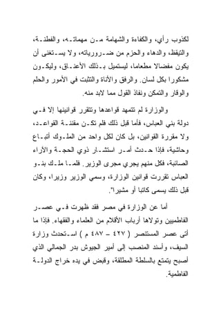 ‫ﻟﻜﺫﻭﺏ ﺭﺃﻱ، ﻭﺍﻟﻜﻔﺎﺀﺓ ﻭﺍﻟﺸﻬﺎﻤﺔ ﻤـﻥ ﻤﻬﻤﺎﺘـﻪ، ﻭﺍﻟﻔﻁﻨـﺔ،‬
‫ﻭﺍﻟﺘﻴﻘﻅ، ﻭﺍﻟﺩﻫﺎﺀ ﻭﺍﻟﺤﺯﻡ ﻤﻥ ﻀـﺭﻭﺭﻴﺎﺘﻪ، ﻭﻻ ﻴﺴـﺘﻐﻨﻰ ﺃﻥ‬
‫ﻴﻜﻭﻥ ﻤﻔﻀﺎﻻ ﻤﻁﻌﺎﻤﺎ، ﻟﻴﺴﺘﻤﻴل ﺒـﺫﻟﻙ ﺍﻷﻋﻨـﺎﻕ، ﻭﻟﻴﻜـﻭﻥ‬
                                 ‫‪‬‬
‫ﻤﺸﻜﻭﺭﺍ ﺒﻜل ﻟﺴﺎﻥ. ﻭﺍﻟﺭﻓﻕ ﻭﺍﻷﻨﺎﺓ ﻭﺍﻟﺘﺜﺒﺕ ﻓﻲ ﺍﻷﻤﻭﺭ ﻭﺍﻟﺤﻠﻡ‬
                                                 ‫‪‬‬
                  ‫ﻭﺍﻟﻭﻗﺎﺭ ﻭﺍﻟﺘﻤﻜﻥ ﻭﻨﻔﺎﺫ ﺍﻟﻘﻭل ﻤﻤﺎ ﻻﺒﺩ ﻤﻨﻪ.‬

‫ﻭﺍﻟﻭﺯﺍﺭﺓ ﻟﻡ ﺘﺘﻤﻬﺩ ﻗﻭﺍﻋﺩﻫﺎ ﻭﺘﺘﻘﺭﺭ ﻗﻭﺍﻨﻴﻨﻬﺎ ﺇﻻ ﻓـﻲ‬
‫ﺩﻭﻟﺔ ﺒﻨﻲ ﺍﻟﻌﺒﺎﺱ، ﻓﺄﻤﺎ ﻗﺒل ﺫﻟﻙ ﻓﻠﻡ ﺘﻜـﻥ ﻤﻘﻨﻨـﺔ ﺍﻟﻘﻭﺍﻋـﺩ،‬
‫ﻭﻻ ﻤﻘﺭﺭﺓ ﺍﻟﻘﻭﺍﻨﻴﻥ، ﺒل ﻜﺎﻥ ﻟﻜل ﻭﺍﺤﺩ ﻤﻥ ﺍﻟﻤﻠـﻭﻙ ﺃﺘﺒـﺎﻉ‬
‫ﻭﺤﺎﺸﻴﺔ، ﻓﺈﺫﺍ ﺤـﺩﺙ ﺃﻤـﺭ ﺍﺴﺘﺸـﺎﺭ ﺫﻭﻱ ﺍﻟﺤﺠـﺔ ﻭﺍﻵﺭﺍﺀ‬
‫ﺍﻟﺼﺎﺌﺒﺔ، ﻓﻜل ﻤﻨﻬﻡ ﻴﺠﺭﻱ ﻤﺠﺭﻯ ﺍﻟﻭﺯﻴﺭ. ﻓﻠﻤـﺎ ﻤﻠـﻙ ﺒﻨـﻭ‬
‫ﺍﻟﻌﺒﺎﺱ ﺘﻘﺭﺭﺕ ﻗﻭﺍﻨﻴﻥ ﺍﻟﻭﺯﺍﺭﺓ، ﻭﺴﻤﻲ ﺍﻟﻭﺯﻴﺭ ﻭﺯﻴﺭﺍ، ﻭﻜﺎﻥ‬
       ‫‪‬‬
                           ‫ﻗﺒل ﺫﻟﻙ ﻴﺴﻤﻰ ﻜﺎﺘﺒﺎ ﺃﻭ ﻤﺸﻴﺭﺍ".‬
                              ‫‪‬‬        ‫‪‬‬

‫ﺃﻤﺎ ﻋﻥ ﺍﻟﻭﺯﺍﺭﺓ ﻓﻲ ﻤﺼﺭ ﻓﻘﺩ ﻅﻬﺭﺕ ﻓـﻲ ﻋﺼـﺭ‬
‫ﺍﻟﻔﺎﻁﻤﻴﻴﻥ ﻭﺘﻭﻻﻫﺎ ﺃﺭﺒﺎﺏ ﺍﻷﻗﻼﻡ ﻤﻥ ﺍﻟﻌﻠﻤﺎﺀ ﻭﺍﻟﻔﻘﻬﺎﺀ. ﻓﺈﺫﺍ ﻤﺎ‬
‫ﺃﺘﻰ ﻋﺼﺭ ﺍﻟﻤﺴﺘﻨﺼﺭ ) ٧٢٤ – ٧٨٤ ﻡ ( ﺍﺴـﺘﺤﺩﺙ ﻭﺯﺍﺭﺓ‬
‫ﺍﻟﺴﻴﻑ، ﻭﺃﺴﻨﺩ ﺍﻟﻤﻨﺼﺏ ﺇﻟﻰ ﺃﻤﻴﺭ ﺍﻟﺠﻴﻭﺵ ﺒﺩﺭ ﺍﻟﺠﻤﺎﻟﻲ ﺍﻟﺫﻱ‬
‫ﺃﺼﺒﺢ ﻴﺘﻤﺘﻊ ﺒﺎﻟﺴﻠﻁﺔ ﺍﻟﻤﻁﻠﻘﺔ، ﻭﻗﺒﺽ ﻓﻲ ﻴﺩﻩ ﺨﺭﺍﺝ ﺍﻟﺩﻭﻟـﺔ‬
                                                 ‫ﺍﻟﻔﺎﻁﻤﻴﺔ.‬
 