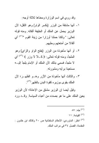 ‫ﻭﻗﺩ ﺭﻭﻱ ﻓﻲ ﺍﺴﻡ ﺍﻟﻭﺯﺍﺭﺓ ﻭﻤﻌﻨﺎﻫﺎ ﺜﻼﺜﺔ ﺃﻭﺠﻪ:‬

‫١- ﺃﻨﻬﺎ ﻤﺸﺘﻘﺔ ﻤﻥ ﺍﻟﻭﺯﺭ )ﺒﻜﺴﺭ ﺍﻟﻭﺍﻭ( ﻭﻫﻭ ﺍﻟﺜﻘل؛ ﻷﻥ‬
‫ﺍﻟﻭﺯﻴﺭ ﻴﺤﻤل ﻋﻥ ﺍﻟﻤﻠﻙ ﺃﻭ ﺍﻟﺨﻠﻴﻔﺔ ﺃﺜﻘﺎﻟﻪ. ﻭﻤﻨﻪ ﻗﻭﻟﻪ‬
‫ﺃﻱ‬   ‫)١٥(‬
            ‫ﺘﻌﺎﻟﻰ: " ﻭﻟﻜﻨﺎ ﺤﻤﻠﻨﺎ ﺃﻭﺯﺍﺭﺍ ﻤﻥ ﺯﻴﻨﺔ ﺍﻟﻘﻭﻡ "‬
                              ‫ﺃﺜﻘﺎﻻ ﻤﻥ ﺃﻤﺘﻌﺘﻬﻡ ﻭﺤﻠﻴﻬﻡ.‬

‫٢- ﺃﻭ ﺃﻨﻬﺎ ﻤﺄﺨﻭﺫﺓ ﻤﻥ ﺍﻟﻭﺯﺭ )ﺒﻔﺘﺢ ﺍﻟﻭﺍﻭ ﻭﺍﻟﺯﺍﻱ( ﻭﻫﻭ‬
‫ﺃﻱ‬   ‫)٢٥(‬
            ‫ﺍﻟﻤﻠﺠﺄ، ﻭﻤﻨﻪ ﻗﻭﻟﻪ ﺘﻌﺎﻟﻰ: ‪ ‬ﹶـﻼ ﻻ ﻭﺯﺭ ‪‬‬
              ‫ﻜ ﱠ ﹶ ‪‬‬
‫ﻻ ﻤﻠﺠﺄ، ﻓﺴﻤﻲ ﺒﺫﻟﻙ ﻷﻥ ﺍﻟﻤﻠﻙ ﺃﻭ ﺍﻹﻤﺎﻡ ﻴﻠﺠﺄ ﺇﻟﻴـﻪ‬
                               ‫ﻤﺴﺘﻌﻴﻨﺎ ﺒﺭﺃﻴﻪ ﻭﻤﺸﻭﺭﺘﻪ.‬
                                               ‫ﹰ‬

‫٣- ﻭﺍﻟﺜﺎﻟﺙ ﺃﻨﻬﺎ ﻤﺄﺨﻭﺫﺓ ﻤﻥ ﺍﻷﺯﺭ ﻭﻫـﻭ ﺍﻟﻅﻬـﺭ؛ ﻷﻥ‬
              ‫ﺍﻟﻤﻠﻙ ﻴﻘﻭﻯ ﺒﻭﺯﻴﺭﻩ ﻜﻘﻭﺓ ﺍﻟﺒﺩﻥ ﺒﺎﻟﻅﻬﺭ)٣٥(.‬

‫ﻭﻗﻴل ﺃﻴﻀﺎ ﺇﻥ ﺍﻟﻭﺯﻴﺭ ﻤﺸﺘﻕ ﻤﻥ ﺍﻹﻋﺎﻨﺔ؛ ﻷﻥ ﺍﻟﻭﺯﻴﺭ‬
                                     ‫‪‬‬
‫ﻴﻌﻴﻥ ﺍﻟﻤﻠﻙ ﻋﻠﻰ ﻤﺎ ﻫﻭ ﺒﺼﺩﺩﻩ ﻤﻥ ﺃﻋﺒﺎﺀ ﺍﻟﺴﻴﺎﺴﺔ. ﻭﻗـﺩ ﻭﺭﺩ‬


                                                                 ‫)١٥(‬
                                                     ‫ﻁﻪ: ٧٨‬
                                                                 ‫)٢٥(‬
                                                   ‫ﺍﻟﻘﻴﺎﻤﺔ: ١١‬
                                                                 ‫)٣٥(‬
‫ﺍﻨﻅﺭ: ﺍﻟﻤﺎﻭﺭﺩﻱ: ﺍﻷﺤﻜﺎﻡ ﺍﻟﺴﻠﻁﺎﻨﻴﺔ ﺹ ٠٢ ﻭﻜﺫﻟﻙ ﺍﺒﻥ ﺨﻠﺩﻭﻥ :‬
                                ‫ﺍﻟﻤﻘﺩﻤﺔ، ﺍﻟﻔﺼل ٤٣ ﻓﻲ ﻤﺭﺍﺘﺏ ﺍﻟﻤﻠﻙ.‬
 