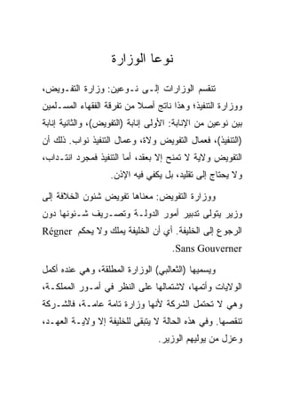 ‫ﻨﻭﻋﺎ ﺍﻟﻭﺯﺍﺭﺓ‬
‫ﺘﻨﻘﺴﻡ ﺍﻟﻭﺯﺍﺭﺍﺕ ﺇﻟـﻰ ﻨـﻭﻋﻴﻥ: ﻭﺯﺍﺭﺓ ﺍﻟﺘﻔـﻭﻴﺽ،‬
‫ﻭﻭﺯﺍﺭﺓ ﺍﻟﺘﻨﻔﻴﺫ؛ ﻭﻫﺫﺍ ﻨﺎﺘﺞ ﺃﺼﻼ ﻤﻥ ﺘﻔﺭﻗﺔ ﺍﻟﻔﻘﻬﺎﺀ ﺍﻟﻤﺴـﻠﻤﻴﻥ‬
‫ﺒﻴﻥ ﻨﻭﻋﻴﻥ ﻤﻥ ﺍﻹﻨﺎﺒﺔ: ﺍﻷﻭﻟﻰ ﺇﻨﺎﺒﺔ )ﺍﻟﺘﻔﻭﻴﺽ(، ﻭﺍﻟﺜﺎﻨﻴﺔ ﺇﻨﺎﺒﺔ‬
‫)ﺍﻟﺘﻨﻔﻴﺫ(، ﻓﻌﻤﺎل ﺍﻟﺘﻔﻭﻴﺽ ﻭﻻﺓ، ﻭﻋﻤﺎل ﺍﻟﺘﻨﻔﻴﺫ ﻨﻭﺍﺏ. ﺫﻟﻙ ﺃﻥ‬
‫ﺍﻟﺘﻔﻭﻴﺽ ﻭﻻﻴﺔ ﻻ ﺘﻤﻨﺢ ﺇﻻ ﺒﻌﻘﺩ، ﺃﻤﺎ ﺍﻟﺘﻨﻔﻴﺫ ﻓﻤﺠﺭﺩ ﺍﻨﺘـﺩﺍﺏ،‬
                   ‫ﻭﻻ ﻴﺤﺘﺎﺝ ﺇﻟﻰ ﺘﻘﻠﻴﺩ، ﺒل ﻴﻜﻔﻲ ﻓﻴﻪ ﺍﻹﺫﻥ.‬

‫ﻭﻭﺯﺍﺭﺓ ﺍﻟﺘﻔﻭﻴﺽ: ﻤﻌﻨﺎﻫﺎ ﺘﻔﻭﻴﺽ ﺸﺌﻭﻥ ﺍﻟﺨﻼﻓﺔ ﺇﻟﻰ‬
‫ﻭﺯﻴﺭ ﻴﺘﻭﻟﻰ ﺘﺩﺒﻴﺭ ﺃﻤﻭﺭ ﺍﻟﺩﻭﻟـﺔ ﻭﺘﺼـﺭﻴﻑ ﺸـﺌﻭﻨﻬﺎ ﺩﻭﻥ‬
‫ﺍﻟﺭﺠﻭﻉ ﺇﻟﻰ ﺍﻟﺨﻠﻴﻔﺔ. ﺃﻱ ﺃﻥ ﺍﻟﺨﻠﻴﻔﺔ ﻴﻤﻠﻙ ﻭﻻ ﻴﺤﻜﻡ ‪Régner‬‬
                                     ‫‪.Sans Gouverner‬‬

‫ﻭﻴﺴﻤﻴﻬﺎ )ﺍﻟﺜﻌﺎﻟﺒﻲ( ﺍﻟﻭﺯﺍﺭﺓ ﺍﻟﻤﻁﻠﻘﺔ، ﻭﻫﻲ ﻋﻨﺩﻩ ﺃﻜﻤل‬
‫ﺍﻟﻭﻻﻴﺎﺕ ﻭﺃﺘﻤﻬﺎ، ﻻﺸﺘﻤﺎﻟﻬﺎ ﻋﻠﻰ ﺍﻟﻨﻅﺭ ﻓﻲ ﺃﻤـﻭﺭ ﺍﻟﻤﻤﻠﻜـﺔ،‬
‫ﻭﻫﻲ ﻻ ﺘﺤﺘﻤل ﺍﻟﺸﺭﻜﺔ ﻷﻨﻬﺎ ﻭﺯﺍﺭﺓ ﺘﺎﻤﺔ ﻋﺎﻤـﺔ، ﻓﺎﻟﺸـﺭﻜﺔ‬
‫ﺘﻨﻘﺼﻬﺎ. ﻭﻓﻲ ﻫﺫﻩ ﺍﻟﺤﺎﻟﺔ ﻻ ﻴﺘﺒﻘﻰ ﻟﻠﺨﻠﻴﻔﺔ ﺇﻻ ﻭﻻﻴـﺔ ﺍﻟﻌﻬـﺩ،‬
                                 ‫ﻭﻋﺯل ﻤﻥ ﻴﻭﻟﻴﻬﻡ ﺍﻟﻭﺯﻴﺭ.‬
 