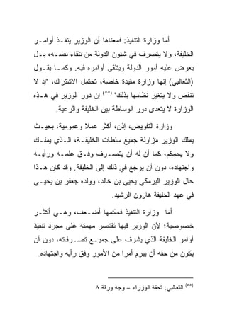 ‫ﺃﻤﺎ ﻭﺯﺍﺭﺓ ﺍﻟﺘﻨﻔﻴﺫ: ﻓﻤﻌﻨﺎﻫﺎ ﺃﻥ ﺍﻟﻭﺯﻴﺭ ﻴﻨﻔـﺫ ﺃﻭﺍﻤـﺭ‬
‫ﺍﻟﺨﻠﻴﻔﺔ، ﻭﻻ ﻴﺘﺼﺭﻑ ﻓﻲ ﺸﺌﻭﻥ ﺍﻟﺩﻭﻟﺔ ﻤﻥ ﺘﻠﻘﺎﺀ ﻨﻔﺴـﻪ، ﺒـل‬
‫ﻴﻌﺭﺽ ﻋﻠﻴﻪ ﺃﻤﻭﺭ ﺍﻟﺩﻭﻟﺔ ﻭﻴﺘﻠﻘﻰ ﺃﻭﺍﻤﺭﻩ ﻓﻴﻪ. ﻭﻜﻤـﺎ ﻴﻘـﻭل‬
‫)ﺍﻟﺜﻌﺎﻟﺒﻲ( ﺇﻨﻬﺎ ﻭﺯﺍﺭﺓ ﻤﻘﻴﺩﺓ ﺨﺎﺼﺔ، ﺘﺤﺘﻤل ﺍﻻﺸﺘﺭﺍﻙ، "ﺇﺫ ﻻ‬
‫ﺇﻥ ﺩﻭﺭ ﺍﻟﻭﺯﻴﺭ ﻓﻲ ﻫـﺫﻩ‬   ‫)٥٥(‬
                               ‫ﺘﻨﻘﺹ ﻭﻻ ﻴﺘﻐﻴﺭ ﻨﻅﺎﻤﻬﺎ ﺒﺫﻟﻙ"‬
       ‫ﺍﻟﻭﺯﺍﺭﺓ ﻻ ﻴﺘﻌﺩﻯ ﺩﻭﺭ ﺍﻟﻭﺴﺎﻁﺔ ﺒﻴﻥ ﺍﻟﺨﻠﻴﻔﺔ ﻭﺍﻟﺭﻋﻴﺔ.‬

‫ﻭﺯﺍﺭﺓ ﺍﻟﺘﻔﻭﻴﺽ، ﺇﺫﻥ، ﺃﻜﺜﺭ ﻋﻤﻼ ﻭﻋﻤﻭﻤﻴﺔ، ﺒﺤﻴـﺙ‬
‫ﻴﻤﻠﻙ ﺍﻟﻭﺯﻴﺭ ﻤﺯﺍﻭﻟﺔ ﺠﻤﻴﻊ ﺴﻠﻁﺎﺕ ﺍﻟﺨﻠﻴﻔـﺔ، ﺍﻟـﺫﻱ ﻴﻤﻠـﻙ‬
‫ﻭﻻ ﻴﺤﻤﻜﻡ، ﻜﻤﺎ ﺃﻥ ﻟﻪ ﺃﻥ ﻴﺘﺼـﺭﻑ ﻭﻓـﻕ ﻋﻠﻤـﻪ ﻭﺭﺃﻴـﻪ‬
‫ﻭﺍﺠﺘﻬﺎﺩﻩ، ﺩﻭﻥ ﺃﻥ ﻴﺭﺠﻊ ﻓﻲ ﺫﻟﻙ ﺇﻟﻰ ﺍﻟﺨﻠﻴﻔﺔ. ﻭﻗﺩ ﻜﺎﻥ ﻫـﺫﺍ‬
‫ﺤﺎل ﺍﻟﻭﺯﻴﺭ ﺍﻟﺒﺭﻤﻜﻲ ﻴﺤﻴﻲ ﺒﻥ ﺨﺎﻟﺩ، ﻭﻭﻟﺩﻩ ﺠﻌﻔﺭ ﺒﻥ ﻴﺤﻴـﻲ‬
                            ‫ﻓﻲ ﻋﻬﺩ ﺍﻟﺨﻠﻴﻔﺔ ﻫﺎﺭﻭﻥ ﺍﻟﺭﺸﻴﺩ.‬

‫ﺃﻤﺎ ﻭﺯﺍﺭﺓ ﺍﻟﺘﻨﻔﻴﺫ ﻓﺤﻜﻤﻬﺎ ﺃﻀـﻌﻑ، ﻭﻫـﻲ ﺃﻜﺜـﺭ‬
‫ﺨﺼﻭﺼﻴﺔ؛ ﻷﻥ ﺍﻟﻭﺯﻴﺭ ﻓﻴﻬﺎ ﺘﻘﺘﺼﺭ ﻤﻬﻤﺘﻪ ﻋﻠﻰ ﻤﺠﺭﺩ ﺘﻨﻔﻴﺫ‬
‫ﺃﻭﺍﻤﺭ ﺍﻟﺨﻠﻴﻔﺔ ﺍﻟﺫﻱ ﻴﺸﺭﻑ ﻋﻠﻰ ﺠﻤﻴـﻊ ﺘﺼـﺭﻓﺎﺘﻪ، ﺩﻭﻥ ﺃﻥ‬
 ‫ﻴﻜﻭﻥ ﻤﻥ ﺤﻘﻪ ﺃﻥ ﻴﺒﺭﻡ ﺃﻤﺭﺍ ﻤﻥ ﺍﻷﻤﻭﺭ ﻭﻓﻕ ﺭﺃﻴﻪ ﻭﺍﺠﺘﻬﺎﺩﻩ.‬


                                                            ‫)٥٥(‬
                      ‫ﺍﻟﺜﻌﺎﻟﺒﻲ: ﺘﺤﻔﺔ ﺍﻟﻭﺯﺭﺍﺀ – ﻭﺠﻪ ﻭﺭﻗﺔ ٨‬
 