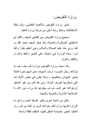 ‫ﻭﺯﺍﺭﺓ ﺍﻟﺘﻔﻭﻴﺽ:‬
‫ﺘﺘﻤﻴﺯ ﻭﺯﺍﺭﺓ ﺍﻟﺘﻔﻭﻴﺽ ﺒﺎﻷﻫﻤﻴﺔ ﺍﻟﻌﻅﻤﻰ، ﻭﺍﻟﺴـﻠﻁﺔ‬
     ‫ﺍﻻﺴﺘﻘﻼﻟﻴﺔ، ﻭﺘﺤﺘل ﺭﺘﺒﺔ ﺃﻋﻠﻰ ﻤﻥ ﻤﺭﺘﺒﺔ ﻭﺯﺍﺭﺓ ﺍﻟﺘﻨﻔﻴﺫ.‬

‫ﻭﺘﺠﻤﻊ ﻭﺯﺍﺭﺓ ﺍﻟﺘﻔﻭﻴﺽ ﺒﻴﻥ ﻜﻔﺎﻴﺘﻲ ﺍﻟﺴﻴﻑ ﻭﺍﻟﻘﻠﻡ ﺃﻱ‬
‫ﺍﻟﺴﻠﻁﺘﻴﻥ ﺍﻟﻌﺴﻜﺭﻴﺔ ﻭﺍﻟﻤﺩﻨﻴﺔ، ﻭﻗﺩ ﺠﻌل ﺍﻟﺴﻴﻑ ﺘﺤﺕ ﺍﻟﻘﻠـﻡ،‬
‫ﻜﻤﺎ ﺭﻭﻱ ﻋﻨﻪ ﻋﻠﻴﻪ ﺍﻟﺼﻼﺓ ﻭﺍﻟﺴﻼﻡ، ﻭﻫﻲ ﺃﻋﻅﻡ ﻨﻅﺭﺍ ﻭﺃﻨﻔﺫ‬
‫ﺃﻤﺭﺍ. ﻭﻫﺫﻩ ﺍﻟﻭﺯﺍﺭﺓ ﻫﻲ ﺍﺴﺘﻴﻼﺀ ﻋﻠﻰ ﺍﻟﺘﺩﺒﻴﺭ ﻭﺍﻟﻌﻘﺩ ﻭﺍﻟﺤـل‬
                                           ‫ﻭﺍﻟﺘﻘﻠﻴﺩ ﻭﺍﻟﻌﺯل.‬

‫ﻭﻗﺩ ﺴﻤﻴﺕ ﻭﺯﺍﺭﺓ ﺍﻟﺘﻔﻭﻴﺽ ﺒﻭﺯﺍﺭﺓ ﺍﻟﺴـﻴﻑ، ﺤﻴـﺙ‬
‫ﻴﺘﻭﻻﻫﺎ ﺭﺠﺎل ﺍﻟﺤﺭﺏ، ﺃﺭﺒﺎﺏ ﺍﻟﺴﻴﻭﻑ ﻤﻤﻥ ﻟﺩﻴﻬﻡ ﺨﺒﺭﺓ ﻜﺎﻤﻠﺔ‬
‫ﺒﺘﺩﺒﻴﺭ ﺍﻟﺠﻴﻭﺵ ﻭﺘﻨﻅﻴﻤﻬﺎ – ﻭﻫﺫﺍ ﻴﻜﻭﻥ ﻓﻲ ﺒﻌﺽ ﺍﻷﻭﻗـﺎﺕ‬
‫ﺍﻟﺘﻲ ﺘﺴﺘﻠﺯﻤﻬﺎ ﻅﺭﻭﻑ ﺍﻟﺩﻭﻟﺔ. ﻭﻤﻥ ﻫﻨﺎ ﻜﺎﻥ ﻤﻥ ﻏﻴﺭ ﺍﻟﻤﻤﻜﻥ‬
‫ﺃﻥ ﻴﺘﻭﻻﻫﺎ ﻏﻴﺭ ﺍﻟﻤﺴـﻠﻡ، ﻟﺴـﻴﻁﺭﺘﻬﺎ ﻋﻠـﻰ ﺸـﺌﻭﻥ ﺍﻷﻤـﺔ‬
                      ‫ﺍﻹﺴﻼﻤﻴﺔ ﺍﻹﺩﺍﺭﻴﺔ ﻭﺍﻟﺤﺭﺒﻴﺔ ﻭﺍﻟﺩﻴﻨﻴﺔ.‬

‫ﻭﻟﻜﻥ ﻤﻥ ﻨﺎﺤﻴﺔ ﺃﺨﺭﻯ ﺘﻌﺘﺒﺭ ﺍﻟﺼﻔﺔ ﺍﻟﻤﻤﻴـﺯﺓ ﻟﻬـﺫﻩ‬
‫ﺍﻟﻭﺯﺍﺭﺓ ﻜﻭﻨﻬﺎ ﻭﺯﺍﺭﺓ ﻗﻠﻡ، ﻴﺘﻭﻻﻫﺎ ﺍﻟﺭﺠـل ﺍﻟﻌﻠـﻴﻡ ﺒﺄﺴـﺭﺍﺭ‬
   ‫ﺍﻟﺤﻜﻡ، ﺍﻟﺨﺒﻴﺭ ﺒﺎﻟﺴﻴﺎﺴﺔ ﺍﻟﻤﺘﻘﻥ ﻟﻔﻨﻬﺎ، ﺍﻟﻤﺜﻘﻑ ﺜﻘﺎﻓﺔ ﻭﺍﺴﻌﺔ.‬
 