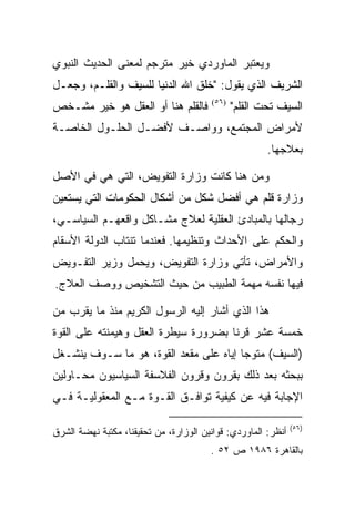 ‫ﻭﻴﻌﺘﺒﺭ ﺍﻟﻤﺎﻭﺭﺩﻱ ﺨﻴﺭ ﻤﺘﺭﺠﻡ ﻟﻤﻌﻨﻰ ﺍﻟﺤﺩﻴﺙ ﺍﻟﻨﺒﻭﻱ‬
‫ﺍﻟﺸﺭﻴﻑ ﺍﻟﺫﻱ ﻴﻘﻭل: "ﺨﻠﻕ ﺍﷲ ﺍﻟﺩﻨﻴﺎ ﻟﻠﺴﻴﻑ ﻭﺍﻟﻘﻠـﻡ، ﻭﺠﻌـل‬
‫ﻓﺎﻟﻘﻠﻡ ﻫﻨﺎ ﺃﻭ ﺍﻟﻌﻘل ﻫﻭ ﺨﻴﺭ ﻤﺸـﺨﺹ‬        ‫)٦٥(‬
                                               ‫ﺍﻟﺴﻴﻑ ﺘﺤﺕ ﺍﻟﻘﻠﻡ"‬
‫ﻷﻤﺭﺍﺽ ﺍﻟﻤﺠﺘﻤﻊ، ﻭﻭﺍﺼـﻑ ﻷﻓﻀـل ﺍﻟﺤﻠـﻭل ﺍﻟﺨﺎﺼـﺔ‬
                                                       ‫ﺒﻌﻼﺠﻬﺎ.‬

‫ﻭﻤﻥ ﻫﻨﺎ ﻜﺎﻨﺕ ﻭﺯﺍﺭﺓ ﺍﻟﺘﻔﻭﻴﺽ، ﺍﻟﺘﻲ ﻫﻲ ﻓﻲ ﺍﻷﺼل‬
‫ﻭﺯﺍﺭﺓ ﻗﻠﻡ ﻫﻲ ﺃﻓﻀل ﺸﻜل ﻤﻥ ﺃﺸﻜﺎل ﺍﻟﺤﻜﻭﻤﺎﺕ ﺍﻟﺘﻲ ﻴﺴﺘﻌﻴﻥ‬
‫ﺭﺠﺎﻟﻬﺎ ﺒﺎﻟﻤﺒﺎﺩﺉ ﺍﻟﻌﻘﻠﻴﺔ ﻟﻌﻼﺝ ﻤﺸـﺎﻜل ﻭﺍﻗﻌﻬـﻡ ﺍﻟﺴﻴﺎﺴـﻲ،‬
‫ﻭﺍﻟﺤﻜﻡ ﻋﻠﻰ ﺍﻷﺤﺩﺍﺙ ﻭﺘﻨﻅﻴﻤﻬﺎ. ﻓﻌﻨﺩﻤﺎ ﺘﻨﺘﺎﺏ ﺍﻟﺩﻭﻟﺔ ﺍﻷﺴﻘﺎﻡ‬
‫ﻭﺍﻷﻤﺭﺍﺽ، ﺘﺄﺘﻲ ﻭﺯﺍﺭﺓ ﺍﻟﺘﻔﻭﻴﺽ، ﻭﻴﺤﻤل ﻭﺯﻴﺭ ﺍﻟﺘﻔـﻭﻴﺽ‬
‫ﻓﻴﻬﺎ ﻨﻔﺴﻪ ﻤﻬﻤﺔ ﺍﻟﻁﺒﻴﺏ ﻤﻥ ﺤﻴﺙ ﺍﻟﺘﺸﺨﻴﺹ ﻭﻭﺼﻑ ﺍﻟﻌﻼﺝ.‬

‫ﻫﺫﺍ ﺍﻟﺫﻱ ﺃﺸﺎﺭ ﺇﻟﻴﻪ ﺍﻟﺭﺴﻭل ﺍﻟﻜﺭﻴﻡ ﻤﻨﺫ ﻤﺎ ﻴﻘﺭﺏ ﻤﻥ‬
‫ﺨﻤﺴﺔ ﻋﺸﺭ ﻗﺭﻨﺎ ﺒﻀﺭﻭﺭﺓ ﺴﻴﻁﺭﺓ ﺍﻟﻌﻘل ﻭﻫﻴﻤﻨﺘﻪ ﻋﻠﻰ ﺍﻟﻘﻭﺓ‬
‫)ﺍﻟﺴﻴﻑ( ﻤﺘﻭﺠﺎ ﺇﻴﺎﻩ ﻋﻠﻰ ﻤﻘﻌﺩ ﺍﻟﻘﻭﺓ، ﻫﻭ ﻤﺎ ﺴـﻭﻑ ﻴﻨﺸـﻐل‬
‫ﺒﺒﺤﺜﻪ ﺒﻌﺩ ﺫﻟﻙ ﺒﻘﺭﻭﻥ ﻭﻗﺭﻭﻥ ﺍﻟﻔﻼﺴﻔﺔ ﺍﻟﺴﻴﺎﺴﻴﻭﻥ ﻤﺤـﺎﻭﻟﻴﻥ‬
‫ﺍﻹﺠﺎﺒﺔ ﻓﻴﻪ ﻋﻥ ﻜﻴﻔﻴﺔ ﺘﻭﺍﻓـﻕ ﺍﻟﻘـﻭﺓ ﻤـﻊ ﺍﻟﻤﻌﻘﻭﻟﻴـﺔ ﻓـﻲ‬

                                                               ‫)٦٥(‬
‫ﺃﻨﻅﺭ: ﺍﻟﻤﺎﻭﺭﺩﻱ: ﻗﻭﺍﻨﻴﻥ ﺍﻟﻭﺯﺍﺭﺓ، ﻤﻥ ﺘﺤﻘﻴﻘﻨﺎ، ﻤﻜﺘﺒﺔ ﻨﻬﻀﺔ ﺍﻟﺸﺭﻕ‬
                                        ‫ﺒﺎﻟﻘﺎﻫﺭﺓ ٦٨٩١ ﺹ ٢٥ .‬
 