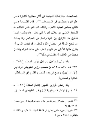 ‫ﺍﻟﻤﺠﺘﻤﻌﺎﺕ. ﻓﺈﺫﺍ ﻜﺎﻨﺕ ﺍﻟﺴﻴﺎﺴﺔ ﻓﻲ ﺃﻜﺜﺭ ﻤﻌﺎﻨﻴﻬﺎ ﺍﻨﺘﺸﺎﺭﺍ ﻫـﻲ‬
‫ﻋﻠﻡ ﺍﻟﻘﻭﺓ ﻭﺘﻨﻅﻴﻤﻬﺎ ﻓﻲ ﺍﻟﻤﺠﺘﻤﻌﺎﺕ )٧٥(. ﻓﺈﻥ ﺍﻟﻔﻠﺴـﻔﺔ ﻫـﻲ‬
‫ﺘﻨﻅﻴﻡ ﻤﺴﺘﻤﺭ ﻟﻌﻤﻠﻴﺔ ﺍﻟﺘﻌﻘل، ﻭﺍﻜﺘﺸـﺎﻑ ﺍﻟﻤﺒـﺎﺩﺉ ﺍﻟﻤﻨﻅﻤـﺔ‬
‫ﻟﻠﺘﻁﺒﻴﻕ ﺍﻟﻌﻠﻤﻲ ﻤﻥ ﺨﻼل ﺍﻟﺩﻭﻟﺔ ﺍﻟﺘﻲ ﺘﻌﺘﺒﺭ ﺃﺩﺍﺓ ﻴﻤﻜـﻥ ﻟﻬـﺎ‬
‫ﺘﺤﻘﻴﻕ ﻫﺫﺍ ﺍﻟﺘﻭﻓﻴﻕ ﺒﻴﻥ ﺍﻟﻘﻭﺓ ﻭﺍﻟﻌﻘل ﻓﻲ ﺍﻟﻤﺠﺘﻤﻊ. ﻭﻗﺩ ﻴﺤﺩﺙ‬
‫ﺃﻥ ﺘﻨﺠﺢ ﺍﻟﺩﻭﻟﺔ ﻓﻲ ﺇﺨﻀﺎﻉ ﺍﻟﻘﻭﺓ ﻟﻠﻌﻘل، ﻭﻗﺩ ﺘﻬﺩﻑ ﺇﻟـﻰ ﺃﻥ‬
‫ﻴﻜﻭﻥ ﻤﺜﻠﻬﺎ ﺍﻷﻋﻠﻰ ﻫﻭ ﺘﺘﻭﻴﺞ ﺍﻟﻌﻘل ﻋﻠﻰ ﻤﻘﻌﺩ ﺍﻟﻘﻭﺓ، ﻭﻟﻜـﻥ‬
                      ‫ﻴﺤﺩﺙ ﻓﻲ ﺍﻟﻐﺎﻟﺏ ﺃﻥ ﺘﻔﺸل ﻓﻲ ﺫﻟﻙ)٨٥(.‬

‫ﻭﻗﺩ ﺘﻭﻟﻰ ﺇﺴﻤﺎﻋﻴل ﺒﻥ ﺒﻠﺒل ﻭﺯﻴﺭ ﺍﻟﻤﻌﺘﻤﺩ ) ٦٥٢ –‬
‫٩٧٢ ﻫـ ٠٧٨ – ٢٩٨ ﻡ( ﻤﻨﺼﺏ ﻭﺯﻴﺭ ﺍﻟﺘﻔﻭﻴﺽ )ﺭﺌـﻴﺱ‬
‫ﺍﻟﻭﺯﺭﺍﺀ ﺍﻵﻥ(، ﻭﺠﻤﻊ ﻓﻲ ﻴﺩﻩ ﺍﻟﺴﻴﻑ ﻭﺍﻟﻘﻠـﻡ ﺃﻱ ﺍﻟﺴـﻠﻁﺘﻴﻥ‬
                                           ‫ﺍﻟﻤﺩﻨﻴﺔ ﻭﺍﻟﻌﺴﻜﺭﻴﺔ.‬

‫ﻭﻗﺩ ﺭﻓﺽ ﺍﻟﻭﺯﻴﺭ ﺍﻟﺸﻬﻴﺭ )ﻨﻅﺎﻡ ﺍﻟﻤﻠﻙ( ) ٨١٠١ –‬
‫٢٩٠١ ﻡ ( ﺍﻻﻋﺘﺭﺍﻑ ﺒﻨﻅﺭﻴﺔ ﺍﻟﻭﺯﺍﺭﺓ ﺒـﺎﻟﺘﻔﻭﻴﺽ ﺍﻟﻤﻁﻠـﻕ،‬

                                                              ‫)٧٥(‬
‫ﺃﻨﻅـﺭ , ‪Duverger: Introduction a la politique , Paris‬‬
                                                  ‫٤٦٩١ .‪N. R‬‬
                                                              ‫)٨٥(‬
‫ﺃﻨﻅﺭ: ﺩ. ﺃﻤﻴﺭﺓ ﺤﻠﻤﻲ ﻤﻁﺭ: ﻓﻲ ﻓﻠﺴﻔﺔ ﺍﻟﺴﻴﺎﺴـﺔ، ﻁ. ﺩﺍﺭ ﺍﻟﺜﻘﺎﻓـﺔ‬
                                        ‫ﺒﺎﻟﻘﺎﻫﺭﺓ، ٥٧٩١ ، ﺹ ٥‬
 