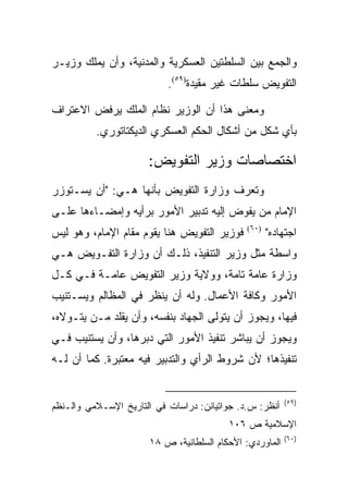 ‫ﻭﺍﻟﺠﻤﻊ ﺒﻴﻥ ﺍﻟﺴﻠﻁﺘﻴﻥ ﺍﻟﻌﺴﻜﺭﻴﺔ ﻭﺍﻟﻤﺩﻨﻴﺔ، ﻭﺃﻥ ﻴﻤﻠﻙ ﻭﺯﻴـﺭ‬
                           ‫ﺍﻟﺘﻔﻭﻴﺽ ﺴﻠﻁﺎﺕ ﻏﻴﺭ ﻤﻘﻴﺩﺓ)٩٥(.‬

‫ﻭﻤﻌﻨﻰ ﻫﺫﺍ ﺃﻥ ﺍﻟﻭﺯﻴﺭ ﻨﻅﺎﻡ ﺍﻟﻤﻠﻙ ﻴﺭﻓﺽ ﺍﻻﻋﺘﺭﺍﻑ‬
          ‫ﺒﺄﻱ ﺸﻜل ﻤﻥ ﺃﺸﻜﺎل ﺍﻟﺤﻜﻡ ﺍﻟﻌﺴﻜﺭﻱ ﺍﻟﺩﻴﻜﺘﺎﺘﻭﺭﻱ.‬

                      ‫ﺍﺨﺘﺼﺎﺼﺎﺕ ﻭﺯﻴﺭ ﺍﻟﺘﻔﻭﻴﺽ:‬
‫ﻭﺘﻌﺭﻑ ﻭﺯﺍﺭﺓ ﺍﻟﺘﻔﻭﻴﺽ ﺒﺄﻨﻬﺎ ﻫـﻲ: "ﺃﻥ ﻴﺴـﺘﻭﺯﺭ‬
‫ﺍﻹﻤﺎﻡ ﻤﻥ ﻴﻔﻭﺽ ﺇﻟﻴﻪ ﺘﺩﺒﻴﺭ ﺍﻷﻤﻭﺭ ﺒﺭﺃﻴﻪ ﻭﺇﻤﻀـﺎﺀﻫﺎ ﻋﻠـﻰ‬
‫ﻓﻭﺯﻴﺭ ﺍﻟﺘﻔﻭﻴﺽ ﻫﻨﺎ ﻴﻘﻭﻡ ﻤﻘﺎﻡ ﺍﻹﻤﺎﻡ، ﻭﻫﻭ ﻟﻴﺱ‬    ‫)٠٦(‬
                                                     ‫ﺍﺠﺘﻬﺎﺩﻩ"‬
‫ﻭﺍﺴﻁﺔ ﻤﺜل ﻭﺯﻴﺭ ﺍﻟﺘﻨﻔﻴﺫ، ﺫﻟـﻙ ﺃﻥ ﻭﺯﺍﺭﺓ ﺍﻟﺘﻔـﻭﻴﺽ ﻫـﻲ‬
‫ﻭﺯﺍﺭﺓ ﻋﺎﻤﺔ ﺘﺎﻤﺔ، ﻭﻭﻻﻴﺔ ﻭﺯﻴﺭ ﺍﻟﺘﻔﻭﻴﺽ ﻋﺎﻤـﺔ ﻓـﻲ ﻜـل‬
‫ﺍﻷﻤﻭﺭ ﻭﻜﺎﻓﺔ ﺍﻷﻋﻤﺎل. ﻭﻟﻪ ﺃﻥ ﻴﻨﻅﺭ ﻓﻲ ﺍﻟﻤﻅﺎﻟﻡ ﻭﻴﺴـﺘﻨﻴﺏ‬
‫ﻓﻴﻬﺎ، ﻭﻴﺠﻭﺯ ﺃﻥ ﻴﺘﻭﻟﻰ ﺍﻟﺠﻬﺎﺩ ﺒﻨﻔﺴﻪ، ﻭﺃﻥ ﻴﻘﻠﺩ ﻤـﻥ ﻴﺘـﻭﻻﻩ،‬
‫ﻭﻴﺠﻭﺯ ﺃﻥ ﻴﺒﺎﺸﺭ ﺘﻨﻔﻴﺫ ﺍﻷﻤﻭﺭ ﺍﻟﺘﻲ ﺩﺒﺭﻫﺎ، ﻭﺃﻥ ﻴﺴﺘﻨﻴﺏ ﻓـﻲ‬
‫ﺘﻨﻔﻴﺫﻫﺎ؛ ﻷﻥ ﺸﺭﻭﻁ ﺍﻟﺭﺃﻱ ﻭﺍﻟﺘﺩﺒﻴﺭ ﻓﻴﻪ ﻤﻌﺘﺒﺭﺓ. ﻜﻤﺎ ﺃﻥ ﻟـﻪ‬


                                                          ‫)٩٥(‬
‫ﺃﻨﻅﺭ: ﺱ.ﺩ. ﺠﻭﺍﺘﻴﺎﻨﻥ: ﺩﺭﺍﺴﺎﺕ ﻓﻲ ﺍﻟﺘﺎﺭﻴﺦ ﺍﻹﺴـﻼﻤﻲ ﻭﺍﻟـﻨﻅﻡ‬
                                          ‫ﺍﻹﺴﻼﻤﻴﺔ ﺹ ٦٠١‬
                                                          ‫)٠٦(‬
                       ‫ﺍﻟﻤﺎﻭﺭﺩﻱ: ﺍﻷﺤﻜﺎﻡ ﺍﻟﺴﻠﻁﺎﻨﻴﺔ، ﺹ ٨١‬
 