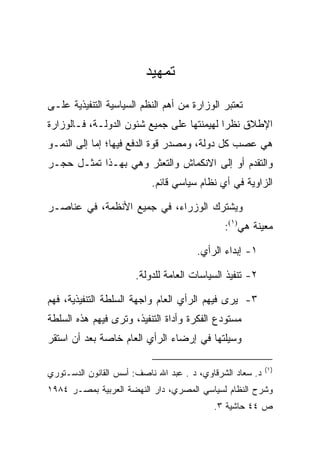 ‫ﺘﻤﻬﻴﺩ‬
‫ﺘﻌﺘﺒﺭ ﺍﻟﻭﺯﺍﺭﺓ ﻤﻥ ﺃﻫﻡ ﺍﻟﻨﻅﻡ ﺍﻟﺴﻴﺎﺴﻴﺔ ﺍﻟﺘﻨﻔﻴﺫﻴﺔ ﻋﻠـﻰ‬
‫ﺍﻹﻁﻼﻕ ﻨﻅﺭﺍ ﻟﻬﻴﻤﻨﺘﻬﺎ ﻋﻠﻰ ﺠﻤﻴﻊ ﺸﺌﻭﻥ ﺍﻟﺩﻭﻟـﺔ، ﻓـﺎﻟﻭﺯﺍﺭﺓ‬
                                           ‫‪‬‬
‫ﻫﻲ ﻋﺼﺏ ﻜل ﺩﻭﻟﺔ، ﻭﻤﺼﺩﺭ ﻗﻭﺓ ﺍﻟﺩﻓﻊ ﻓﻴﻬﺎ؛ ﺇﻤﺎ ﺇﻟﻰ ﺍﻟﻨﻤـﻭ‬
‫ﻭﺍﻟﺘﻘﺩﻡ ﺃﻭ ﺇﻟﻰ ﺍﻻﻨﻜﻤﺎﺵ ﻭﺍﻟﺘﻌﺜﺭ ﻭﻫﻲ ﺒﻬـﺫﺍ ﺘﻤﺜـل ﺤﺠـﺭ‬
                           ‫ﺍﻟﺯﺍﻭﻴﺔ ﻓﻲ ﺃﻱ ﻨﻅﺎﻡ ﺴﻴﺎﺴﻲ ﻗﺎﺌﻡ.‬

‫ﻭﻴﺸﺘﺭﻙ ﺍﻟﻭﺯﺭﺍﺀ، ﻓﻲ ﺠﻤﻴﻊ ﺍﻷﻨﻅﻤﺔ، ﻓﻲ ﻋﻨﺎﺼـﺭ‬
                                              ‫ﻤﻌﻴﻨﺔ ﻫﻲ)١(:‬

                                       ‫١- ﺇﺒﺩﺍﺀ ﺍﻟﺭﺃﻱ.‬

                       ‫٢- ﺘﻨﻔﻴﺫ ﺍﻟﺴﻴﺎﺴﺎﺕ ﺍﻟﻌﺎﻤﺔ ﻟﻠﺩﻭﻟﺔ.‬

‫٣- ﻴﺭﻯ ﻓﻴﻬﻡ ﺍﻟﺭﺃﻱ ﺍﻟﻌﺎﻡ ﻭﺍﺠﻬﺔ ﺍﻟﺴﻠﻁﺔ ﺍﻟﺘﻨﻔﻴﺫﻴﺔ، ﻓﻬﻡ‬
‫ﻤﺴﺘﻭﺩﻉ ﺍﻟﻔﻜﺭﺓ ﻭﺃﺩﺍﺓ ﺍﻟﺘﻨﻔﻴﺫ، ﻭﺘﺭﻯ ﻓﻴﻬﻡ ﻫﺫﻩ ﺍﻟﺴﻠﻁﺔ‬
‫ﻭﺴﻴﻠﺘﻬﺎ ﻓﻲ ﺇﺭﻀﺎﺀ ﺍﻟﺭﺃﻱ ﺍﻟﻌﺎﻡ ﺨﺎﺼﺔ ﺒﻌﺩ ﺃﻥ ﺍﺴﺘﻘﺭ‬

                                                           ‫)١(‬
‫ﺩ. ﺴﻌﺎﺩ ﺍﻟﺸﺭﻗﺎﻭﻱ، ﺩ . ﻋﺒﺩ ﺍﷲ ﻨﺎﺼﻑ: ﺃﺴﺱ ﺍﻟﻘﺎﻨﻭﻥ ﺍﻟﺩﺴـﺘﻭﺭﻱ‬
‫ﻭﺸﺭﺡ ﺍﻟﻨﻅﺎﻡ ﻟﺴﻴﺎﺴﻲ ﺍﻟﻤﺼﺭﻱ، ﺩﺍﺭ ﺍﻟﻨﻬﻀﺔ ﺍﻟﻌﺭﺒﻴﺔ ﺒﻤﺼـﺭ ٤٨٩١‬
                                           ‫ﺹ ٤٤ ﺤﺎﺸﻴﺔ ٣.‬
 