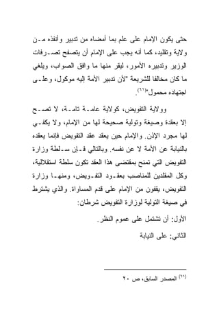 ‫ﺤﺘﻰ ﻴﻜﻭﻥ ﺍﻹﻤﺎﻡ ﻋﻠﻰ ﻋﻠﻡ ﺒﻤﺎ ﺃﻤﻀﺎﻩ ﻤﻥ ﺘﺩﺒﻴﺭ ﻭﺃﻨﻔﺫﻩ ﻤـﻥ‬
‫ﻭﻻﻴﺔ ﻭﺘﻘﻠﻴﺩ، ﻜﻤﺎ ﺃﻨﻪ ﻴﺠﺏ ﻋﻠﻰ ﺍﻹﻤﺎﻡ ﺃﻥ ﻴﺘﺼﻔﺢ ﺘﺼـﺭﻓﺎﺕ‬
‫ﺍﻟﻭﺯﻴﺭ ﻭﺘﺩﺒﻴﺭﻩ ﺍﻷﻤﻭﺭ، ﻟﻴﻘﺭ ﻤﻨﻬﺎ ﻤﺎ ﻭﺍﻓﻕ ﺍﻟﺼﻭﺍﺏ، ﻭﻴﻠﻐﻲ‬
‫ﻤﺎ ﻜﺎﻥ ﻤﺨﺎﻟﻔﺎ ﻟﻠﺸﺭﻴﻌﺔ "ﻷﻥ ﺘﺩﺒﻴﺭ ﺍﻷﻤﺔ ﺇﻟﻴﻪ ﻤﻭﻜﻭل، ﻭﻋﻠـﻰ‬
                                   ‫ﺍﺠﺘﻬﺎﺩﻩ ﻤﺤﻤﻭل")١٦(.‬

‫ﻭﻭﻻﻴﺔ ﺍﻟﺘﻔﻭﻴﺽ، ﻜﻭﻻﻴﺔ ﻋﺎﻤـﺔ ﺘﺎﻤـﺔ، ﻻ ﺘﺼـﺢ‬
‫ﺇﻻ ﺒﻌﻘﺩﺓ ﻭﺼﻴﻐﺔ ﻭﺘﻭﻟﻴﺔ ﺼﺤﻴﺤﺔ ﻟﻬﺎ ﻤﻥ ﺍﻹﻤﺎﻡ، ﻭﻻ ﻴﻜﻔـﻲ‬
‫ﻟﻬﺎ ﻤﺠﺭﺩ ﺍﻹﺫﻥ. ﻭﺍﻹﻤﺎﻡ ﺤﻴﻥ ﻴﻌﻘﺩ ﻋﻘﺩ ﺍﻟﺘﻔﻭﻴﺽ ﻓﺈﻨﻤﺎ ﻴﻌﻘﺩﻩ‬
‫ﺒﺎﻟﻨﻴﺎﺒﺔ ﻋﻥ ﺍﻷﻤﺔ ﻻ ﻋﻥ ﻨﻔﺴﻪ. ﻭﺒﺎﻟﺘﺎﻟﻲ ﻓـﺈﻥ ﺴـﻠﻁﺔ ﻭﺯﺍﺭﺓ‬
‫ﺍﻟﺘﻔﻭﻴﺽ ﺍﻟﺘﻲ ﺘﻤﻨﺢ ﺒﻤﻘﺘﻀﻰ ﻫﺫﺍ ﺍﻟﻌﻘﺩ ﺘﻜﻭﻥ ﺴﻠﻁﺔ ﺍﺴﺘﻘﻼﻟﻴﺔ،‬
‫ﻭﻜل ﺍﻟﻤﻘﻠﺩﻴﻥ ﻟﻠﻤﻨﺎﺼﺏ ﺒﻌﻘـﻭﺩ ﺍﻟﺘﻔـﻭﻴﺽ، ﻭﻤﻨﻬـﺎ ﻭﺯﺍﺭﺓ‬
‫ﺍﻟﺘﻔﻭﻴﺽ، ﻴﻘﻔﻭﻥ ﻤﻥ ﺍﻹﻤﺎﻡ ﻋﻠﻰ ﻗﺩﻡ ﺍﻟﻤﺴﺎﻭﺍﺓ. ﻭﺍﻟﺫﻱ ﻴﺸﺘﺭﻁ‬
               ‫ﻓﻲ ﺼﻴﻐﺔ ﺍﻟﺘﻭﻟﻴﺔ ﻟﻭﺯﺍﺭﺓ ﺍﻟﺘﻔﻭﻴﺽ ﺸﺭﻁﺎﻥ:‬

                      ‫ﺍﻷﻭل: ﺃﻥ ﺘﺸﺘﻤل ﻋﻠﻰ ﻋﻤﻭﻡ ﺍﻟﻨﻅﺭ.‬

                                     ‫ﺍﻟﺜﺎﻨﻲ: ﻋﻠﻰ ﺍﻟﻨﻴﺎﺒﺔ‬



                                                     ‫)١٦(‬
                               ‫ﺍﻟﻤﺼﺩﺭ ﺍﻟﺴﺎﺒﻕ، ﺹ ٠٢‬
 