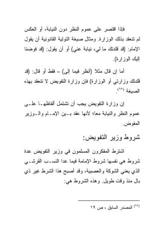 ‫ﻓﺈﺫﺍ ﺍﻗﺘﺼﺭ ﻋﻠﻰ ﻋﻤﻭﻡ ﺍﻟﻨﻅﺭ ﺩﻭﻥ ﺍﻟﻨﻴﺎﺒﺔ، ﺃﻭ ﺍﻟﻌﻜﺱ‬
‫ﻟﻡ ﺘﻨﻌﻘﺩ ﺒﺫﻟﻙ ﺍﻟﻭﺯﺍﺭﺓ. ﻭﻤﺜﺎل ﺼﻴﻐﺔ ﺍﻟﺘﻭﻟﻴﺔ ﺍﻟﻘﺎﻨﻭﻨﻴﺔ ﺃﻥ ﻴﻘﻭل‬
‫ﺍﻹﻤﺎﻡ: )ﻗﺩ ﻗﻠﺩﺘﻙ ﻤﺎ ﻟﻲ، ﻨﻴﺎﺒﺔ ﻋﻨﻲ( ﺃﻭ ﺃﻥ ﻴﻘﻭل: )ﻗﺩ ﻓﻭﻀﻨﺎ‬
                                             ‫ﺇﻟﻴﻙ ﺍﻟﻭﺯﺍﺭﺓ(.‬

‫ﺃﻤﺎ ﺇﻥ ﻗﺎل ﻤﺜﻼ )ﺃﻨﻅﺭ ﻓﻴﻤﺎ ﺇﻟﻰ( – ﻓﻘﻁ ﺃﻭ ﻗﺎل: )ﻗﺩ‬
‫ﻗﻠﺩﺘﻙ ﻭﺯﺍﺭﺘﻲ ﺃﻭ ﺍﻟﻭﺯﺍﺭﺓ( ﻓﺈﻥ ﻭﺯﺍﺭﺓ ﺍﻟﺘﻔﻭﻴﺽ ﻻ ﺘﻨﻌﻘﺩ ﺒﻬﺫﻩ‬
                                              ‫ﺍﻟﺼﻴﻐﺔ )٢٦(.‬

‫ﺇﻥ ﻭﺯﺍﺭﺓ ﺍﻟﺘﻔﻭﻴﺽ ﻴﺠﺏ ﺃﻥ ﺘﺸﺘﻤل ﺃﻟﻔﺎﻅﻬـﺎ ﻋﻠـﻰ‬
‫ﻋﻤﻭﻡ ﺍﻟﻨﻅﺭ ﻭﺍﻟﻨﻴﺎﺒﺔ ﻤﻌﺎ؛ ﻷﻨﻬﺎ ﻋﻘﺩ ﺒـﻴﻥ ﺍﻹﻤـﺎﻡ ﻭﺍﻟـﻭﺯﻴﺭ‬
                                                  ‫ﺍﻟﻤﻔﻭﺽ.‬

                             ‫ﺸﺭﻭﻁ ﻭﺯﻴﺭ ﺍﻟﺘﻔﻭﻴﺽ:‬
‫ﺍﺸﺘﺭﻁ ﺍﻟﻤﻔﻜﺭﻭﻥ ﺍﻟﻤﺴﻠﻤﻭﻥ ﻓﻲ ﻭﺯﻴﺭ ﺍﻟﺘﻔﻭﻴﺽ ﻋﺩﺓ‬
‫ﺸﺭﻭﻁ ﻫﻲ ﻨﻔﺴﻬﺎ ﺸﺭﻭﻁ ﺍﻹﻤﺎﻤﺔ ﻓﻴﻤﺎ ﻋﺩﺍ ﺍﻟﻨﺴـﺏ ﺍﻟﻘﺭﺸـﻲ‬
‫ﺍﻟﺫﻱ ﻴﻌﻨﻲ ﺍﻟﺸﻭﻜﺔ ﻭﺍﻟﻌﺼﺒﻴﺔ، ﻭﻗﺩ ﺃﺼﺒﺢ ﻫﺫﺍ ﺍﻟﺸﺭﻁ ﻏﻴﺭ ﺫﻱ‬
                    ‫ﺒﺎل ﻤﻨﺫ ﻭﻗﺕ ﻁﻭﻴل. ﻭﻫﺫﻩ ﺍﻟﺸﺭﻭﻁ ﻫﻲ:‬



                                                        ‫)٢٦(‬
                                 ‫ﺍﻟﻤﺼﺩﺭ ﺍﻟﺴﺎﺒﻕ ، ﺹ ٩١‬
 