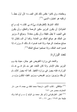 ‫ﻭﺤﻜﻤﺘﻪ، ﻭﺇﻥ ﻜﺎﻨﻭﺍ ﻋﻜﺱ ﺫﻟﻙ ﻜﺎﻥ ﺍﻟﻀـﺩ؛ ﻷﻥ ﺃﻭل ﺨﻁـﺄ‬
                              ‫ﺍﺭﺘﻜﺒﻪ ﻫﻭ ﺍﺨﺘﻴﺎﺭﻩ ﺍﻟﺴﻴﺊ )٣٦(.‬

‫ﻟﺫﻟﻙ ﺍﺸﺘﺭﻁ )ﺍﻟﻁﺭﻁﻭﺸـﻲ( ﻓـﻲ ﻜﺘﺎﺒـﻪ )ﺴـﺭﺍﺝ‬
‫ﺍﻟﻤﻠﻭﻙ(: ﺃﻥ ﻴﻜﻭﻥ ﺍﻟﻭﺯﻴﺭ ﻤﻜﻴﻥ ﺍﻟﺭﺤﻤﺔ ﻭﺍﻟﺨﻠﻕ، ﻭﺃﻥ ﻴﻜﻭﻥ‬
‫ﻨﻘﻲ ﺍﻟﺠﻴﺏ ﻻ ﻴﻘﺒل ﺩﻗﻴﻘﺔ، ﻭﺃﻥ ﻴﻜﻭﻥ ﻤﻌﺘﺩﻻ. ﻭﻤﻭﻗﻊ ﺍﻟـﻭﺯﻴﺭ‬
‫ﻤﻥ ﺍﻟﻤﻠﻙ ﻫﻭ ﻤﻭﻗﻊ ﺍﻟﻤﻠﻙ ﻤﻥ ﺍﻟﻌﺎﻤﺔ. ﻭﻜﻤﺎ ﺃﻥ ﺍﻟﺴـﻠﻁﺎﻥ ﺇﺫﺍ‬
‫ﺼﻠﺢ ﺼﻠﺤﺕ ﺍﻟﺭﻋﻴﺔ، ﻭﺇﺫﺍ ﻓﺴﺩ ﻓﺴﺩﻭﺍ، ﻜـﺫﻟﻙ ﺍﻟـﻭﺯﺭﺍﺀ ﺇﺫﺍ‬
             ‫ﻓﺴﺩﻭﺍ ﻓﺴﺩ ﺍﻟﻤﻠﻙ، ﻭﺇﺫﺍ ﺼﻠﺤﻭﺍ ﺼﻠﺢ ﺍﻟﻤﻠﻙ)٤٦(.‬

                                          ‫ﺘﻌﺩﺩ ﺍﻟﻭﺯﺍﺭﺓ:‬
‫ﻭﺍﻟﺘﻌﺩﺩ ﻓﻲ ﻭﺯﺍﺭﺓ ﺍﻟﺘﻔﻭﻴﺽ ﻏﻴﺭ ﺠﺎﺌﺯ، ﺤﻴﺙ ﻴﻘـﻭﻡ‬
‫ﺍﻟﻭﺯﻴﺭ ﻤﻘﺎﻡ ﺍﻹﻤﺎﻡ. ﻭﺇﺫﺍ ﻜﺎﻥ ﺍﻟﺘﻌﺩﺩ ﻏﻴﺭ ﺠـﺎﺌﺯ ﻓـﻲ ﻫـﺫﻩ‬
‫ﺍﻟﻭﺯﺍﺭﺓ، ﻓﺈﻨﻪ ﻴﺠﻭﺯ ﻓﻲ ﻭﺯﺍﺭﺓ ﺍﻟﺘﻨﻔﻴﺫ. ﻜﻤﺎ ﺃﻨﻪ ﻴﺠﻭﺯ ﻟﻺﻤـﺎﻡ‬
‫ﺃﻥ ﻴﻘﻠﺩ ﻭﺯﻴﺭﻴﻥ: ﻭﺯﻴﺭ ﺘﻔﻭﻴﺽ، ﻭﻭﺯﻴﺭ ﺘﻨﻔﻴﺫ، ﻟﻴﻜﻭﻥ ﻭﺯﻴـﺭ‬


                                                           ‫)٣٦(‬
‫ﻤﻴﻜﺎﻓﻠﻠﻲ : ﻜﺘﺎﺏ ﺍﻷﻤﻴﺭ، ﺘﺭﺠﻤﺔ ﻤﺤﻤﺩ ﻟﻁﻔـﻲ ﺠﻤﻌـﺔ، ﺹ. ﺩﺍﺭ‬
                                     ‫ﺍﻟﻤﻌﺎﺭﻑ ﺒﻤﺼﺭ ﺹ ١٨١‬
                                                           ‫)٤٦(‬
‫ﺃﻨﻅﺭ: ﺍﻟﻁﺭﻁﻭﺸﻲ ) ﺃﺒﻭ ﺒﻜﺭ ﻤﺤﻤﺩ ﺒﻥ ﺍﻟﻭﻟﻴﺩ (: ﺴـﺭﺍﺝ ﺍﻟﻤﻠـﻭﻙ‬
                              ‫ﻁﺒﻌﺔ ﻋﺎﻡ ٩٨٢١ ، ﺹ ١٧ – ٢٧‬
 